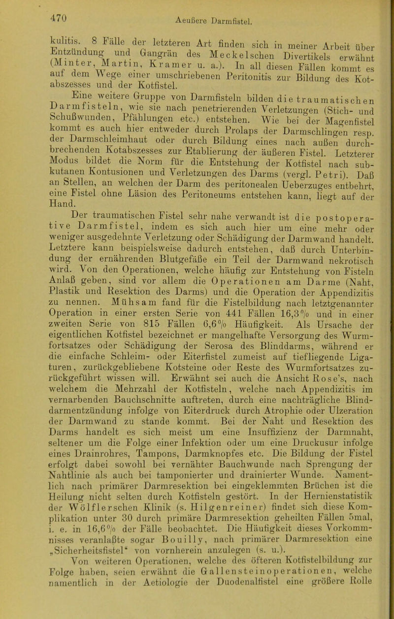 v t.s 8 Falle der letzteren Art finden sich in meiner Arbeit über Entzündung und Gangrän des Meckelscben Divertikels erwähnt (Hinter Martin, Kramer u. a.). In all diesen Fällen kommt es aut dem Wege einer umschriebenen Peritonitis zur Bildung des Kot- abszesses und der Kotfistel. Eine weitere Gruppe von Darmfisteln bilden die traumatischen Darmfisteln, wie sie nach penetrierenden Verletzungen (Stich- und Schußwunden, Pfählungen etc.) entstehen. Wie bei der Mao-enfistel kommt es auch hier entweder durch Prolaps der Darmschlingen dei Darmschleimhaut oder durch Bildung eines nach brechenden Kotabszesses zur Etablierung der äußeren Fistel Modus bildet die Norm für außen resp. durch- *r> »uijwcu i Letzterer die Entstehung der Kotfistel nach sub- kutanen Kontusionen und Verletzungen des Darms (vergl. Petri). Daß an Stellen, an welchen der Darm des peritonealen Ueberzuges entbehrt, eine Fistel ohne Läsion des Peritoneums entstehen kann, heo-t auf der Hand. Der traumatischen Fistel sehr nahe verwandt ist die postopera- tive Darmfistel, indem es sich auch hier um eine mehr oder weniger ausgedehnte Verletzung oder Schädigung der Darmwand handelt. Letztere kann beispielsweise dadurch entstehen, daß durch Unterbin- dung der ernährenden Blutgefäße ein Teil der Darmwand nekrotisch wird. V on den Operationen, welche häufig zur Entstehung von Fisteln Anlaß geben, sind vor allem die Operationen am Darme (Naht, Plastik und Resektion des Darms) und die Operation der Appendizitis zu nennen. Mühsam fand für die Fistelbildung nach letztgenannter Operation in einer ersten Serie von 441 Fällen 16,3 % und in einer zweiten Serie von 815 Fällen 6,6 °/o Häufigkeit. Als Ursache der eigentlichen Kotfistel bezeichnet er mangelhafte Versorgung des Wurm- fortsatzes oder Schädigung der Serosa des Blinddarms, während er die einfache Schleim- oder Eiterfistel zumeist auf tiefliegende Liga- turen, zurückgebliebene Kotsteine oder Reste des Wurmfortsatzes zu- rückgeführt wissen will. Erwähnt sei auch die Ansicht Rose’s, nach welchem die Mehrzahl der Kotfisteln, welche nach Appendizitis im vernarbenden Bauchschnitte auftreten, durch eine nachträgliche Blind- darmentzündung infolge von Eiterdruck durch Atrophie oder Ulzeration der Darmwand zu stände kommt. Bei der Naht und Resektion des Darms handelt es sich meist um eine Insuffizienz der Darmnaht, es seltener um die Folge einer Infektion oder um eine Druckusur infolge eines Drainrohres, Tampons, Darmknopfes etc. Die Bildung der Fistel erfolgt dabei sowohl bei vernähter Bauchwunde nach Sprengung der Nahtlinie als auch bei tamponierter und drainierter Wunde. Nament- lich nach primärer Darmresektion bei eingeklemmten Brüchen ist die Heilung nicht selten durch Kotfisteln gestört. In der Hernienstatistik der Wölf lersehen Klinik (s. Hilgen rein er) findet sich diese Kom- plikation unter 30 durch primäre Darmresektion geheilten Fällen 5mal, i. e. in 16,6°/o der Fälle beobachtet. Die Häufigkeit dieses Vorkomm- nisses veranlaßte sogar Bouilly, nach primärer Darmresektion eine „Sicherheitsfistel“ von vornherein anzulegen (s. u.). Von weiteren Operationen, welche des öfteren Kotfistelbildung zur Folge haben, seien erwähnt die Gallensteinoperationen, welche namentlich in der Aetiologie der Duodenalfistel eine größere Rolle