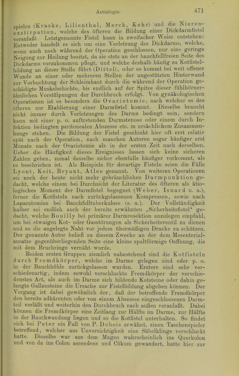 Aetiologie. spielen (Kraske, Lilientkal, Merck, Kehr) und die Nieren- exstirpation, welche des öfteren die Bildung einer Dickdarmfistel veranlaßt. Letztgenannte Fistel kann in zweifacher Weise entstehen: Entweder handelt es sich um eine Verletzung des Dickdarms, welche, wenn auch noch während der Operation geschlossen, nur eine geringe Neigung zur Heilung besitzt, da sie stets an der bauchfellfreien Seite des Dickdarms vorzukommen pflegt, und welche deshalb häufig zu Kotfistel- bildung an dieser Stelle führt (Dittel), oder es kommt bei weit offener Wunde an einer oder mehreren Stellen der ungestützten Hinterwand zur Vorbuchtung der Schleimhaut durch die während der Operation ge- schädigte Muskelschichte, bis endlich auf der Spitze dieser fühlhörner- ähnlichen Vorstülpungen der Durchbruch erfolgt. Von gynäkologischen Operationen ist es besonders die Ovariotomie, nach welcher es des öfteren zur Etablierung einer Darmfistel kommt. Dieselbe braucht nicht immer durch Verletzungen des Darms bedingt sein, sondern kann mit einer p. o. auftretenden Darmstenose oder einem durch In- fektion bedingten peritonealen Abszesse etc. in ursächlichem Zusammen- hänge stehen. Die Bildung der Fistel geschieht hier oft erst relativ spät nach der Operation, nach manchen Autoren sogar häufiger erst Monate nach der Ovariotomie als in der ersten Zeit nach derselben. Ueber die Häufigkeit dieses Ereignisses lassen sich keine sicheren Zahlen geben, zumal dasselbe sicher ebenfalls häufiger vorkommt, als es beschrieben ist. Als Beispiele für derartige Fisteln seien die Fälle Lvont, Keit, Bryant, Atlee genannt. Von weiteren Operationen sei noch der heute nicht mehr gebräuchlichen Darmpunktion ge- dacht, welche einem bei Durchsicht der Literatur des öfteren als ätio- logisches Moment der Darmfistel begegnet (Weber, Isnard u. a.), ferner die Kotfisteln nach zurückgelassenen Kompressen, sowie nach Laparatomien bei Bauchfelltuberkulose (s. u.). Der Vollständigkeit halber sei endlich auch der bereits erwähnten „Sicherheitsfistel“ ge- dacht, welche Bouilly bei primärer Darmresektion anzulegen empfahl, um bei etwaigen Kot- oder Grasstörungen als Sicherheitsventil zu dienen und so die angelegte Naht vor jedem übermäßigen Drucke zu schützen. Der genannte Autor beließ zu diesem Zwecke an der dem Mesenterial- ansatze gegenüberliegenden Seite eine kleine spaltförmige Oeffnung, die mit dem Bruchringe vernäht wurde. Beiden ersten Gruppen ziemlich nahestehend sind die Kotfisteln durch Fremdkörper, welche im Darme gelegen sind oder p. o. in der Bauchhöhle zurückgelassen wurden. Erstere sind sehr ver- schiedenartig, indem sowohl verschluckte Fremdkörper der verschie- densten Art, als auch im Darme sich bildende Kotsteine oder dahin ge- langte Gallensteine die Ursache zur Fistelbildung abgeben können. Der Vorgang ist dabei gewöhnlich der, daß der betreffende Fremdkörper den bereits adhärenten oder von einem Abszesse eingeschlossenen Darm- teil verläßt und weiterhin den Durchbruch nach außen veranlaßt. Dabei können die Fremdkörper eine Zeitlang zur Hälfte im Darme, zur Hälfte in der Bauchwandung liegen und so die Kotfistel unterhalten. So findet sich bei Peter ein Fall von P. Dubois erwähnt, einen Taschenspieler betreffend, welcher aus Unvorsichtigkeit eine Säbelklinge verschluckt hatte. Dieselbe war aus dem Magen wahrscheinlich ins Querkolon und von da ins Colon ascendens und Cökum gewandert, hatte hier zur