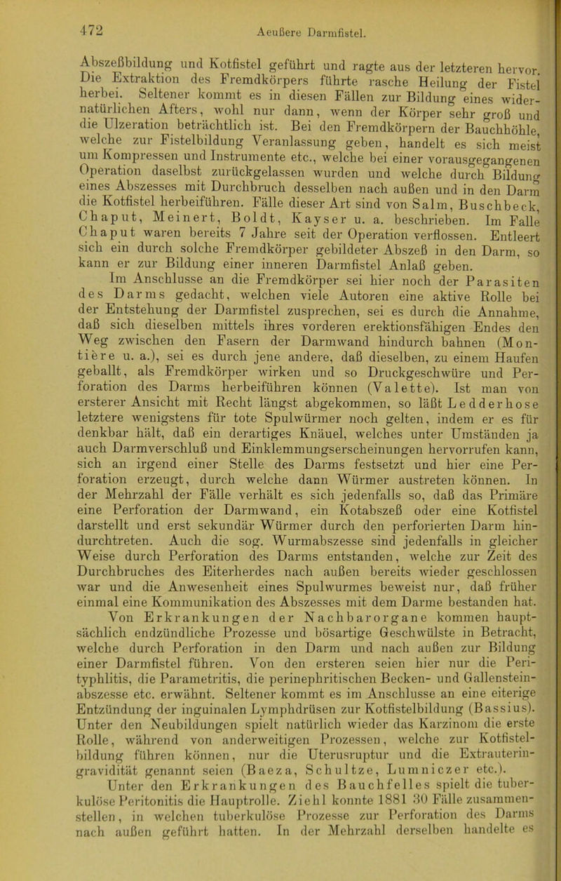 Abszeßbildung und Kotfistel geführt und ragte aus der letzteren hervor. Die Extraktion des Fremdkörpers führte rasche Heilung der Fistei herbei. Seltener kommt es in diesen Fällen zur Bildung eines wider- natürlichen Afters, wohl nur dann, wenn der Körper sehr groß und die Ulzeration beträchtlich ist. Bei den Fremdkörpern der Bauchhöhle, welche zur Fistelbildung Veranlassung geben, handelt es sich meist um Kompressen und Instrumente etc., welche bei einer vorausgegangenen Operation daselbst zurückgelassen wurden und welche durch Bildung eines Abszesses mit Durchbruch desselben nach außen und in den Darm die Kotfistel herbeiführen. Fälle dieser Art sind von Salm, Buschbeck, Ohaput, Meinert, Boldt, Kayser u. a. beschrieben. Im Falle Ohaput waren bereits 7 Jahre seit der Operation verflossen. Entleert sich ein durch solche Fremdkörper gebildeter Abszeß in den Darm, so kann er zur Bildung einer inneren Darmfistel Anlaß geben. Im Anschlüsse an die Fremdkörper sei hier noch der Parasiten des Darms gedacht, welchen viele Autoren eine aktive Rolle bei der Entstehung der Darmfistel zusprechen, sei es durch die Annahme, daß sich dieselben mittels ihres vorderen erektionsfähigen Endes den Weg zwischen den Fasern der Darm wand hindurch bahnen (Mon- tiere u. a.), sei es durch jene andere, daß dieselben, zu einem Haufen geballt, als Fremdkörper wirken und so Druckgeschwüre und Per- foration des Darms herbeiführen können (Valette). Ist man von ersterer Ansicht mit Recht längst abgekommen, so läßt L e d d er ho s e letztere wenigstens für tote Spulwürmer noch gelten, indem er es für denkbar hält, daß ein derartiges Knäuel, welches unter Umständen ja auch Darmverschluß und Einklemmungserscheinungen hervorrufen kann, sich an irgend einer Stelle des Darms festsetzt und hier eine Per- foration erzeugt, durch welche dann Würmer austreten können. In der Mehrzahl der Fälle verhält es sich jedenfalls so, daß das Primäre eine Perforation der Darmwand, ein Kotabszeß oder eine Kotfistel darstellt und erst sekundär Würmer durch den perforierten Darm hin- durchtreten. Auch die sog. Wurmabszesse sind jedenfalls in gleicher Weise durch Perforation des Darms entstanden, welche zur Zeit des Durchbruches des Eiterherdes nach außen bereits wieder geschlossen war und die Anwesenheit eines Spulwurmes beweist nur, daß früher einmal eine Kommunikation des Abszesses mit dem Darme bestanden hat. Von Erkrankungen der Nachbar Organe kommen haupt- sächlich endzündliche Prozesse und bösartige Geschwülste in Betracht, welche durch Perforation in den Darm und nach außen zur Bildung einer Darmfistel führen. Von den ersteren seien hier nur die Peri- typhlitis, die Parametritis, die perinephritischen Becken- und Gallenstein- abszesse etc. erwähnt. Seltener kommt es im Anschlüsse an eine eiterige Entzündung der inguinalen Lymphdrüsen zur Kotfistelbildung (Bassius). Unter den Neubildungen spielt natürlich wieder das Karzinom die erste Rolle, während von anderweitigen Prozessen, welche zur Kotfistel- bildung fuhren können, nur die Uterusruptur und die Extrauterin- gravidität genannt seien (Baeza, Schultze, Lumniczer etc.). Unter den Erkrankungen des B au ch fe 1 le s spielt die tuber- kulöse Peritonitis die Hauptrolle. Ziehl konnte 1881 30 Fälle zusammen- stellen , in welchen tuberkulöse Prozesse zur Perforation des Darms nach außen geführt hatten. In der Mehrzahl derselben handelte es
