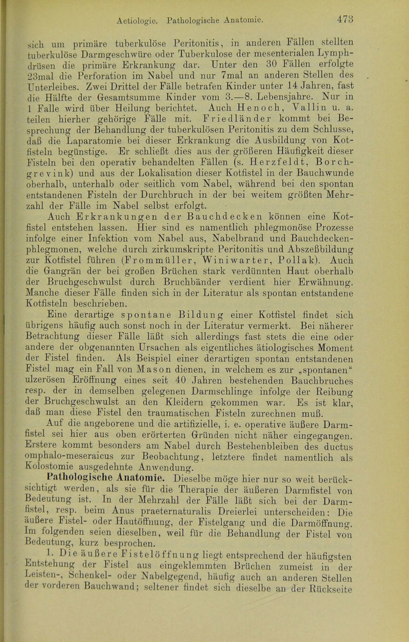 sich um primäre tuberkulöse Peritonitis, in anderen Fällen stellten tuberkulöse Darmgeschwüre oder Tuberkulose der mesenterialen Lymph- drüsen die primäre Erkrankung dar. Unter den 30 Fällen erfolgte 23mal die Perforation im Nabel und nur 7mal an anderen Stellen des Unterleibes. Zwei Drittel der Fälle betrafen Kinder unter 14 Jahren, fast die Hälfte der Gesamtsumme Kinder vom 3.—8. Lebensjahre. Nur in 1 Falle wird über Heilung berichtet. Auch Henoch, Vallin u. a. teilen hierher gehörige Fälle mit. Friedländer kommt bei Be- sprechung der Behandlung der tuberkulösen Peritonitis zu dem Schlüsse, daß die Laparatomie bei dieser Erkrankung die Ausbildung von Kot- fisteln begünstige. Er schließt dies aus der größeren Häufigkeit dieser Fisteln bei den operativ behandelten Fällen (s. Herzfeld t, Borch- grevink) und aus der Lokalisation dieser Kotfistel in der Bauchwunde oberhalb, unterhalb oder seitlich vom Nabel, während bei den spontan entstandenen Fisteln der Durchbruch in der bei weitem größten Mehr- zahl der Fälle im Nabel selbst erfolgt. Auch Erkrankungen der Bauchdecken können eine Kot- fistel entstehen lassen. Hier sind es namentlich phlegmonöse Prozesse infolge einer Infektion vom Nabel aus, Nabelbrand und Bauchdecken- phlegmonen, welche durch zirkumskripte Peritonitis und Abszeßbildung zur Kotfistel führen (Frommüller, Winiwarter, Pollak). Auch die Gangrän der bei großen Brüchen stark verdünnten Haut oberhalb der Bruchgeschwulst durch Bruchbänder verdient hier Erwähnung. Manche dieser Fälle finden sich in der Literatur als spontan entstandene Kotfisteln beschrieben. Eine derartige spontane Bildung einer Kotfistel findet sich übrigens häufig auch sonst noch in der Literatur vermerkt. Bei näherer Betrachtung dieser Fälle läßt sich allerdings fast stets die eine oder andere der obgenannten Ursachen als eigentliches ätiologisches Moment der Fistel finden. Als Beispiel einer derartigen spontan entstandenen Fistel mag ein Fall von Mason dienen, in welchem es zur „spontanen“ ulzerösen Eröffnung eines seit 40 Jahren bestehenden Bauchhruches resp. der in demselben gelegenen Darmschlinge infolge der Reibung der Bruchgeschwulst an den Kleidern gekommen war. Es ist klar, daß man diese Fistel den traumatischen Fisteln zurechnen muß. Auf die angeborene und die artifizielle, i. e. operative äußere Darm- fistel sei hier aus oben erörterten Gründen nicht näher eingegangen. Erstere kommt besonders am Nabel durch Bestehenbleiben des ductus omphalo-meseraicus zur Beobachtung, letztere findet namentlich als Kolostomie ausgedehnte Anwendung. Pathologische Anatomie. Dieselbe möge hier nur so weit berück- sichtigt werden, als sie für die Therapie der äußeren Darmfistel von Bedeutung ist. In der Mehrzahl der Fälle läßt sich bei der Darm- fistel, resp. beim Anus praeternaturalis Dreierlei unterscheiden: Die äußere Fistel- oder Hautöffnung, der Fistelgang und die Darmöffnung. Im folgenden seien dieselben, weil für die Behandlung der Fistel von Bedeutung, kurz besprochen. 1. D i e ä u ß e r e F i s t e 1 ö f f n u n g liegt entsprechend der häufigsten Entstehung der Fistel aus eingeklemmten Brüchen zumeist in der Leisten-, Schenkel- oder Nabelgegend, häufig auch an anderen Stellen der vorderen Bauchwand; seltener findet sich dieselbe an der Rückseite