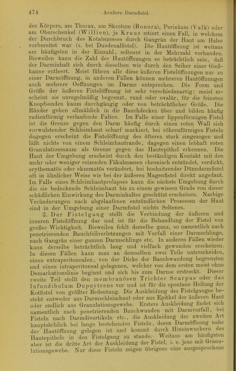 des Körpers, am Thorax, am Skrotum (Bonora), Perinäum (Valk) oder am Oberschenkel (Willien), ja Kraus zitiert einen Fall, in welchem der Durchbruch des Kotabszesses durch Gangrän der Haut am Halse vorbereitet war (s. bei Duodenalfistel). Die Hautöffnung ist weitaus am häufigsten in der Einzahl, seltener in der Mehrzahl vorhanden. Bisweilen kann die Zahl der Hautöffnungen so beträchtlich sein, daß der Darminhalt sich durch dieselben wie durch den Seiher einer Gieß- kanne entleert. Meist fuhren alle diese äußeren Fistelöffnungen nur zu einer Darmöffnung, in anderen Fällen können mehreren Hautöffnungen auch mehrere Oeff'nungen im Darme entsprechen. Die Form und Größe der äußeren Fistelöff'nung ist sehr verschiedenartig; meist er- scheint sie unregelmäßig begrenzt, rund oder ovalär, für die feinsten Knopfsonden kaum durchgängig oder von beträchtlicher Größe. Die Ränder gehen allmählich in die Bauchdecken über und bilden häufig radienförmig verlaufende Falten. Im Falle einer lippenförmigen Fistel ist die Grenze gegen den Darm häufig durch einen roten Wall sich vorwulstender Schleimhaut scharf markiert, bei röhrenförmigen Fisteln dagegen erscheint die Fistelöffnung des öfteren stark eingezogen und läßt nichts von einem Schleimhautrande, dagegen einen lebhaft roten Granulationssaum als Grenze gegen das Hautepithel erkennen. Die Haut der Umgebung erscheint durch den beständigen Kontakt mit den mehr oder weniger reizenden Fäkalmassen chronisch entzündet, verdickt, erythematös oder ekzematös verändert, bei hochsitzender Dünndarmfistel oft in ähnlicher Weise wie bei der äußeren Magenfistel direkt angedaut. Im Falle eines Schleimhautprolapses kann die nächste Umgebung durch die sie bedeckende Schleimhaut bis zu einem gewissen Grade von dieser schädlichen Einwirkung des Darminhaltes geschützt erscheinen. Narbige Veränderungen nach abgelaufenen entzündlichen Prozessen der Haut sind in der Umgebung einer Darmfistel nichts Seltenes. 2. Der Fistelgang stellt die Verbindung der äußeren und inneren Fistelöffnung dar und ist für die Behandlung der Fistel von großer Wichtigkeit. Bisweilen fehlt derselbe ganz, so namentlich nach penetrierenden Bauchfellverletzungen mit Vorfall einer Darmschliuge, nach Gangrän einer ganzen Darmschlinge etc. In anderen Fällen wieder kann derselbe beträchtlich lang und vielfach gewunden erscheinen. In diesen Fällen kann man an demselben zwei Teile unterscheiden, einen extraperitonealen, von der Dicke der Bauchwandung begrenzten und einen intraperitoneal gelegenen, welcher von dem ersten meist ohne Demarkationslinie beginnt und sich bis zum Darme erstreckt. Dieser zweite Teil stellt den membranösen Trichter Scarpas oder das Infundibulum Dupuytrens vor und ist für die spontane Heilung der Kotfistel von größter Bedeutung. Die Auskleidung des Fistelganges be- steht entweder aus Darmscbleimhaut oder aus Epithel dei äußeren Haut oder endlich aus Granulationsgewebe. Erstere Auskleidung findet sich namentlich nach penetrierenden Bauchwunden mit Darmvorfall, bei Fisteln nach Darmdivertikeln etc., die Auskleidung der zweiten Alt hauptsächlich bei lange bestehenden Fisteln, deren Darmöffnung nahe der Hautöffnung gelegen ist und kommt durch Hineinwuchern des Hautepithels in den Fistelgang zu stände. Weitaus . am häufigsten aber ist die dritte Art der Auskleidung der Fistel, 1. e. jene mit Granu- lationsgewebe. Nur diese Fisteln zeigen übrigens eine ausgesprochene