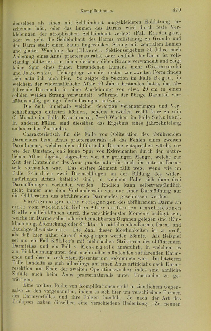 denselben als einen mit Schleimhaut ausgekleideten Hohlstrang er- scheinen läßt, oder das Lumen des Darms wird durch feste Ver- klebungen der atrophischen Schleimhaut verlegt (Fall Riedin ger), oder es geht die Schleimhaut des Darms vollständig zu Grunde und der Darm stellt einen kaum fingerdicken Strang mit zentralem Lumen und glatter Wandung dar (Glaeser, Sektionsergebnis 20 Jahre nach Anlegung eines Anus praeternaturalis) oder endlich der Darm ist voll- ständig obliteriert, in einen derben soliden Strang verwandelt und zeigt keine Spur eines früher bestandenen Lumens mehr (Ciechomski und Jakowski). Uebergänge von der ersten zur zweiten Form finden sich natürlich auch hier. So zeigte die Sektion im Falle Begin, in welchem der widernatürliche After 40 Jahre bestanden hatte, das ab- führende Darmende in einer Ausdehnung von etwa 20 cm in einen soliden weißen Strang verwandelt, während der übrige Darmteil ver- hältnismäßig geringe Veränderungen aufwies. Die Zeit, innerhalb welcher derartige Verengerungen und Ver- schließungen eintreten können, scheint bisweilen recht kurz zu sein (3 Monate im Falle Kaufmann, 7—8 Wochen im Falle S chulten). In anderen Fällen sind dieselben das Ergebnis eines jahrzehntelang andauernden Zustandes. Charakteristisch für die Fälle von Obliteration des abführenden Darmendes beim Anus praeternaturalis ist das Fehlen eines zweiten Darmlumens, welches dem abführenden Darme entsprechen würde, so- wie der Umstand, daß keine Spur von Exkrementen durch den natür- lichen After abgeht, abgesehen von der geringen Menge, welche zur Zeit der Entstehung des Anus praeternaturalis noch im unteren Darm- teile vorhanden war. Das erstere Moment fällt weg, wenn wie im Falle Schult en zwei Darmschlingen an der Bildung des wider- natürlichen Afters beteiligt sind, in welchem Falle sich dann drei Darmöffnungen vorfinden werden. Endlich kann selbstverständlich nicht immer aus dem Vorhandensein von nur einer Darmöffnung auf die Obliteration des abführenden Darmendes geschlossen werden. Verengerungen oder Verlegungen des abführenden Darms an einer vom widernatürlichen After entfernten umschriebenen Stelle endlich können durch die verschiedensten Momente bedingt sein, welche im Darme selbst oder in benachbarten Organen gelegen sind (Ein- klemmung, Abknickung oder Striktur des abführenden Darms, Darm- und Bauchgeschwülste etc.). Die Zahl dieser Möglichkeiten ist zu groß, als daß hier näher darauf eingegangen werden könnte. Als Beispiel sei nur ein Fall Köhler’s mit mehrfachen Strikturen des abführenden Darmteiles und ein Fall v. Mosengeil’s angeführt, in welchem es zur Einklemmung unter dem nach außen mündenden zuführenden Darm- ende und dessen verletztem Mesenterium gekommen war. Im letzteren Falle handelte es sich allerdings um einen Anus artificialis nach Darm- resektion am Ende der zweiten Operationswoche; indes sind ähnliche Zufälle auch beim Anus praeternaturalis unter Umständen zu ge- wärtigen. Eine weitere Reihe von Komplikationen steht in ziemlichem Gegen- sätze zu den vorgenannten, indem es sich hier um verschiedene Formen des Darmvorfalles und ihre Folgen handelt. Je nach der Art des Prolapses haben dieselben eine verschiedene Bedeutung. Zu nennen