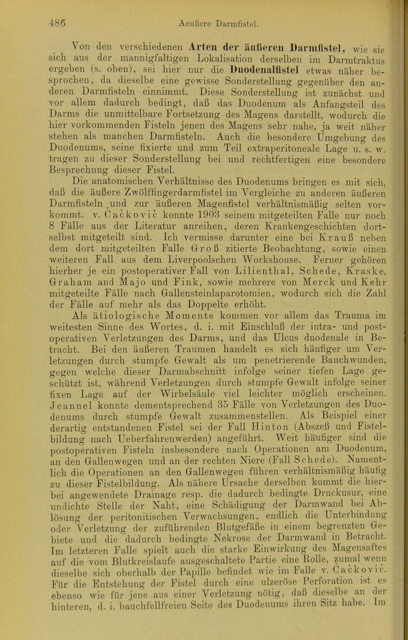 Von den verschiedenen Arten der äußeren Darmfistel, wie sie sich aus der mannigfaltigen Lokalisation derselben im Darmtraktus ergeben (s. oben), sei hier nur die Duodenalfistel etwas näher be- sprochen, da dieselbe eine gewisse Sonderstellung gegenüber den an- deren Darmfisteln einnimmt. Diese Sonderstellung ist zunächst und vor allem dadurch bedingt, daß das Duodenum als Anfangsteil des Darms die unmittelbare Fortsetzung des Magens darstellt, wodurch die hier vorkommenden Fisteln jenen des Magens sehr nahe, ja weit näher stehen als manchen Darmfisteln. Auch die besondere Umgebung des Duodenums, seine fixierte und zum Teil extraperitoneale Lage u. s. w. tragen zu dieser Sonderstellung bei und rechtfertigen eine besondere Besprechung dieser Fistel. Die anatomischen Verhältnisse des Duodenums bringen es mit sich, daß die äußere Zwölffingerdarmfistel im Vergleiche zu anderen äußeren Darmfisteln vund zur äußeren Magenfistel verhältnismäßig selten vor- kommt. v. Cackovic konnte 1903 seinem mitgeteilten Falle nur noch 8 Fälle aus der Literatur anreihen, deren Krankengeschichten dort- selbst mitgeteilt sind. Ich vermisse darunter eine bei Krauß neben dem dort mitgeteilten Falle Groß zitierte Beobachtung, sowie einen weiteren Fall aus dem Liverpoolschen Workshouse. Ferner gehören hierher je ein postoperativer Fall von Lilienthal, Schede, Kraske, Graham and Majo und Fink, sowie mehrere von Merck und Kehr mitgeteilte Fälle nach Gallensteinlaparotomien, wodurch sich die Zahl der Fälle auf mehr als das Doppelte erhöht. Als ätiologische Momente kommen vor allem das Trauma im weitesten Sinne des Wortes, d. i. mit Einschluß der intra- und post- operativen Verletzungen des Darms, und das Ulcus duodenale in Be- tracht. Bei den äußeren Traumen handelt es sich häufiger um Ver- letzungen durch stumpfe Gewalt als um penetrierende Bauchwunden, gegen welche dieser Darmabschnitt infolge seiner tiefen Lage ge- schützt ist, während Verletzungen durch stumpfe Gewalt infolge seiner fixen Lage auf der Wirbelsäule viel leichter möglich erscheinen. Jeannel konnte dementsprechend 35 Fälle von Verletzungen des Duo- denums durch stumpfe Gewalt zusammenstellen. Als Beispiel einer derartig entstandenen Fistel sei der Fall Hin ton (Abszeß und Fistel- bildung nach Ueberfahrenwerden) angeführt. Weit häufiger sind die postoperativen Fisteln insbesondere nach Operationen am Duodenum, an den Gallenwegen und an der rechten Niere (Fall Schede). Nament- lich die Operationen an den Gallenwegen führen verhältnismäßig häufig zu dieser Fistelbildung. Als nähere Ursache derselben kommt die hier- bei angewendete Drainage resp. die dadurch bedingte Druckusur, eine undichte Stelle der Naht, eine Schädigung der Darmwand bei Ab- lösung der peritonitischen Verwachsungen, endlich die Unterbindung oder Verletzung der zuführenden Blutgefäße in einem begrenzten Ge- biete und die dadurch bedingte Nekrose der Darmwand in Betracht. Im letzteren Falle spielt auch die starke Einwirkung des Magensaftes auf die vom Blutkreisläufe ausgeschaltete Partie eine Rolle, zumal wenn dieselbe sich oberhalb der Papille befindet wie im lalle v. Cackovic. Für die Entstehung der Fistel durch eine ulzeröse Perforation ist es ebenso wie für jene aus einer Verletzung nötig, daß dieselbe an dei hinteren, d. i. bauchfellfreien Seite des Duodenums ihren Sitz habe. Im