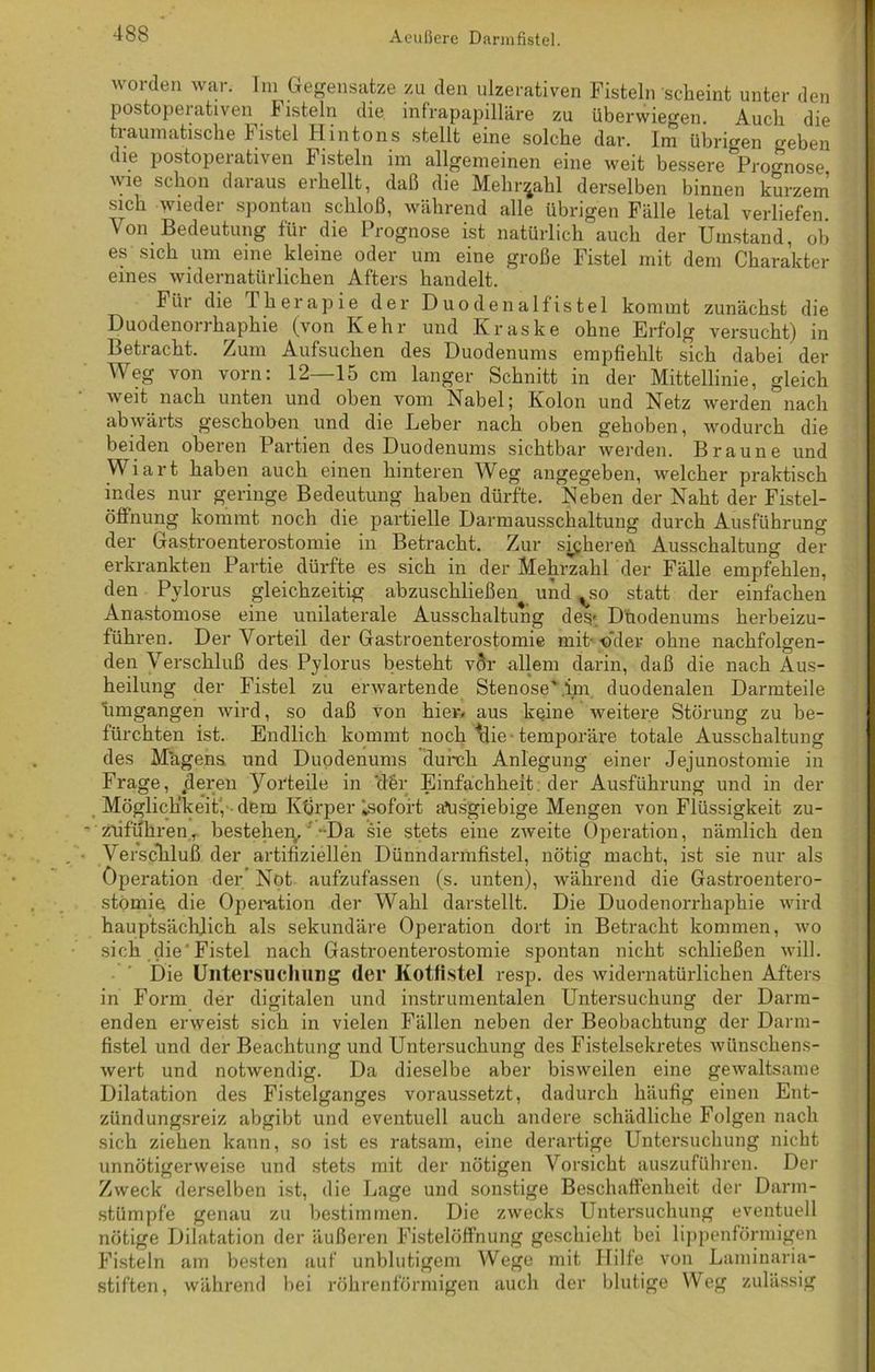 worden war. Im Gegensätze zu den ulzerativen Fisteln scheint unter den postoperativen Fisteln die infrapapilläre zu überwiegen. Auch die traumatische Fistel Hintons stellt eine solche dar. Im übrigen geben die postoperativen 1 isteln im allgemeinen eine weit bessere Prognose wie schon daraus erhellt, daß die Mehrzahl derselben binnen kurzem sich wieder spontan schloß, während alle übrigen Fälle letal verliefen Von Bedeutung für die Prognose ist natürlich auch der Umstand, ob es sich um eine kleine oder um eine große Fistel mit dem Charakter eines widernatürlichen Afters handelt. Für die Therapie der Duodenalfistel kommt zunächst die Duodenorrhaphie (von Kehr und Kraske ohne Erfolg versucht) in Betracht. Zum Aufsuchen des Duodenums empfiehlt sich dabei der Weg von vorn: 12—15 cm langer Schnitt in der Mittellinie, gleich weit nach unten und oben vom Nabel; Kolon und Netz werden nach abwärts geschoben und die Leber nach oben gehoben, wodurch die beiden oberen Partien des Duodenums sichtbar werden. Braune und Wiart haben auch einen hinteren Weg angegeben, welcher praktisch indes nur geringe Bedeutung haben dürfte. Neben der Naht der Fistel- öffnung kommt noch die partielle Darmausschaltung durch Ausführung der Gastroenterostomie in Betracht. Zur syjhereü Ausschaltung der erkrankten Partie dürfte es sich in der Mehrzahl der Fälle empfehlen, den Pylorus gleichzeitig abzuschließen und %so statt der einfachen Anastomose eine unilaterale Ausschaltung des* Duodenums herbeizu- führen. Der Vorteil der Gastroenterostomie mit- «'der ohne nachfolgen- den Verschluß des Pylorus besteht vÖr allem darin, daß die nach Aus- heilung der Fistel zu erwartende Stenose Mm duodenalen Darmteile limgangen wird, so daß von hier, aus keine weitere Störung zu be- fürchten ist. Endlich kommt noch rlie temporäre totale Ausschaltung des Magens, und Duodenums durch Anlegung einer Jejunostomie in Frage, .deren Vorteile in ‘d§r Einfachheit der Ausführung und in der Möglichkeit, dem Körper ^sofort afusgiebige Mengen von Flüssigkeit zu- * Zufuhren, bestehen..-Da sie stets eine zweite Operation, nämlich den Verschluß der artifiziellen Dünndarmfistel, nötig macht, ist sie nur als Operation der Not aufzufassen (s. unten), während die Gastroentero- stomie die Operation der Wahl darstellt. Die Duodenorrhaphie wird hauptsächlich als sekundäre Operation dort in Betracht kommen, wo sich die'Fistel nach Gastroenterostomie spontan nicht schließen will. Die Untersuchung der Kotfistel resp. des widernatürlichen Afters in Form der digitalen und instrumentalen Untersuchung der Darm- enden erweist sich in vielen Fällen neben der Beobachtung der Darm- fistel und der Beachtung und Untersuchung des Fistelsekretes wünschens- wert und notwendig. Da dieselbe aber bisweilen eine gewaltsame Dilatation des Fistelganges voraussetzt, dadurch häufig einen Ent- zündungsreiz abgibt und eventuell auch andere schädliche Folgen nach sich ziehen kann, so ist es ratsam, eine derartige Untersuchung nicht unnötigerweise und stets mit der nötigen Vorsicht auszuführen. Der Zweck derselben ist, die Lage und sonstige Beschaffenheit der Darm- stümpfe genau zu bestimmen. Die zwecks Untersuchung eventuell nötige Dilatation der äußeren Fistelöffnung geschieht bei lippenförmigen Fisteln am besten auf unblutigem Wege mit Hilfe von Laminaria- stiften, während bei röhrenförmigen auch der blutige Weg zulässig