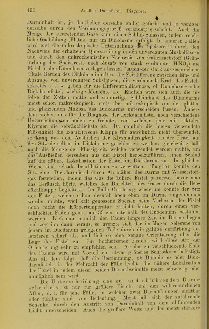 Darminhalt ist, je deutlicher derselbe gallig gefärbt und je weniger derselbe durch den Verdauungsprozeß verändert erscheint. Auch die Menge der austretenden Gase kann einen Schluß zulassen, indem reich- liche Gasbildung (.Flatus) nur im Dickdarme erfolgt, ln anderen Fällen wird erst die mikroskopische Untersuchung cfer Speisereste durch den Nachweis der erhaltenen Querstreifung in den unverdauten Muskelfasern und durch den mikrochemischen Nachweis von Gallenfarbstoff (Grün- färbung der Speisereste nach Zusatz von stark verdünnter H N03) die Fistel in den Dünndarm verlegen lassen. ' Auch der stark ausgesprochene fäkale Geruch des Dipkdarminhaltes, die Zeitdifferenz zwischen Ein- und Ausgabe von unverdauten Substanzen, die verdauende Kraft des Fistel- sekretes u. s. w. geben für die Differentialdiagnose, ob Dünndarm- oder Dickdarmfistel, wichtige Momente ab. Endlich wird sich auch die in- folge der Zotten matte und samtartige Schleimhaut des Dünndarms meist schon makroskopisch, stets aber mikroskopisch von der glatten und glänzenden Mukosa des Dickdarms unterscheiden lassen. Außer- dem stehen uns für die Diagnose der Dickdarmfistel noch verschiedene Untersuchungsanethoden zu Gebote, von welchen jene mit rektalen Klysmen die gebräuchlichste ist. Da nämlich die hierzu verwendete Flüssigkeit die Bauhinsche Klappe für gewöhnlich nicht überwindet, so kang aus dem Ausfließen der Klysmaflüssigkeit aus der Fistel auf den Sitz derselben im Dickdarme geschlossen werden; gleichzeitig läßt auch die Menge der Flüssigkeit, welche verwendet werden mußte, um das‘Ausfließen derselben aus der Fistel herbeizuführen, einen Schluß auf die nähere Lokalisation der Fistel im Dickdanne zu. In gleicher Weise sind rektale Insufflationen zu verwerten. Taylor konnte den Sitz einer Dickdarmfistel durch Aufblähen des Darms mit Wasserstoff- gas feststellen, indem das Gas die äußere Fistel passierte, bevor man das Geräusch hörte, welches den Durchtritt des Gases durch die Ileo- eökalklappe begleitete. Im Falle Cushing wiederum konnte der Sitz der Fistel, welche schon deshalb hoch oben im Darme angenommen werden mußte, weil kalt genossene Speisen beim Verlassen der Fistel noch nicht die Körpertemperatur erreicht hatten, durch einen ver- schluckten Faden genau auf 33 cm unterhalb des Duodenums bestimmt werden. Ließ man nämlich den Faden längere Zeit im Darme liegen und zog ihn dann heraus, so grenzte sich der im Magen gelegene von jenem im Duodenum gelegenen Teile durch die gallige Verfärbung des letzteren scharf ab, und ließ so eine genaue Orientierung über die Lage der Fistel zu. Für hochsitzende Fisteln wird diese Art der Orientierung sehr zu empfehlen sein. An das zu verschluckende Ende des Fadens wird mit Vorteil ein etwas größeres Schrotkorn befestigt. Aus all dem folgt, daß die Bestimmung, ob Dünndarm- oder Dick- darmfistel, in der Mehrzahl der Fälle leicht, die nähere Lokalisation der Fistel in jedem dieser beiden Darmabschnitte meist schwierig odei unmöglich sein wird. Die Unterscheidung des zu- und abführenden Darm- schenkels ist nur für größere Fisteln und den widernatürlichen After, d. i. für jene Fälle, in welchen zwei Darmöffnungen sichtbar oder fühlbar sind, von Bedeutung. Meist läßt sich der zuführende Schenkel durch den Austritt von Darminhalt von dem abführenden leicht unterscheiden. Auch die größere Weite und der meist stärkere