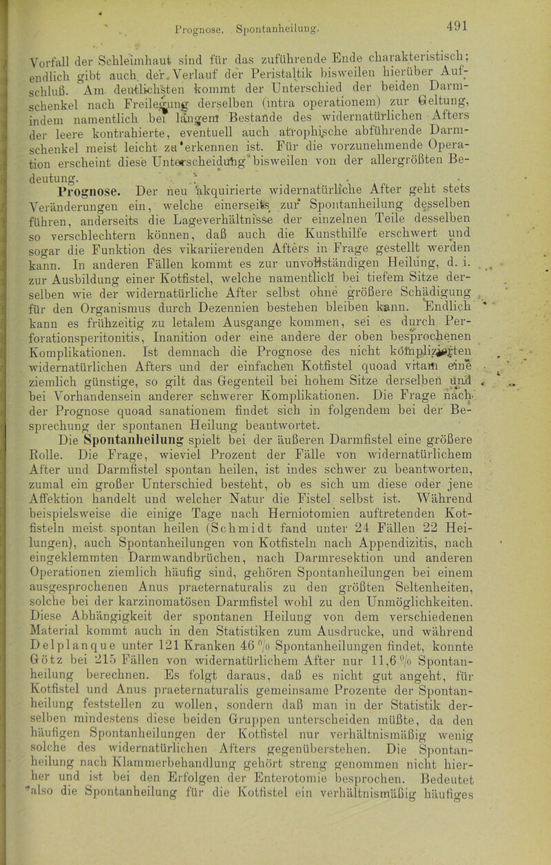 Prognose. Spontanheilung. Vorfall der Schleimhaut sind für das zuführende Ende charakteristisch; endlich gibt auch der . Verlauf der Peristaltik bisweilen hierüber Auf- schluß. Am deutlichsten kommt der Unterschied der beiden Darm- schenkel nach Freilegung derselben (intra operationem) zur Geltung, indem namentlich bei langem Bestände des widernatürlichen Afters der leere kontrahierte, eventuell auch atrophische abführende Darm- schenkel meist leicht zu'erkennen ist. Für die vorzunehmende Opera- tion erscheint diese Unterscheidung ' bisweilen von der allergrößten Be- deutung. . Prognose. Der neu 'akquirierte widernatürliche After geht stets Veränderungen ein, ivelche einerseits zur Spontanheilung desselben führen, anderseits die Lageverhältnisse der einzelnen Teile desselben so verschlechtern können, daß auch die Kunsthilfe erschwert und sogar die Funktion des vikariierenden Afters in Frage gestellt werden kann. In anderen Fällen kommt es zur unvollständigen Heilung, d. i. zur Ausbildung einer Kotfistel, welche namentlich bei tiefem Sitze der- selben wie der widernatürliche After selbst ohne größere Schädigung für den Organismus durch Dezennien bestehen bleiben kann. Endlich kann es frühzeitig zu letalem Ausgange kommen, sei es durch Per- forationsperitonitis, Inanition oder eine andere der oben besprochenen Komplikationen. Ist demnach die Prognose des nicht köinplizjejten widernatürlichen Afters und der einfachen Kotfistel cjuoad vrtarti eine ziemlich günstige, so gilt das Gegenteil bei hohem Sitze derselben und bei Vorhandensein anderer schwerer Komplikationen. Die Frage nach-' der Prognose quoad sanationem findet sich in folgendem bei der Be- sprechung der spontanen Heilung beantwortet. Die Spontanheilung spielt bei der äußeren Darmfistel eine größere Rolle. Die Frage, wieviel Prozent der Fälle von widernatürlichem After und Darmfistel spontan heilen, ist indes schwer zu beantworten, zumal ein großer Unterschied besteht, ob es sich um diese oder jene Affektion handelt und welcher Natur die Fistel selbst ist. Während beispielsweise die einige Tage nach Herniotomien auftretenden Kot- fisteln meist spontan heilen (Schmidt fand unter 24 Fällen 22 Hei- lungen), auch Spontanheilungen von Kotfisteln nach Appendizitis, nach eingeklemmten Darmwandbrüchen, nach Darmresektion und anderen Operationen ziemlich häufig sind, gehören Spontanheilungen bei einem ausgesprochenen Anus praeternaturalis zu den größten Seltenheiten, solche bei der karzinomatösen Darmfistel wohl zu den Unmöglichkeiten. Diese Abhängigkeit der spontanen Heilung von dem verschiedenen Material kommt auch in den Statistiken zum Ausdrucke, und während Delplanque unter 121 Kranken 46 °/o Spontanheilungen findet, konnte Götz bei 215 Fällen von widernatürlichem After nur 11,6 °/o Spontan- heilung berechnen. Es folgt daraus, daß es nicht gut angeht, für Kotfistel und Anus praeternaturalis gemeinsame Prozente der Spontan- heilung feststellen zu wollen, sondern daß man in der Statistik der- selben mindestens diese beiden Gruppen unterscheiden müßte, da den häufigen Spontanheilungen der Kotfistel nur verhältnismäßig wenig solche des widernatürlichen Afters gegenüberstehen. Die Spontan- heilung nach Klammerbehandlung gehört streng genommen nicht hier- her und ist bei den Erfolgen der Enterotomie besprochen. Bedeutet also die Spontanheilung für die Kotfistel ein verhältnismäßig häufiges