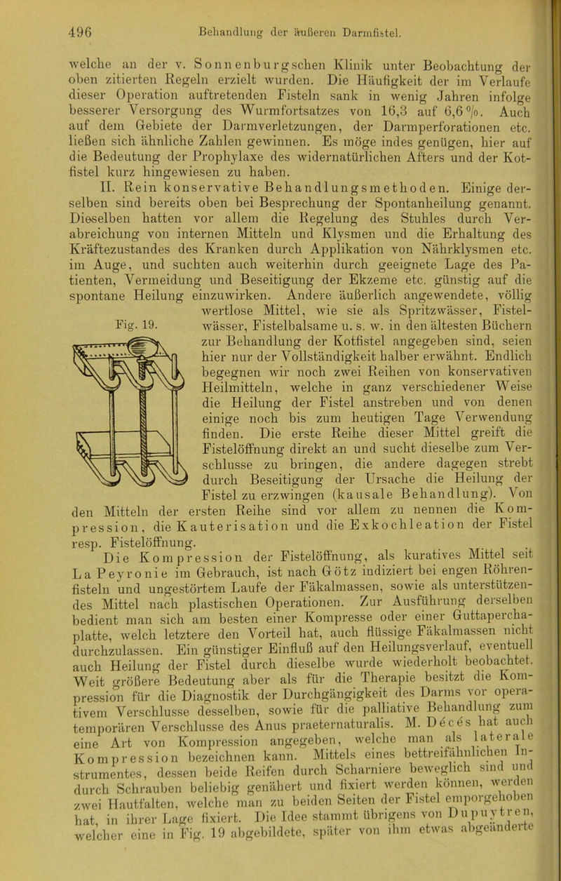 welche an der v. Sonn enburgsehen Klinik unter Beobachtung der oben zitierten Regeln erzielt wurden. Die Häufigkeit der im Verlaufe dieser Operation auftretenden Fisteln sank in wenig Jahren infolge besserer Versorgung des Wurmfortsatzes von 16,3 auf 6,6 °/o. Auch auf dem Gebiete der Darmverletzungen, der Darmperforationen etc. ließen sich ähnliche Zahlen gewinnen. Es möge indes genügen, hier auf die Bedeutung der Prophylaxe des widernatürlichen Afters und der Kot- fistel kurz hingewiesen zu haben. Fig. 19. die Heilung ;e noch finden. Die II. Rein konservative Behandlungsmethoden. Einige der- selben sind bereits oben bei Besprechung der Spontanheilung genannt. Dieselben hatten vor allem die Regelung des Stuhles durch Ver- abreichung von internen Mitteln und Klysmen und die Erhaltung des Kräftezustandes des Kranken durch Applikation von Nährklysmen etc. im Auge, und suchten auch weiterhin durch geeignete Lage des Pa- tienten, Vermeidung und Beseitigung der Ekzeme etc. günstig auf die spontane Heilung einzuwirken. Andere äußerlich angewendete, völlig wertlose Mittel, wie sie als Spritzwässer, Fistel- wässer, Fistelbalsame u. s. w. in den ältesten Büchern zur Behandlung der Kotfistel angegeben sind, seien hier nur der Vollständigkeit halber erwähnt. Endlich begegnen wir noch zwei Reihen von konservativen Heilmitteln, welche in ganz verschiedener Weise der Fistel anstreben und von denen bis zum heutigen Tage Verwendung erste Reihe dieser Mittel greift die Fistelöffnung direkt an und sucht dieselbe zum Ver- schlüsse zu bringen, die andere dagegen strebt durch Beseitigung der Ursache die Heilung der Fistel zu erzwingen (kausale Behandlung). Von den Mitteln der ersten Reihe sind vor allem zu nennen die Kom- pression, die Kauterisation und dieExkochleation der Fistel resp. Fistelöffnung. Die Kompression der Fistelöffnung, als kuratives Mittel seit La Peyronie im Gebrauch, ist nach Götz indiziert bei engen Röhren- fisteln und ungestörtem Laufe der Fäkalmassen, sowie als unterstützen- des Mittel nach plastischen Operationen. Zur Ausführung derselben bedient man sich am besten einer Kompresse oder einer Guttapercha- platte, welch letztere den Vorteil hat, auch flüssige Fäkalmassen nicht durchzulassen. Ein günstiger Einfluß auf den Heilungsverlauf, eventuell auch Heilung der Fistel durch dieselbe wurde wiederholt beobachtet. Weit größere Bedeutung aber als für die Therapie besitzt die Kom- pression für die Diagnostik der Durchgängigkeit des Darms vor opera- tivem Verschlüsse desselben, sowie für die palliative Behandlung zum temporären Verschlüsse des Anus praeternaturalis. M. Ddcds hat auch eine Art von Kompression angegeben, welche man als laterale Kompression bezeichnen kann. Mittels eines bettreifähnlichen In- strumentes, dessen beide Reifen durch Scharniere beweglich sind und durch Schrauben beliebig genähert und fixiert werden können, werden zwei Hautfalten, welche man zu beiden Seiten der Fistel emporgehoben hat in ihrer Lage fixiert. Die Idee stammt übrigens von Dupuytren welcher eine in Fig. 19 abgebildete, später von ihm etwas abgeänderte