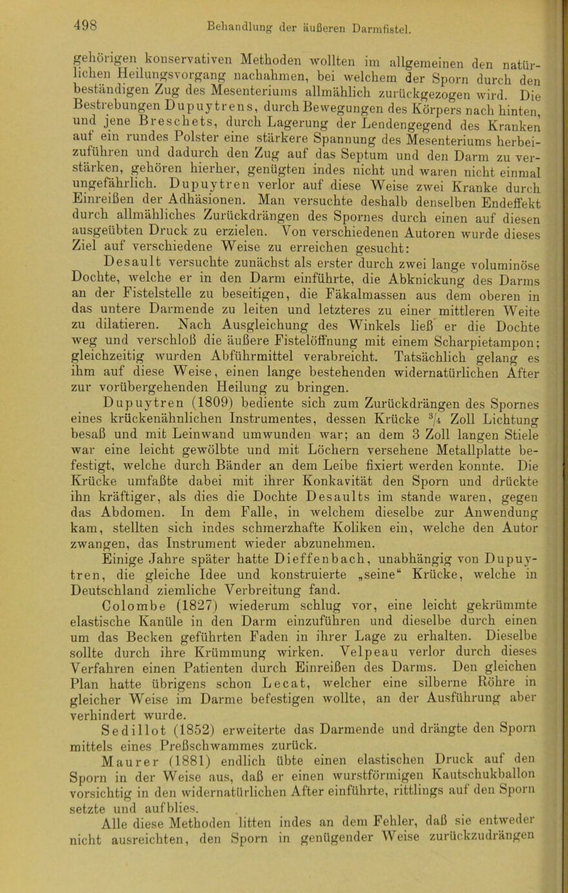 gehörigen konservativen Methoden wollten im allgemeinen den natür- lichen Heilungsvorgang nachahmen, bei welchem der Sporn durch den beständigen Zug des Mesenteriums allmählich zurückgezogen wird. Die Bestrebungen Dupuytrens, durch Bewegungen des Körpers nach hinten, und jene Breschets, durch Lagerung der Lendengegend des Kranken aut ein rundes Polster eine stärkere Spannung des Mesenteriums herbei- zufühien und daduich den Zug auf das Septum und den Darm zu ver- stärken, gehören hierher, genügten indes nicht und waren nicht einmal ungefährlich. Dupuytren verlor auf diese Weise zwei Kranke durch Einreißen der Adhäsionen. Man versuchte deshalb denselben Endeffekt durch allmähliches Zurückdrängen des Spornes durch einen auf diesen ausgeübten Druck zu erzielen. Von verschiedenen Autoren wurde dieses Ziel auf verschiedene Weise zu erreichen gesucht: Desault versuchte zunächst als erster durch zwei lange voluminöse Dochte, welche er in den Darm einführte, die Abknickung des Darms an der Fistelstelle zu beseitigen, die Fäkalmassen aus dem oberen in das untere Darmende zu leiten und letzteres zu einer mittleren Weite zu diktieren. Nach Ausgleichung des Winkels ließ er die Dochte weg und verschloß die äußere Fistelöffnung mit einem Scharpietampon; gleichzeitig wurden Abführmittel verabreicht. Tatsächlich gelang es ihm auf diese Weise, einen lange bestehenden widernatürlichen After zur vorübergehenden Heilung zu bringen. Dupuytren (1809) bediente sich zum Zurückdrängen des Spornes eines krückenähnlichen Instrumentes, dessen Krücke 3/i Zoll Lichtung besaß und mit Leinwand umwunden war; an dem 3 Zoll langen Stiele war eine leicht gewölbte und mit Löchern versehene Metallplatte be- festigt, welche durch Bänder an dem Leibe fixiert werden konnte. Die Krücke umfaßte dabei mit ihrer Konkavität den Sporn und drückte ihn kräftiger, als dies die Dochte Desaults im stände waren, gegen das Abdomen. In dem Falle, in welchem dieselbe zur Anwendung kam, stellten sich indes schmerzhafte Koliken ein, welche den Autor zwangen, das Instrument wieder abzunehmen. Einige Jahre später hatte Dieffenbach, unabhängig von Dupuy- tren, die gleiche Idee und konstruierte „seine“ Krücke, welche in Deutschland ziemliche Verbreitung fand. Colombe (1827) wiederum schlug vor, eine leicht gekrümmte elastische Kanüle in den Darm einzuführen und dieselbe durch einen um das Becken geführten Faden in ihrer Lage zu erhalten. Dieselbe sollte durch ihre Krümmung wirken. Velpeau verlor durch dieses Verfahren einen Patienten durch Einreißen des Darms. Den gleichen Plan hatte übrigens schon Lecat, welcher eine silberne Röhre in gleicher Weise im Darme befestigen wollte, an der Ausführung aber verhindert wurde. Sedillot (1852) erweiterte das Darmende und drängte den Sporn mittels eines Preßschwammes zurück. Maurer (1881) endlich übte einen elastischen Druck auf den Sporn in der Weise aus, daß er einen wurstförmigen Kautschukballon vorsichtig in den widernatürlichen After einführte, rittlings aut den Sporn setzte und aufblies. Alle diese Methoden litten indes an dem Fehler, daß sie entweder nicht ausreichten, den Sporn in genügender Weise zurückzudrängen