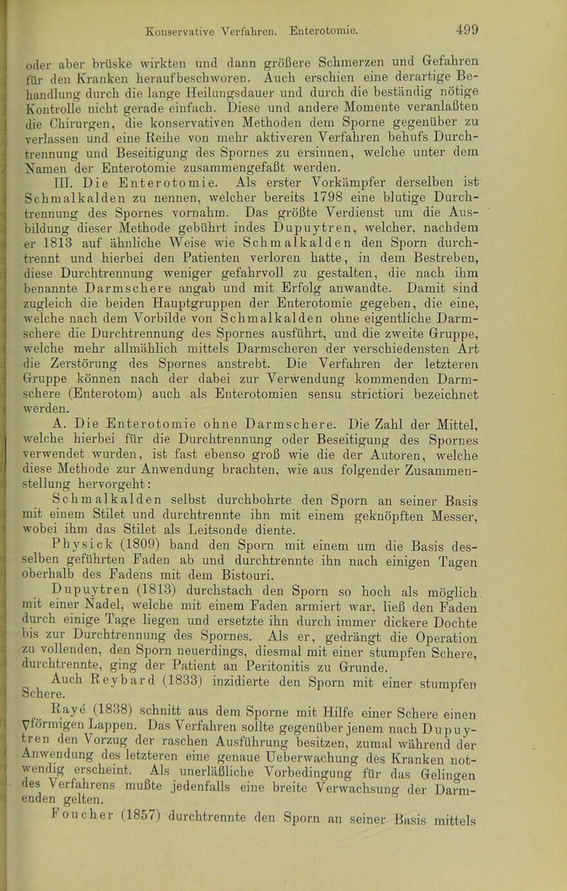 oder aber brüske wirkten und dann größere Schmerzen und Gefahren für den Kranken herauf beschworen. Auch erschien eine derartige Be- handlung durch die lange Heilungsdauer und durch die beständig nötige Kontrolle nicht gerade einfach. Diese und andere Momente veranlaßten die Chirurgen, die konservativen Methoden dem Sporne gegenüber zu verlassen und eine Reihe von mehr aktiveren Verfahren behufs Durch- trennung und Beseitigung des Spornes zu ersinnen, welche unter dem Namen der Enterotomie zusammengefaßt werden. III. Die Enterotomie. Als erster Vorkämpfer derselben ist Schmalkalden zu nennen, welcher bereits 1798 eine blutige Durch- trennung des Spornes vornahm. Das größte Verdienst um die Aus- bildung dieser Methode gebührt indes Dupuytren, welcher, nachdem er 1813 auf ähnliche Weise wie Schmalkalden den Sporn durch- trennt und hierbei den Patienten verloren hatte, in dem Bestreben, diese Durchtrennung weniger gefahrvoll zu gestalten, die nach ihm benannte Darmschere angab und mit Erfolg anwandte. Damit sind zugleich die beiden Hauptgruppen der Enterotomie gegeben, die eine, welche nach dem Vorbilde von Schmalkalden ohne eigentliche Darm- schere die Durchtrennung des Spornes ausführt, und die zweite Gruppe, welche mehr allmählich mittels Darmscheren der verschiedensten Art die Zerstörung des Spornes anstrebt. Die Verfahren der letzteren Gruppe können nach der dabei zur Verwendung kommenden Darm- schere (Enterotom) auch als Enterotomien sensu strictiori bezeichnet werden. A. Die Enterotomie ohne Darmschere. Die Zahl der Mittel, welche hierbei für die Durchtrennung oder Beseitigung des Spornes verwendet wurden, ist fast ebenso groß wie die der Autoren, welche diese Methode zur Anwendung brachten, wie aus folgender Zusammen- stellung hervorgeht: Schmalkalden selbst durchbohrte den Sporn an seiner Basis mit einem Stilet und durchtrennte ihn mit einem geknöpften Messer, wobei ihm das Stilet als Leitsonde diente. Physick (1809) band den Sporn mit einem um die Basis des- selben geführten Faden ab und durchtrennte ihn nach einigen Tagen oberhalb des Fadens mit dem Bistouri. Dupuytren (1813) durchstach den Sporn so hoch als möglich mit einer Nadel, welche mit einem Faden armiert war, ließ den Faden durch einige Tage liegen und ersetzte ihn durch immer dickere Dochte bis zur Durchtrennung des Spornes. Als er, gedrängt die Operation zu vollenden, den Sporn neuerdings, diesmal mit einer stumpfen Schere, durchtrennte, ging der Patient an Peritonitis zu Grunde. Auch Reybard (1833) inzidierte den Sporn mit einer stumpfen Schere. Raye (1838) schnitt aus dem Sporne mit Hilfe einer Schere einen Vlörmigen Lappen. Das Verfahren sollte gegenüber jenem nach Dupuy- tren den V orzug der raschen Ausführung besitzen, zumal während der Anwendung des letzteren eine genaue Ueberwachung des Kranken not- wendig erscheint. Als unerläßliche Vorbedingung für das Gelingen des Verfahrens mußte jedenfalls eine breite Verwachsung der Darm- enden gelten. Foucher (1857) durchtrennte den Sporn an seiner Basis mittels