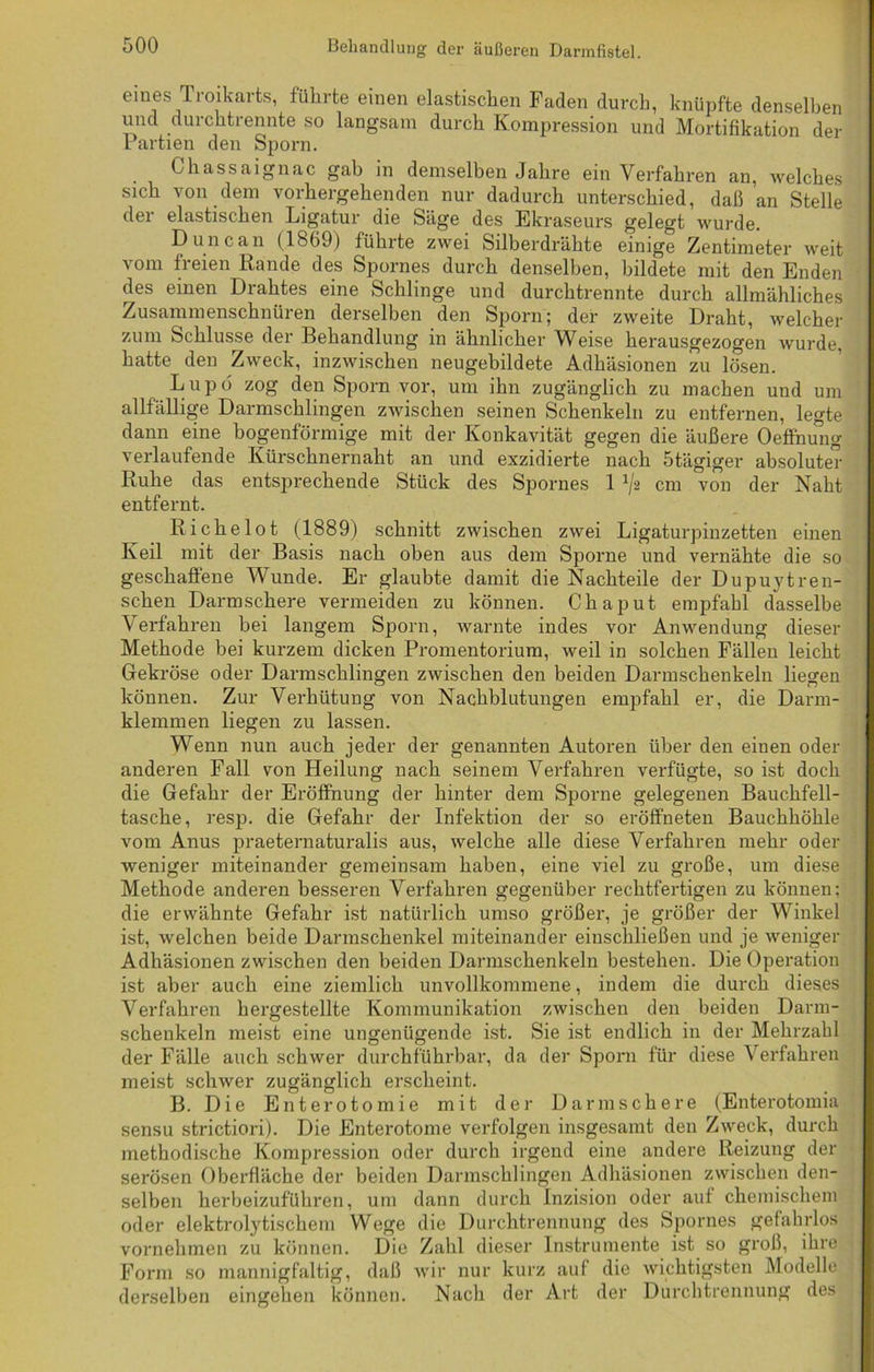 eines Troikarts, führte einen elastischen Faden durch, knüpfte denselben und durchtrennte so langsam durch Kompression und Mortifikation der Partien den Sporn. Chassaignac gab in demselben Jahre ein Verfahren an, welches sich von dem vorhergehenden nur dadurch unterschied, daß an Stelle dei elastischen Ligatur die Säge des Ekraseurs gelegt wurde. Dune an (1869) führte zwei Silberdrähte einige Zentimeter weit vom freien Rande des Spornes durch denselben, bildete mit den Enden des einen Drahtes eine Schlinge und durchtrennte durch allmähliches Zusammenschnüren derselben den Sporn; der zweite Draht, welcher zum Schlüsse der Behandlung in ähnlicher Weise herausgezogen wurde, hatte den Zweck, inzwischen neugebildete Adhäsionen zu lösen. Lupö zog den Sporn vor, um ihn zugänglich zu machen und um allfällige Darmschlingen zwischen seinen Schenkeln zu entfernen, legte dann eine bogenförmige mit der Konkavität gegen die äußere Oeffnung verlaufende Kürschnernaht an und exzidierte nach 5tägiger absoluter Ruhe das entsprechende Stück des Spornes 1 ^2 cm von der Naht entfernt. Richelot (1889) schnitt zwischen zwei Ligaturpinzetten einen Keil mit der Basis nach oben aus dem Sporne und vernähte die so geschaffene Wunde. Er glaubte damit die Nachteile der Dupuytren- schen Darmschere vermeiden zu können. Chaput empfahl dasselbe Verfahren bei langem Sporn, warnte indes vor Anwendung dieser Methode hei kurzem dicken Promentorium, weil in solchen Fällen leicht Gekröse oder Darmschlingen zwischen den beiden Darmschenkeln liegen können. Zur Verhütung von Nachblutungen empfahl er, die Darm- klemmen liegen zu lassen. Wenn nun auch jeder der genannten Autoren über den einen oder anderen Fall von Heilung nach seinem Verfahren verfügte, so ist doch die Gefahr der Eröffnung der hinter dem Sporne gelegenen Bauchfell- tasche, resp. die Gefahr der Infektion der so eröffheten Bauchhöhle vom Anus praeternaturalis aus, welche alle diese Verfahren mehr oder weniger miteinander gemeinsam haben, eine viel zu große, um diese Methode anderen besseren Verfahren gegenüber rechtfertigen zu können: die erwähnte Gefahr ist natürlich umso größer, je größer der Winkel ist, welchen beide Darmschenkel miteinander einschließen und je weniger Adhäsionen zwischen den beiden Darmschenkeln bestehen. Die Operation ist aber auch eine ziemlich unvollkommene, indem die durch dieses Verfahren hergestellte Kommunikation zwischen den beiden Dann- schenkeln meist eine ungenügende ist. Sie ist endlich in der Mehrzahl der Fälle auch schwer durchführbar, da der Sporn für diese Verfahren meist schwer zugänglich erscheint. B. Die Enterotomie mit der Da rin sehe re (Enterotomia sensu strictiori). Die Enterotome verfolgen insgesamt den Zweck, durch methodische Kompression oder durch irgend eine andere Reizung der serösen Oberfläche der beiden Darmschlingen Adhäsionen zwischen den- selben herbeizuführen, um dann durch Inzision oder auf chemischem oder elektrolytischem Wege die Durchtrennung des Spornes gefahrlos vornehmen zu können. Die Zahl dieser Instrumente ist so groß, ihre Form so mannigfaltig, daß wir nur kurz auf die wichtigsten Modelle derselben eingehen können. Nach der Art der Durcbtrennung des