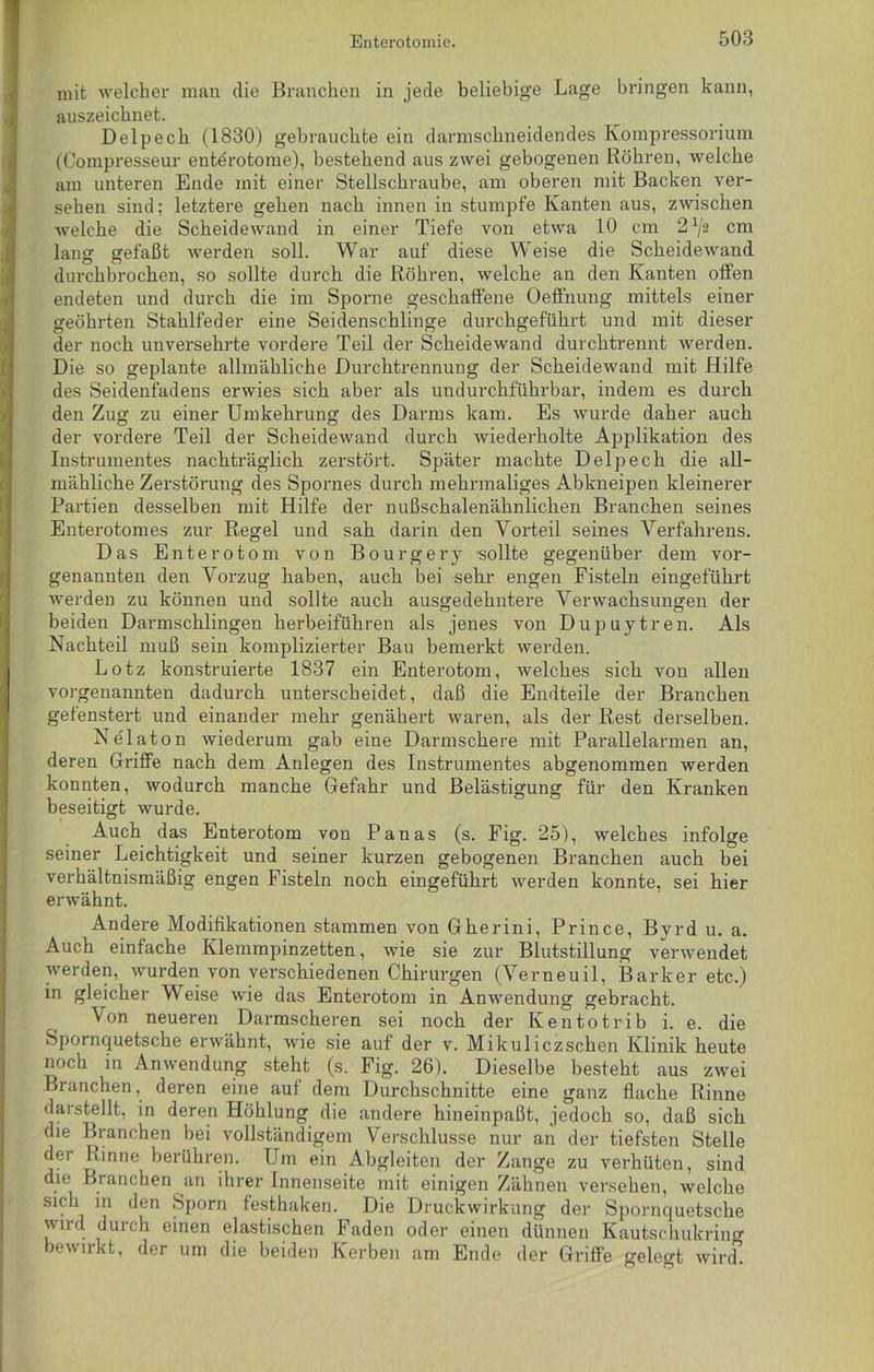 mit welcher man die Branchen in jede beliebige Lage bringen kann, auszeichnet. Delpecb (1830) gebrauchte ein darmschneidendes Kompressorium (Compresseur entdrotome), bestehend aus zwei gebogenen Röhren, welche am unteren Ende mit einer Stellschraube, am oberen mit Backen ver- sehen sind; letztere gehen nach innen in stumpfe Kanten aus, zwischen welche die Scheidewand in einer Tiefe von etwa 10 cm 2 x/2 cm lang gefaßt werden soll. War auf diese Weise die Scheidewand durchbrochen, so sollte durch die Röhren, welche an den Kanten offen endeten und durch die im Sporne geschaffene Oeffnung mittels einer geöhrten Stahlfeder eine Seidenschlinge durchgeführt und mit dieser der noch unversehrte vordere Teil der Scheidewand durchtrennt werden. Die so geplante allmähliche Durchtrennung der Scheidewand mit Hilfe des Seidenfadens erwies sich aber als undurchführbar, indem es durch den Zug zu einer Umkehrung des Darms kam. Es wurde daher auch der vordere Teil der Scheidewand durch wiederholte Applikation des Instrumentes nachträglich zerstört. Später machte Delpecb die all- mähliche Zerstörung des Spornes durch mehrmaliges Abkneipen kleinerer Partien desselben mit Hilfe der nußschalenähnlichen Branchen seines Enterotomes zur Regel und sah darin den Vorteil seines Verfahrens. Das E n t e r o t o m von B o u r g e r y sollte gegenüber dem vor- genannten den Vorzug haben, auch bei sehr engen Fisteln eingeführt werden zu können und sollte auch ausgedehntere Verwachsungen der beiden Darmschlingen herbeiführen als jenes von Dupuytren. Als Nachteil muß sein komplizierter Bau bemerkt werden. Lotz konstruierte 1837 ein Enterotom, welches sich von allen vorgenannten dadurch unterscheidet, daß die Endteile der Branchen gefenstert und einander mehr genähert waren, als der Rest derselben. Nelaton wiederum gab eine Darmschere mit Parallelarmen an, deren Griffe nach dem Anlegen des Instrumentes abgenommen werden konnten, wodurch manche Gefahr und Belästigung für den Kranken beseitigt wurde. Auch das Enterotom von Panas (s. Fig. 25), welches infolge seiner Leichtigkeit und seiner kurzen gebogenen Branchen auch bei verhältnismäßig engen Fisteln noch eingeführt werden konnte, sei hier erwähnt. Andere Modifikationen stammen von Gherini, Prince, Byrd u. a. Auch einfache Klemmpinzetten, wie sie zur Blutstillung verwendet werden, wurden von verschiedenen Chirurgen (Verneuil, Barker etc.) in gleicher Weise wie das Enterotom in Anwendung gebracht. Von neueren Darmscheren sei noch der Kentotrib i. e. die Spornquetsche erwähnt, wie sie auf der v. Mikuliczschen Klinik heute noch in Anwendung steht (s. Fig. 26). Dieselbe besteht aus zwei Branchen, deren eine auf dem Durchschnitte eine ganz flache Rinne darstellt, in deren Höhlung die andere hineinpaßt, jedoch so, daß sich die Branchen bei vollständigem Verschlüsse nur an der tiefsten Stelle der Rinne berühren. Um ein Abgleiten der Zange zu verhüten, sind die Branchen an ihrer Innenseite mit einigen Zähnen versehen, welche sich in den Sporn festhaken. Die Druckwirkung der Spornquetsche wird durch einen elastischen Faden oder einen dünnen Kautschukrinn- bewirkt, der um die beiden Kerben am Ende der Griffe gelegt wird.