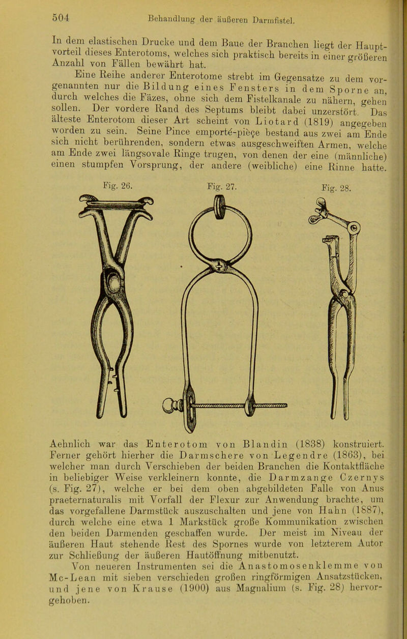 In dem elastischen Drucke und dem Baue der Branchen hegt der Haupt- vorteil dieses Enterotoms, welches sich praktisch bereits in einer größeren Anzahl von Fällen bewährt hat. Eine Reihe anderer Enterotome strebt im Gegensätze zu dem vor- genannten nur die Bildung eines Fensters in dem Sporne an, durch welches die Fäzes, ohne sich dem Fistelkanale zu nähern, gehen sollen. Der vordere Rand des Septums bleibt dabei unzerstört. * Das älteste Enterotom dieser Art scheint von Liotard (1819) angegeben worden zu sein. Seine Pince emporte-pie^e bestand aus zwei amlEnde sich nicht berührenden, sondern etwas ausgeschweiften Armen, welche am Ende zwei längsovale Ringe trugen, von denen der eine (männliche) einen stumpfen Vorsprung, der andere (weibliche) eine Rinne hatte. Aehnlich war das Enterotom von Blandin (1838) konstruiert. Ferner gehört hierher die Darmschere von Legen dre (1863), bei welcher man durch Verschieben der beiden Branchen die Kontaktfläche in beliebiger Weise verkleinern konnte, die Darmzange Czernys (s. Fig. 27), welche er bei dem oben abgebildeten Falle von Anus praeternaturalis mit Vorfall der Flexur zur Anwendung brachte, um das vorgefallene Darmstück auszuschalten und jene von Hahn (1887), durch welche eine etwa 1 Markstück große Kommunikation zwischen den beiden Darmenden geschaffen wurde. Der meist im Niveau der äußeren Haut stehende Rest des Spornes wurde von letzterem Autor zur Schließung der äußeren Hautöffnung mitbenutzt. Von neueren Instrumenten sei die Anastomosenklemme von Mc-Lean mit sieben verschieden großen ringförmigen Ansatzstücken, und jene von Krause (1900) aus Magnalium (s. Fig. 28) hervor- gehoben.