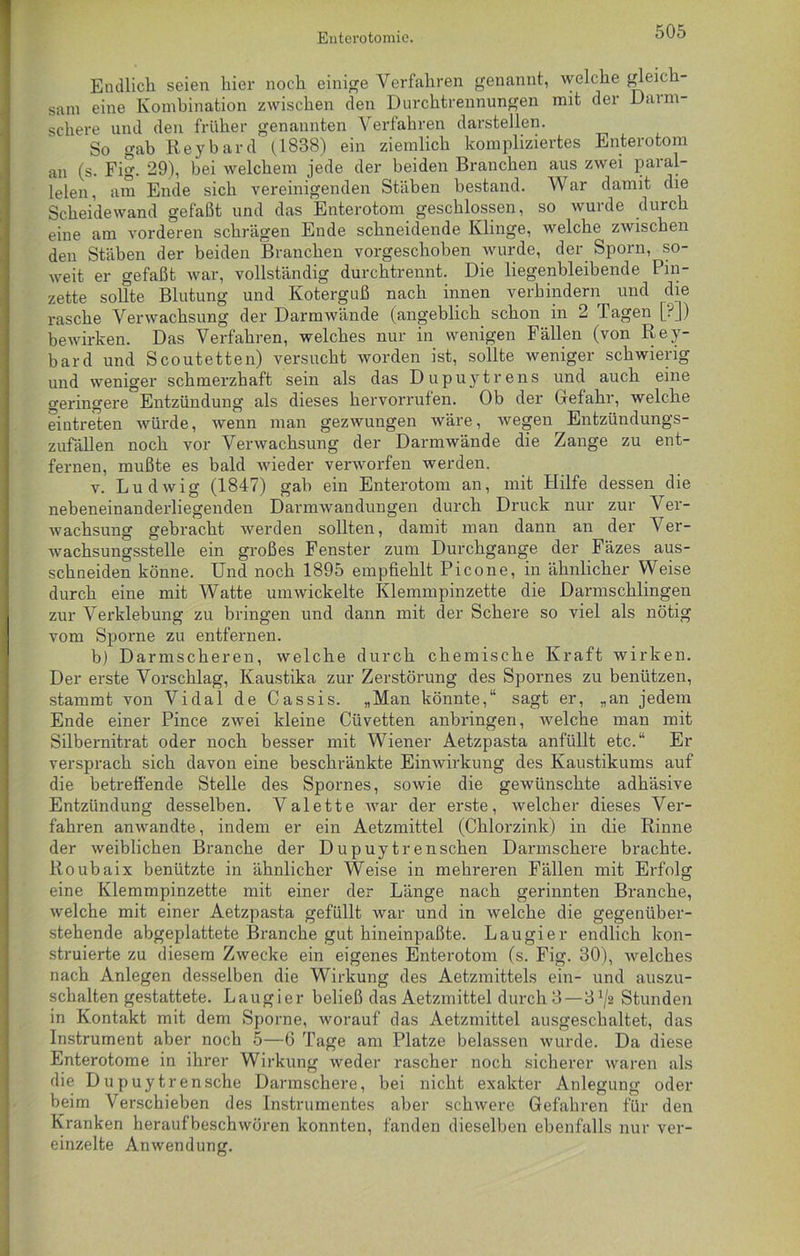 Endlich seien hier noch einige Verfahren genannt, welche gleich- sam eine Kombination zwischen den Durchtrennungen mit der Dami- schere und den früher genannten Verfahren darstellen. So gab Reybard (1838) ein ziemlich kompliziertes Enterotom an (s. Fig. 29), bei welchem jede der beiden Branchen aus zwei paral- lelen, am Ende sich vereinigenden Stäben bestand. War damit die Scheidewand gefaßt und das Enterotom geschlossen, so wurde durch eine am vorderen schrägen Ende schneidende Klinge, welche zwischen den Stäben der beiden Branchen vorgeschoben wurde, der Sporn, so- weit er gefaßt war, vollständig durchtrennt. Die liegenbleibende Pin- zette sollte Blutung und Koterguß nach innen verhindern und die rasche Verwachsung der Darmwände (angeblich schon in 2 Tagen [?]) bewirken. Das Verfahren, welches nur in wenigen Fällen (von Rey- bard und Scoutetten) versucht worden ist, sollte weniger schwierig und weniger schmerzhaft sein als das Dupuytrens und auch eine geringere Entzündung als dieses hervorrufen. Ob der Gefahr, welche eintreten würde, wenn man gezwungen wäre, wegen Entzündungs- zufällen noch vor Verwachsung der Darmwände die Zange zu ent- fernen, mußte es bald wieder verworfen werden. v. Ludwig (1847) gab ein Enterotom an, mit Hilfe dessen die nebeneinanderliegenden Darmwandungen durch Druck nur zur Ver- wachsung gebracht werden sollten, damit man dann an der Ver- wachsungsstelle ein großes Fenster zum Durchgänge der Fäzes aus- schneiden könne. Und noch 1895 empfiehlt Picone, in ähnlicher Weise durch eine mit Watte umwickelte Klemmpinzette die Darmschlingen zur Verklebung zu bringen und dann mit der Schere so viel als nötig vom Sporne zu entfernen. b) Darmscheren, welche durch chemische Kraft wirken. Der erste Vorschlag, Kaustika zur Zerstörung des Spornes zu benützen, stammt von Vidal de Cassis. „Man könnte,“ sagt er, „an jedem Ende einer Pince zwei kleine Cüvetten anbringen, welche man mit Silbernitrat oder noch besser mit Wiener Aetzpasta anfüllt etc.“ Er versprach sich davon eine beschränkte Einwirkung des Kaustikums auf die betreffende Stelle des Spornes, sowie die gewünschte adhäsive Entzündung desselben. Valette war der erste, welcher dieses Ver- fahren anwandte, indem er ein Aetzmittel (Chlorzink) in die Rinne der weiblichen Branche der Dupuytren sehen Darmschere brachte. Roubaix benützte in ähnlicher Weise in mehreren Fällen mit Erfolg eine Klemmpinzette mit einer der Länge nach gerinnten Branche, welche mit einer Aetzpasta gefüllt war und in welche die gegenüber- stehende abgeplattete Branche gut hineinpaßte. Laugier endlich kon- struierte zu diesem Zwecke ein eigenes Enterotom (s. Fig. 30), welches nach Anlegen desselben die Wirkung des Aetzmittels ein- und auszu- schalten gestattete. Laugier beließ das Aetzmittel durch 3 — 3^2 Stunden in Kontakt mit dem Sporne, worauf das Aetzmittel ausgeschaltet, das Instrument aber noch 5—6 Tage am Platze belassen wurde. Da diese Enterotome in ihrer Wirkung weder rascher noch sicherer waren als die D u p uy tr ensche Darmschere, bei nicht exakter Anlegung oder beim Verschieben des Instrumentes aber schwere Gefahren für den Kranken heraufbeschwören konnten, fanden dieselben ebenfalls nur ver- einzelte Anwendung.