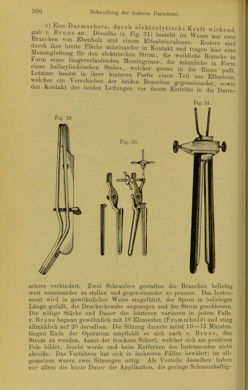 c) Eine Damischere, durch elektrolytische Kraft wirkend gab v Bruns an. Dieselbe (s. Fig. 31) besteht im Wesen aus zwei Branchen von Ebenholz und einem Elfenbeinrahmen. Erstere sind duich ihre breite Mache miteinander in Kontakt und tragen hier eine Messingleitung für den elektrischen Strom, die weibliche Branche in .rm einer angsverlaufenden Messingrinne, die männliche in Form eines halbzylindrischen Stabes, welcher genau in die Rinne paßt. Letztere besitzt in ihrer hinteren Partie einen Teil aus Elfenbein welcher ein Verschieben der beiden Branchen gegeneinander, sowie den Aontakt der beiden Leitungen vor ihrem Eintritte in die Darm- Fig. 29. schere verhindert. Zwei Schrauben gestatten die Branchen beliebig weit voneinander zu stellen und gegeneinander zu pressen. Das Instru- ment wird in gewöhnlicher Weise eingeführt, der Sporn in beliebiger Länge gefaßt, die Druckschraube angezogen und der Strom geschlossen. Die nötige Stärke und Dauer des letzteren variieren in jedem Falle, v. Bruns begann gewöhnlich mit 10 Elementen (Frommhold) und stieg allmählich auf 20 derselben. Die Sitzung dauerte meist 10 —15 Minuten. Gegen Ende der Operation empfiehlt es sich nach v. Bruns, den Strom zu wenden, damit der trockene Schorf, welcher sich am positiven Pole bildet, feucht werde und beim Entfernen des Instrumentes nicht abreiße. Das Verfahren hat sich in mehreren Fällen bewährt; im all- gemeinen waren zwei Sitzungen nötig. Als Vorteile desselben haben vor allem die kurze Dauer der Applikation, die geringe Schmerzhaftig-