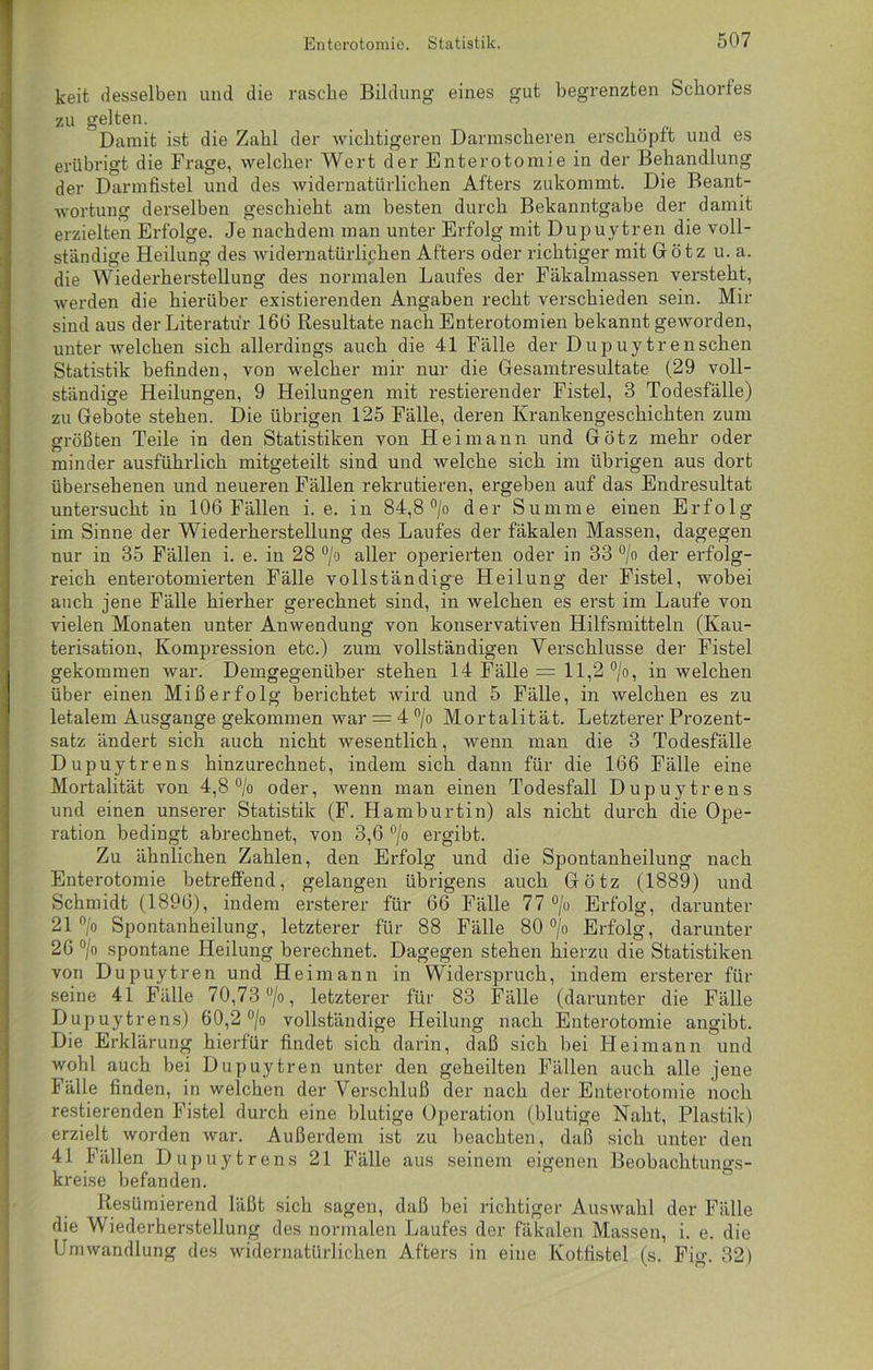 keit desselben und die rasche Bildung eines gut begrenzten Schorfes zu gelten. Damit ist die Zahl der wichtigeren Dannscheren erschöpft und es erübrigt die Frage, welcher Wert der Enterotomie in der Behandlung der Darmfistel und des widernatürlichen Afters zukommt. Die Beant- wortung derselben geschieht am besten durch Bekanntgabe der damit erzielten Erfolge. Je nachdem man unter Erfolg mit Dupuytren die voll- ständige Heilung des widernatürlichen Afters oder richtiger mit Götz u. a. die Wiederherstellung des normalen Laufes der Fäkalmassen versteht, werden die hierüber existierenden Angaben recht verschieden sein. Mir sind aus der Literatur 166 Resultate nach Enterotomien bekannt geworden, unter welchen sich allerdings auch die 41 Fälle der Dupuytrensehen Statistik befinden, von welcher mir nur die Gesamtresultate (29 voll- ständige Heilungen, 9 Heilungen mit restierender Fistel, 3 Todesfälle) zu Gebote stehen. Die übrigen 125 Fälle, deren Krankengeschichten zum größten Teile in den Statistiken von Heimann und Götz mehr oder minder ausführlich mitgeteilt sind und welche sich im übrigen aus dort übersehenen und neueren Fällen rekrutieren, ergeben auf das Endresultat untersucht in 106 Fällen i. e. in 84,8 °/o der Summe einen Erfolg im Sinne der Wiederherstellung des Laufes der fäkalen Massen, dagegen nur in 35 Fällen i. e. in 28 °/o aller operierten oder in 33 °/o der erfolg- reich enterotomierten Fälle vollständige Heilung der Fistel, wobei auch jene Fälle hierher gerechnet sind, in welchen es erst im Laufe von vielen Monaten unter Anwendung von konservativen Hilfsmitteln (Kau- terisation, Kompression etc.) zum vollständigen Verschlüsse der Fistel gekommen war. Demgegenüber stehen 14 Fälle = 11,2 °/o, in welchen über einen Mißerfolg berichtet wird und 5 Fälle, in welchen es zu letalem Ausgange gekommen war = 4 °/o Mortalität. Letzterer Prozent- satz ändert sich auch nicht wesentlich, wenn man die 3 Todesfälle Dupuytrens hinzurechnet, indem sich dann für die 166 Fälle eine Mortalität von 4,8 °/o oder, wenn man einen Todesfall Dupuytrens und einen unserer Statistik (F. Hamburtin) als nicht durch die Ope- ration bedingt abrechnet, von 3,6 °/o ergibt. Zu ähnlichen Zahlen, den Erfolg und die Spontanheilung nach Enterotomie betreffend, gelangen übrigens auch Götz (1889) und Schmidt (1896), indem ersterer für 66 Fälle 77 °/o Erfolg, darunter 21 °/o Spontanheilung, letzterer für 88 Fälle 80 % Erfolg, darunter 26 °/o spontane Heilung berechnet. Dagegen stehen hierzu die Statistiken von Dupuytren und Heimann in Widerspruch, indem ersterer für seine 41 Fälle 70,73 °/o, letzterer für 83 Fälle (darunter die Fälle Dupuytrens) 60,2 °/o vollständige Heilung nach Enterotomie angibt. Die Erklärung hierfür findet sich darin, daß sich bei Heimann und wohl auch bei Dupuytren unter den geheilten Fällen auch alle jene Fälle finden, in welchen der Verschluß der nach der Enterotomie noch Testierenden Fistel durch eine blutige Operation (blutige Naht, Plastik) erzielt worden war. Außerdem ist zu beachten, daß sich unter den 41 Fällen Dupuytrens 21 Fälle aus seinem eigenen Beobachtungs- kreise befanden. Resümierend läßt sich sagen, daß bei richtiger Auswahl der Fälle die Wiederherstellung des normalen Laufes der fäkalen Massen, i. e. die Umwandlung des widernatürlichen Afters in eine Kotfistel (s. Fig. 32)
