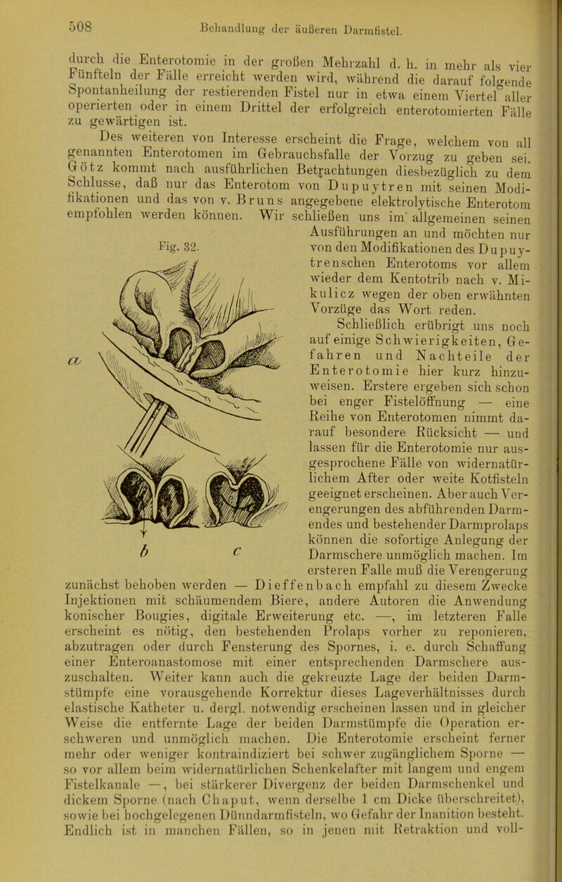 durch die Enterotomie in der großen Mehrzahl d. h. in mehr als vier Fünfteln der Fälle erreicht werden wird, während die darauf folgende Spontanheilung der restierenden Fistel nur in etwa einem Viertel aller operierten oder in einem Drittel der erfolgreich enterotomierten Fälle zu gewärtigen ist. Des weiteren von Interesse erscheint die Frage, welchem von all genannten Enterotomen im Gebrauchsfalle der Vorzug zu geben sei Dötz kommt nach ausführlichen Betrachtungen diesbezüglich zu dem Schlüsse, daß nur das Enterotom von Dupuytren mit seinen Modi- fikationen und das von v. Bruns angegebene elektrolytische Enterotom empfohlen werden können. Wir schließen uns im' allgemeinen seinen Ausführungen an und möchten nur von den Modifikationen des Dupuy- trenschen Enterotoms vor allem wieder dem Kentotrib nach v. Mi- kulicz wegen der oben erwähnten Vorzüge das Wort reden. Schließlich erübrigt uns noch auf einige Schwierigkeiten, Ge- fahren und Nachteile der Enterotomie hier kurz hinzu- weisen. Erstere ergeben sich schon bei enger Fistelöffnung — eine Reihe von Enterotomen nimmt da- rauf besondere Rücksicht — und lassen für die Enterotomie nur aus- gesprochene Fälle von widernatür- lichem After oder weite Kotfisteln geeignet erscheinen. Aber auch Ver- engerungen des abführenden Darm- endes und bestehender Darmprolaps können die sofortige Anlegung der Darmschere unmöglich machen. Im ersteren Falle muß die Verengerung zunächst behoben werden — Dieffenbach empfahl zu diesem Zwecke Injektionen mit schäumendem Biere, andere Autoren die Anwendung konischer Bougies, digitale Erweiterung etc. —, im letzteren Falle erscheint es nötig, den bestehenden Prolaps vorher zu reponieren, abzutragen oder durch Fensterung des Spornes, i. e. durch Schaffung einer Enteroanastomose mit einer entsprechenden Darmschere aus- zuschalten. Weiter kann auch die gekreuzte Lage der beiden Darm- stümpfe eine vorausgehende Korrektur dieses Lageverhältnisses durch elastische Katheter u. dergl. notwendig erscheinen lassen und in gleicher- weise die entfernte Lage der beiden Darmstümpfe die Operation er- schweren und unmöglich machen. Die Enterotomie erscheint ferner mehr oder weniger kontraindiziert bei schwer zugänglichem Sporne — so vor allem beim widernatürlichen Schenkelafter mit langem und engem Fistelkanale —, bei stärkerer Divergenz der beiden Darmschenkel und dickem Sporne (nach Chaput, wenn derselbe 1 cm Dicke überschreitet), sowie bei hochgelegenen Dünndarmfisteln, wo Gefahr der Inanition besteht. Endlich ist in manchen Fällen, so in jenen mit Retraktion und voll-