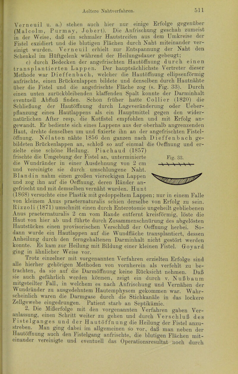 Verneuil u. a.) stehen auch hier nur einige Erfolge gegenüber (Malcolm, Purmay, Job er t). Die Anfrischung geschah zumeist in der Weise, daß ein schmaler Hautstreifen aus dem Umkreise der Fistel exzidiert und die blutigen Flächen durch Naht miteinander ver- einigt wurden. Verneuil erhielt zur Entspannung der Naht den Schenkel im Hüftgelenk während der Heilungsdauer gebeugt; c) durch Bedecken der angefrischten Hautöffnung durch einen transplantierten Lappen. Der hauptsächlichste Vertreter dieser Methode war Dieffenbach, welcher die Hautöffnung ellipsenförmig anfrischte, einen Brückenlappen bildete und denselben durch Hautnähte über die Fistel und die angefrischte Fläche zog (s. Fig. .33). Durch einen unten zurückbleibenden klaffenden Spalt konnte der Darminhalt eventuell Abfluß finden. Schon früher hatte Collier (1820) die Schließung der Hautöffnung durch Lageveränderung oder Ueber- pflanzung eines Hautlappens als ein Hauptmittel gegen den wider- natürlichen After resp. die Kotfistel empfohlen und mit Erfolg an- gewandt. Er bediente sich eines Lappens aus der oberhalb angrenzenden Haut, drehte denselben um und fixierte ihn an der angefrischten Fistel- öffnung. Nelaton nähte 1856 den ganzen nach Dieffenbach ge- bildeten Brückenlappen an, schloß so auf einmal die Oeffnung und er- zielte eine schöne Heilung. Piachaud (1857) frischte die Umgebung der Fistel an, unterminierte Fig. 33. die Wundränder in einer Ausdehnung von 2 cm y \ \ \ y-y- und vereinigte sie durch umschlungene Naht. Blandin nahm einen großen viereckigen Lappen und zog ihn auf die Oeffnung, deren Ränder an- gefrischt und mit demselben vernäht wurden. Hunt (1868) versuchte eine Plastik mit gedoppeltem Lappen; nur in einem Falle von kleinem Anus praeternaturalis schien derselbe von Erfolg zu sein. Rizzoli (1871) Umschnitt einen durch Enterotomie ungeheilt gebliebenen Anus praeternaturalis 2 cm vom Rande entfernt kreisförmig, löste die Haut von hier ab und führte durch Zusammenschnürung des abgelösten Hautstückes einen provisorischen Verschluß der Oeffnung herbei. So- dann wurde ein Hautlappen auf die Wundfläche transplantiert, dessen Anheilung durch den ferngehaltenen Darminhalt nicht gestört werden konnte. Es kam zur Heilung mit Bildung einer kleinen Fistel. Goyard ging in ähnlicher Weise vor. Trotz einzelner mit vorgenannten Verfahren erzielten Erfolge sind alle hierher gehörigen Methoden von vornherein als verfehlt zu be- trachten, da sie auf die Darmöffnung keine Rücksicht nehmen. Daß sie auch gefährlich werden können, zeigt ein durch v. Nuß bäum mitgeteilter Fall, in welchem es nach Anfrischung und Vernähen der Wundränder zu ausgedehntem Hautemphysem gekommen war. Wahr- scheinlich waren die Darmgase durch die Stichkanäle in das lockere Zellgewebe eingedrungen. Patient starb an Septikämie. 2. Die Mißerfolge mit den vorgenannten Verfahren gaben Ver- anlassung, einen Schritt weiter zu gehen und durch Verschluß des Fistelganges und der H au t öf fn u ng die Heilung der Fistel anzu- streben. Man ging dabei im allgemeinen so vor, daß man neben der Hautöffnung auch den Fistelgang anfrischte, die blutigen Flächen mit- einander vereinigte und eventuell das Operationsresultat noch durch