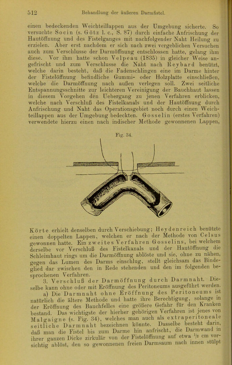 einen bedeckenden Weichteillappen aus der Umgebung sicherte. So versuchte So ein (s. Götz 1. c., S. 87) durch einfache Anfrischung der Hautöffnung und des Fistelganges mit nachfolgender Naht Heilung zu erzielen. Aber erst nachdem er sich nach zwei vergeblichen Versuchen auch zum Verschlüsse der Darmöffnung entschlossen hatte, gelang ihm diese. Vor ihm hatte schon Velpeau (1835) in gleicher Weise an- gefrischt und zum Verschlüsse die Naht nach Key bar d benützt, welche darin besteht, daß die Fadenschlingen eine im Darme hinter der Fistelöffnung befindliche Gummi- oder Holzplatte einschließen, welche die Darmöffnung nach außen verlegen soll. Zwei seitliche Entspannungsschnitte zur leichteren Vereinigung der Bauchhaut lassen in diesem Vorgehen den Uebergang zu jenen Verfahren erblicken, welche nach Verschluß des Fistelkanals und der Hautöfifnung durch Anfrischung und Naht das Operationsgebiet noch durch einen Weich- teillappen aus der Umgebung bedeckten. Gosselin (erstes Verfahren) verwendete hierzu einen nach indischer Methode gewonnenen Lappen, Körte erhielt denselben durch Verschiebung; Heyden reich benützte einen doppelten Lappen, welchen er nach der Methode von Celsus gewonnen hatte. Ein zweites Verfahren Gosselins, bei welchem derselbe vor Verschluß des Fistelkanals und der Hautöfifnung die Schleimhaut rings um die Darmöfifnung ablöste und sie, ohne zu nähen, gegen das Lumen des Darms einschlug, stellt gleichsam das Binde- glied dar zwischen den in Rede stehenden und den im folgenden be- sprochenen Verfahren. 3. Verschluß der Darmöffnung durch Darmnaht. Die- selbe kann ohne oder mit Eröffnung des Peritoneums ausgeführt werden. a) Die Darm naht ohne Eröffnung des Peritoneums ist natürlich die ältere Methode und hatte ihre Berechtigung, solange in der Eröffnung des Bauchfelles eine größere Gefahr für den Kianken bestand. Das wichtigste der hierher gehörigen Verfahren ist jenes von Malgaigne (s. Fig. 34), welches man auch als extraperitoneale seitliche Darm naht bezeichnen könnte. Dasselbe besteht dann, daß man die Fistel bis zum Darme hin anfrischt, die Darmwand m ihrer ganzen Dicke zirkulär von der Fistelöffnung auf etwa /« cm vor- sichtig ablöst, den so gewonnenen freien Darmsaum nach innen stülpt