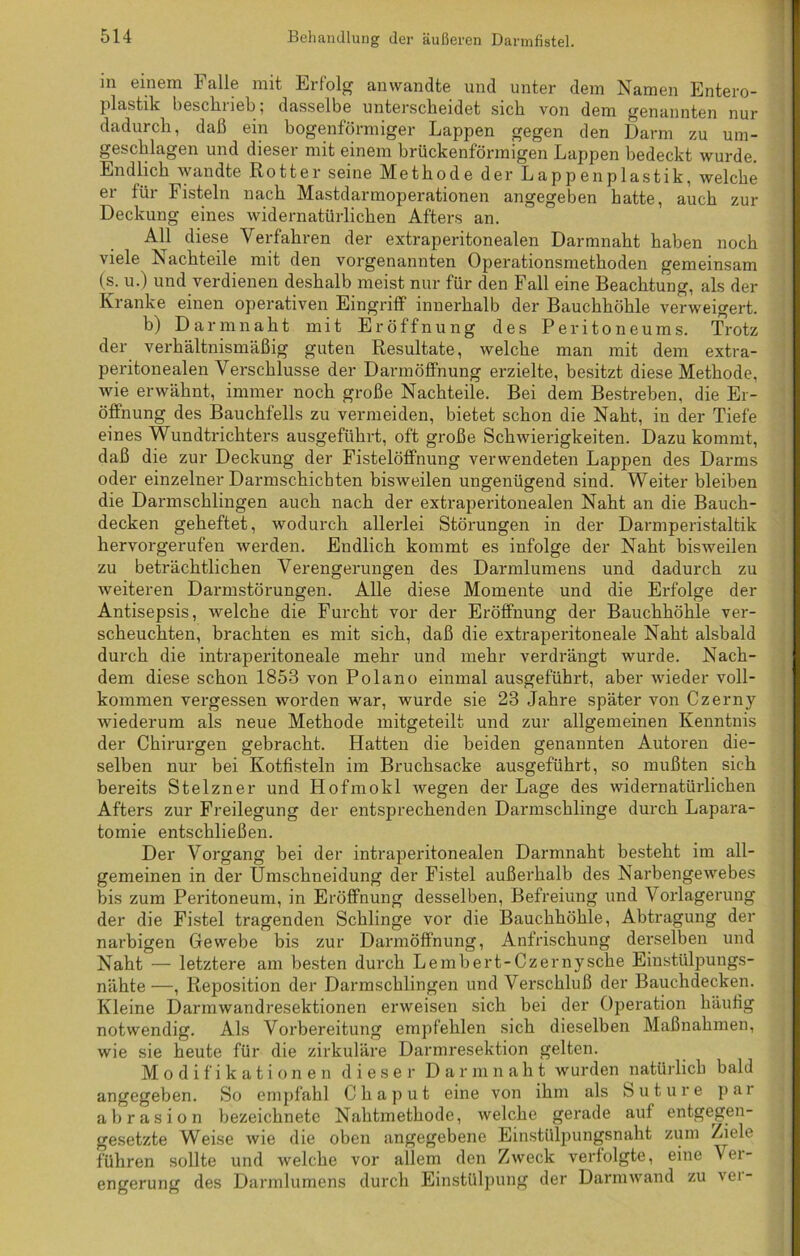 m einem Falle mit Erfolg an wandte und unter dem Namen Entero- plastik beschrieb; dasselbe unterscheidet sich von dem genannten nur dadurch, daß ein bogenförmiger Lappen gegen den Darm zu um- geschlagen und diesei mit einem brückenförmigen Lappen bedeckt wurde. Endlich wandte Rotter seine Methode der Lappenplastik, welche er für Fisteln nach Mastdarmoperationen angegeben hatte, auch zur Deckung eines widernatürlichen Afters an. All diese Verfahren der extraperitonealen Darmnaht haben noch viele Nachteile mit den vorgenannten Operationsmethoden gemeinsam (s. u.) und verdienen deshalb meist nur für den Fall eine Beachtung, als der Kranke einen operativen Eingriff innerhalb der Bauchhöhle verweigert. b) Darmnaht mit Eröffnung des Peritoneums. Trotz der verhältnismäßig guten Resultate, welche man mit dem extra- peritonealen Verschlüsse der Darmöflhung erzielte, besitzt diese Methode, wie erwähnt, immer noch große Nachteile. Bei dem Bestreben, die Er- öffnung des Bauchfells zu vermeiden, bietet schon die Naht, in der Tiefe eines Wundtrichters ausgeführt, oft große Schwierigkeiten. Dazu kommt, daß die zur Deckung der Fistelöffnung verwendeten Lappen des Darms oder einzelner Darmschichten bisweilen ungenügend sind. Weiter bleiben die Darmschlingen auch nach der extraperitonealen Naht an die Bauch- decken geheftet, wodurch allerlei Störungen in der Darmperistaltik hervorgerufen werden. Endlich kommt es infolge der Naht bisweilen zu beträchtlichen Verengerungen des Darmlumens und dadurch zu weiteren Darmstörungen. Alle diese Momente und die Ei-f'olge der Antisepsis, welche die Furcht vor der Eröffnung der Bauchhöhle ver- scheuchten, brachten es mit sich, daß die extraperitoneale Naht alsbald durch die intraperitoneale mehr und mehr verdrängt wurde. Nach- dem diese schon 1853 von Polano einmal ausgeführt, aber wieder voll- kommen vergessen worden war, wurde sie 23 Jahre später von Czerny wiederum als neue Methode mitgeteilt und zur allgemeinen Kenntnis der Chirurgen gebracht. Hatten die beiden genannten Autoren die- selben nur bei Kotfisteln im Bruchsacke ausgeführt, so mußten sich bereits Stelzner und Hofmokl wegen der Lage des widernatürlichen Afters zur Freilegung der entsprechenden Darmschlinge durch Lapara- tomie entschließen. Der Vorgang bei der intraperitonealen Darmnaht besteht im all- gemeinen in der Umschneidung der Fistel außerhalb des Narbengewebes bis zum Peritoneum, in Eröffnung desselben, Befreiung und Vorlagerung der die Fistel tragenden Schlinge vor die Bauchhöhle, Abtragung der narbigen Gewebe bis zur Darmöffnung, Anfrischung derselben und Naht — letztere am besten durch Lembert-Czernysche Einstülpungs- nähte —, Reposition der Darmschlingen und Verschluß der Bauchdecken. Kleine Darmwandresektionen erweisen sich bei der Operation häufig notwendig. Als Vorbereitung empfehlen sich dieselben Maßnahmen, wie sie heute für die zirkuläre Darmresektion gelten. Modifikationen dieser Darmnaht wurden natürlich bald angegeben. So empfahl Chaput eine von ihm als Suture par abrasion bezeichnete Nahtmethode, welche gerade auf entgegen- gesetzte Weise wie die oben angegebene Einstülpungsnaht zum Ziele führen sollte und welche vor allem den Zweck verfolgte, eine Ver- engerung des Darmlumens durch Einstülpung der Darmwand zu vei-