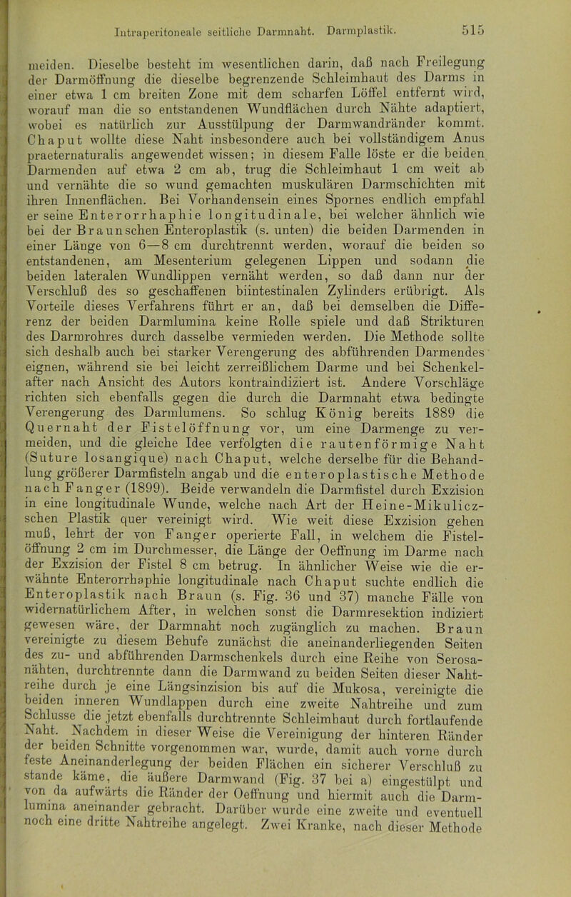 meiden. Dieselbe besteht im wesentlichen darin, daß nach Freilegung der Darmöffnung die dieselbe begrenzende Schleimhaut des Darms in einer etwa 1 cm breiten Zone mit dem scharfen Löffel entfernt wird, worauf man die so entstandenen Wundflächen durch Nähte adaptiert, wobei es natürlich zur Ausstülpung der Darmwandränder kommt. Chaput wollte diese Naht insbesondere auch bei vollständigem Anus praeternaturalis angewendet wissen; in diesem Falle löste er die beiden Darmenden auf etwa 2 cm ab, trug die Schleimhaut 1 cm weit ab und vernähte die so wund gemachten muskulären Darmschichten mit ihren Innenflächen. Bei Vorhandensein eines Spornes endlich empfahl er seine Enterorrhaphie longitudinale, bei welcher ähnlich wie bei der Braun sehen Enteroplastik (s. unten) die beiden Darmenden in einer Länge von 6—8 cm durchtrennt werden, worauf die beiden so entstandenen, am Mesenterium gelegenen Lippen und sodann die beiden lateralen Wundlippen vernäht werden, so daß dann nur der Verschluß des so geschaffenen biintestinalen Zylinders erübrigt. Als Vorteile dieses Verfahrens führt er an, daß bei demselben die Diffe- renz der beiden Darmlumina keine Rolle spiele und daß Strikturen des Darmrohres durch dasselbe vermieden werden. Die Methode sollte sich deshalb auch bei starker Verengerung des abführenden Darmendes eignen, während sie bei leicht zerreißlichem Darme und bei Schenkel- after nach Ansicht des Autors kontraindiziert ist. Andere Vorschläge richten sich ebenfalls gegen die durch die Darmnaht etwa bedingte Verengerung des Darmlumens. So schlug König bereits 1889 die Quer naht der Fistelöffnung vor, um eine Darmenge zu ver- meiden, und die gleiche Idee verfolgten die rautenförmige Naht (Suture losangique) nach Chaput, welche derselbe für die Behand- lung größerer Darmfisteln angab und die enteroplastische Methode nach Fanger (1899). Beide verwandeln die Darmfistel durch Exzision in eine longitudinale Wunde, welche nach Art der Heine-Mikulicz- schen Plastik quer vereinigt wird. Wie weit diese Exzision gehen muß, lehrt der von Fänger operierte Fall, in welchem die Fistel- öffnung 2 cm im Durchmesser, die Länge der Oeffnung im Darme nach der Exzision der Fistel 8 cm betrug. In ähnlicher Weise wie die er- wähnte Enterorrhaphie longitudinale nach Chaput suchte endlich die Enteroplastik nach Braun (s. Fig. 3b und 37) manche Fälle von widernatürlichem After, in welchen sonst die Darmresektion indiziert gewesen wäre, der Darmnaht noch zugänglich zu machen. Braun vereinigte zu diesem Behufe zunächst die aneinanderliegenden Seiten des zu- und abführenden Darmschenkels durch eine Reihe von Serosa- nähten, durchtrennte dann die Darmwand zu beiden Seiten dieser Naht- reihe durch je eine Längsinzision bis auf die Mukosa, vereinigte die beiden inneren Wundlappen durch eine zweite Nahtreihe und zum Schlüsse die jetzt ebenfalls durchtrennte Schleimhaut durch fortlaufende Naht. Nachdem in dieser Weise die Vereinigung der hinteren Ränder der beiden Schnitte vorgenommen war, wurde, damit auch vorne durch feste Aneinanderlegung der beiden Flächen ein sicherer Verschluß zu stände käme, die äußere Darmwand (Fig. 37 bei a) eingestülpt und von da aufwärts die Ränder der Oeffnung und hiermit auch die Darm- lumma aneinander gebracht. Darüber wurde eine zweite und eventuell noch eine dritte Nahtreihe angelegt. Zwei Kranke, nach dieser Methode