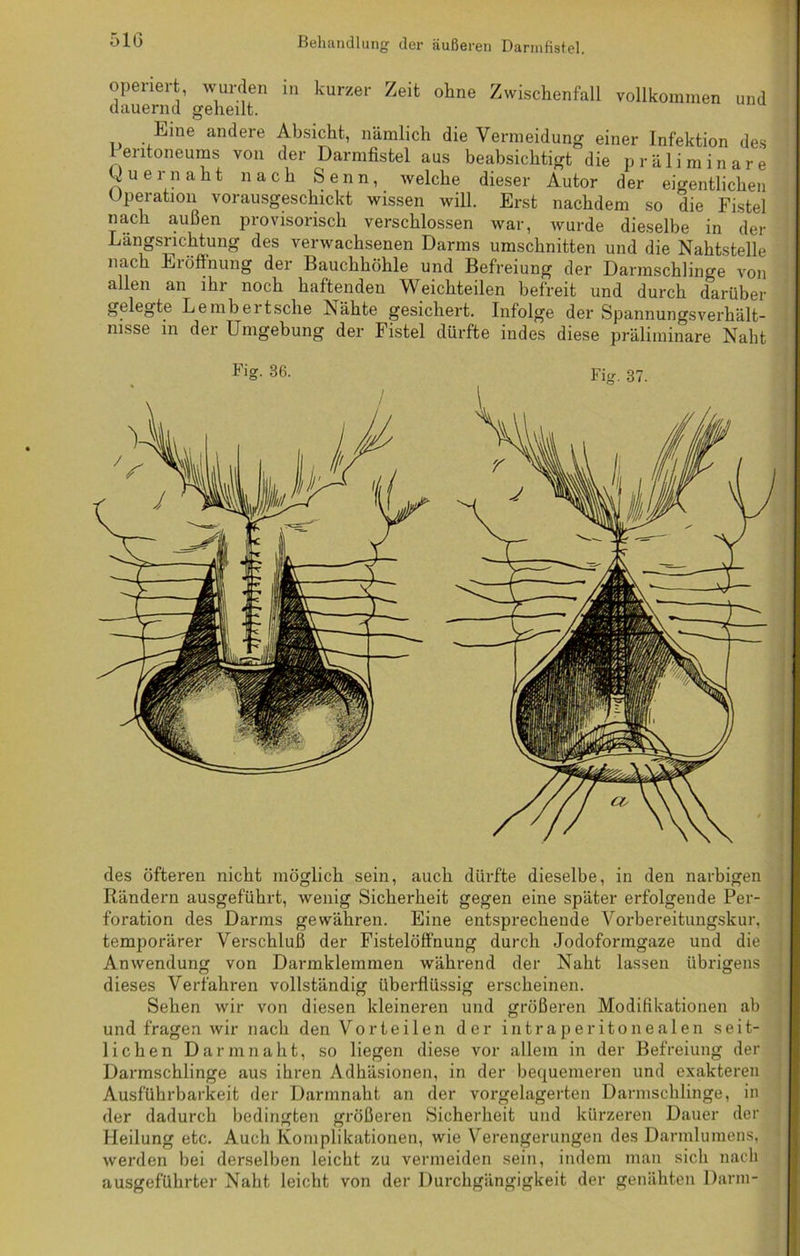 operiert, wurden in kurzer Zeit ohne Zwischenfall vollkommen und dauernd geheilt. Eine andere Absicht, nämlich die Vermeidung einer Infektion des 1 entoneums von der Darmfistel aus beabsichtigt die präliminare Quernaht nach Senn, welche dieser Autor der eigentlichen Operation vorausgeschickt wissen will. Erst nachdem so die Fistel nach außen provisorisch verschlossen war, wurde dieselbe in der Längsrichtung des verwachsenen Darms Umschnitten und die Nahtstelle nach Eröffnung der Bauchhöhle und Befreiung der Darmschlinge von allen an ihr noch haftenden Weichteilen befreit und durch darüber gelegte Lembertsche Nähte gesichert. Infolge der Spannungsverhält- nisse in der Umgebung der Fistel dürfte indes diese präliminare Naht des öfteren nicht möglich sein, auch dürfte dieselbe, in den narbigen Rändern ausgeführt, wenig Sicherheit gegen eine später erfolgende Per- foration des Darms gewähren. Eine entsprechende Vorbereitungskur, temporärer Verschluß der Fistelöffnung durch Jodoformgaze und die Anwendung von Darmklemmen während der Naht lassen übrigens dieses Verfahren vollständig überflüssig erscheinen. Sehen wir von diesen kleineren und größeren Modifikationen ab und fragen wir nach den Vorteilen der in tra peritonealen seit- lichen Darm naht, so liegen diese vor allem in der Befreiung der Darmschlinge aus ihren Adhäsionen, in der bequemeren und exakteren Ausführbarkeit «ler Darmnaht an der vorgelagerten Darmschlinge, in der dadurch bedingten größeren Sicherheit und kürzeren Dauer der Heilung etc. Auch Komplikationen, wie Verengerungen des Darmlumens, werden bei derselben leicht zu vermeiden sein, indem man sich nach ausgeführter Naht leicht von der Durchgängigkeit der genähten Darm-