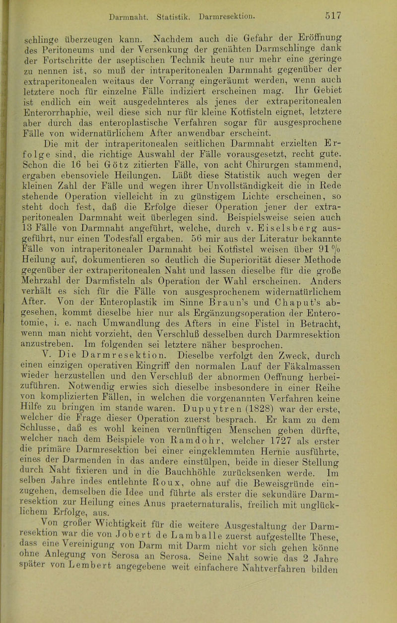 schlinge überzeugen kann. Nachdem auch die Gelahr der Eröffnung des Peritoneums und der Versenkung der genähten Darmschlinge dank der Fortschritte der aseptischen Technik heute nur mehr eine geringe zu nennen ist, so muß der intraperitonealen Darmnaht gegenüber der extraperitonealen weitaus der Vorrang eingeräumt werden, wenn auch letztere noch für einzelne Fälle indiziert erscheinen mag. Ihr Gebiet ist endlich ein weit ausgedehnteres als jenes der extraperitonealen Enterorrhaphie, weil diese sich nur für kleine Kotfisteln eignet, letztere aber durch das enteroplastische Verfahren sogar für ausgesprochene Fälle von widernatürlichem After anwendbar erscheint. Die mit der intraperitonealen seitlichen Darmnaht erzielten Er- folge sind, die richtige Auswahl der Fälle vorausgesetzt, recht gute. Schon die 16 bei Götz zitierten Fälle, von acht Chirurgen stammend, ergaben ebensoviele Heilungen. Läßt diese Statistik auch wegen der kleinen Zahl der Fälle und wegen ihrer Unvollständigkeit die in Rede stehende Operation vielleicht in zu günstigem Lichte erscheinen, so steht doch fest, daß die Erfolge dieser Operation jener der extra- peritonealen Darmnaht weit überlegen sind. Beispielsweise seien auch 13 Fälle von Darmnaht angeführt, welche, durch v. Eiseisberg aus- geführt, nur einen Todesfall ergaben. 56 mir aus der Literatur bekannte Fälle von intraperitonealer Darmnaht bei Kotfistel weisen über 91 °/o Heilung auf, dokumentieren so deutlich die Superiorität dieser Methode gegenüber der extraperitonealen Naht und lassen dieselbe für die große Mehrzahl der Darmfisteln als Operation der Wahl erscheinen. Anders verhält es sich für die Fälle von ausgesprochenem widernatürlichem After. Von der Enteroplastik im Sinne Braun’s und Chaput’s ab- gesehen, kommt dieselbe hier nur als Ergänzungsoperation der Entero- tomie, i. e. nach Umwandlung des Afters in eine Fistel in Betracht, wenn man nicht vorzieht, den Verschluß desselben durch Darmresektion anzustreben. Im folgenden sei letztere näher besprochen. V. Die Darmresektion. Dieselbe verfolgt den Zweck, durch einen einzigen operativen Eingriff den normalen Lauf der Fäkalmassen wieder herzustellen und den Verschluß der abnormen Oeffnung herbei- zuführen. Notwendig erwies sich dieselbe insbesondere in einer Reihe von komplizierten Fällen, in welchen die vorgenannten Verfahren keine Hilfe zu bringen im stände waren. Dupuytren (1828) war der erste, welcher die Frage dieser Operation zuerst besprach. Er kam zu dem Schlüsse, daß es wohl keinen vernünftigen Menschen geben dürfte, welcher nach dem Beispiele von Ramdohr, welcher 1727 als erster die primäre Darmresektion bei einer eingeklemmten Hernie ausführte, eines der Darmenden in das andere einstülpen, beide in dieser Stellung durch Naht fixieren und in die Bauchhöhle zurücksenken werde. Im selben Jahre indes entlehnte Roux, ohne auf die Beweisgründe ein- zugehen, demselben die Idee und führte als erster die sekundäre Darm- resektion zur Heilung eines Anus praeternaturalis, freilich mit unglück- lichem Erfolge, aus. Von gi oßer Wichtigkeit für die weitere Ausgestaltung der Darm- resektion war die von Jobert de Lamballe zuerst aufgestellte These, dass eine Vereinigung von Darm mit Darm nicht vor sich gehen könne ohne Anlegung von Serosa an Serosa. Seine Naht sowie das 2 Jahre spater von Lembert angegebene weit einfachere Nahtverfahren bilden