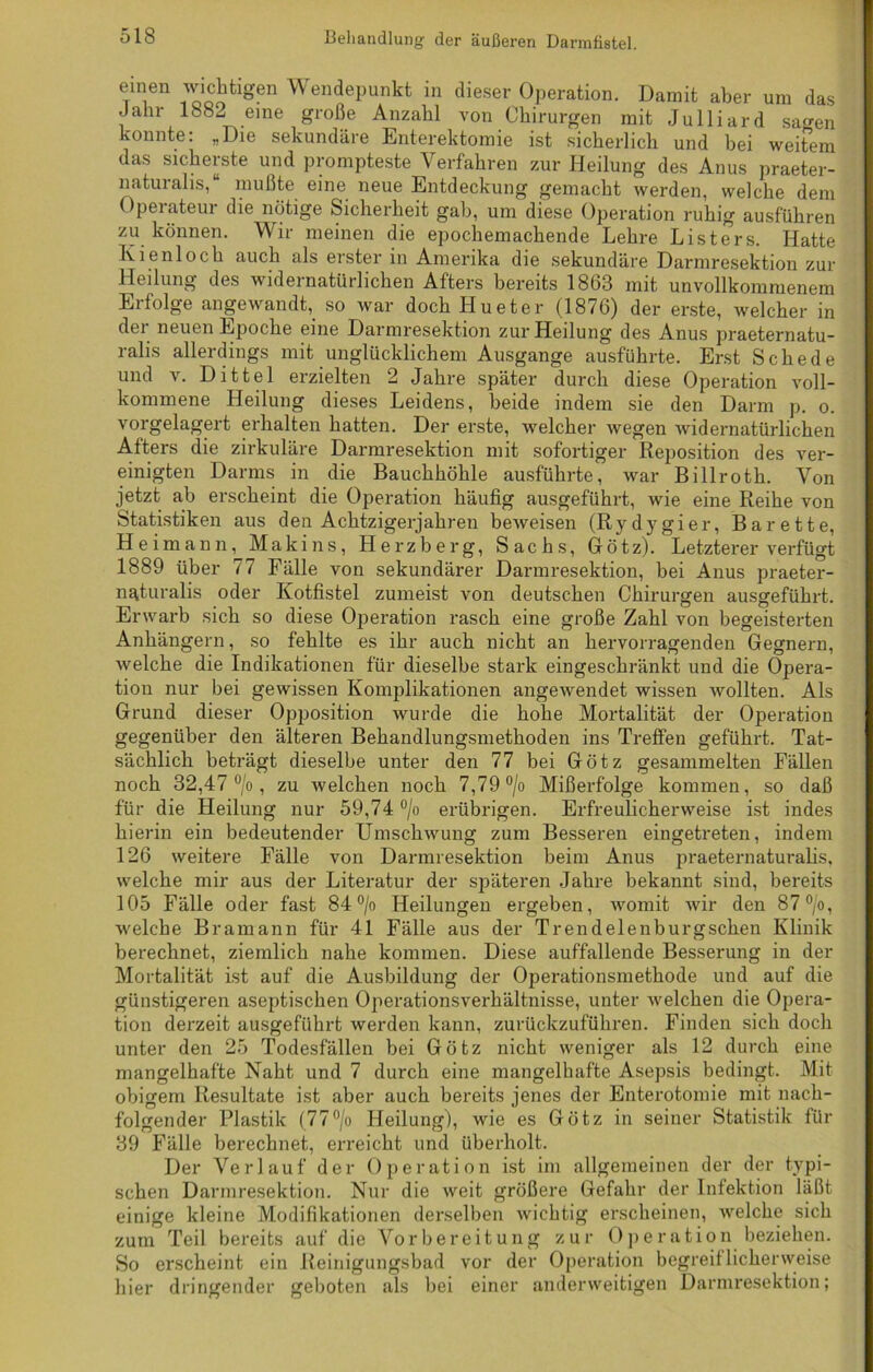 ®men wichtigen Wendepunkt in dieser Operation. Damit aber um das .Jahr 1882 eine große Anzahl von Chirurgen mit Julliard sagen konnte: „Die sekundäre Enterektomie ist sicherlich und bei weitem das sicherste und prompteste Verfahren zur Heilung des Anus praeter- naturalis,“ mußte eine neue Entdeckung gemacht werden, welche dem Operateur die nötige Sicherheit gab, um diese Operation ruhig ausführen zu können. Wir meinen die epochemachende Lehre Listers. Hatte Kienloch auch als erster in Amerika die sekundäre Darmresektion zur Heilung des widernatürlichen Afters bereits 1863 mit unvollkommenem Erfolge angewandt, so war doch Hueter (1876) der erste, welcher in der neuen Epoche eine Darmresektion zur Heilung des Anus praeternatu- ralis allerdings mit unglücklichem Ausgange ausführte. Erst Schede und v. Dittel erzielten 2 Jahre später durch diese Operation voll- kommene Heilung dieses Leidens, beide indem sie den Darm p. o. vorgelagert erhalten hatten. Der erste, welcher wegen widernatürlichen Afters die zirkuläre Darmresektion mit sofortiger Reposition des ver- einigten Darms in die Bauchhöhle ausführte, war Billroth. Von jetzt ab erscheint die Operation häufig ausgeführt, wie eine Reihe von Statistiken aus den Achtzigerjahren beweisen (Rydygier, Barette, H eimann, Maki ns, Herzberg, Sachs, Götz). Letzterer verfügt 1889 über 77 Fälle von sekundärer Darmresektion, bei Anus praeter- naturalis oder Kotfistel zumeist von deutschen Chirurgen ausgeführt. Erwarb sich so diese Operation rasch eine große Zahl von begeisterten Anhängern, so fehlte es ihr auch nicht an hervorragenden Gegnern, welche die Indikationen für dieselbe stark eingeschränkt und die Opera- tion nur bei gewissen Komplikationen angewendet wissen wollten. Als Grund dieser Opposition wurde die hohe Mortalität der Operation gegenüber den älteren Behandlungsmethoden ins Treffen geführt. Tat- sächlich beträgt dieselbe unter den 77 bei Götz gesammelten Fällen noch 32,47 °/o , zu welchen noch 7,79 °/o Mißerfolge kommen, so daß für die Heilung nur 59,74 °/o erübrigen. Erfreulicherweise ist indes hierin ein bedeutender Umschwung zum Besseren eingetreten, indem 126 weitere Fälle von Darmresektion beim Anus praeternaturalis, welche mir aus der Literatur der späteren Jahre bekannt sind, bereits 105 Fälle oder fast 84 °/o Heilungen ergeben, womit wir den 87°/o, welche Bram an n für 41 Fälle aus der Trendelenburgschen Klinik berechnet, ziemlich nahe kommen. Diese auffallende Besserung in der Mortalität ist auf die Ausbildung der Operationsmethode und auf die günstigeren aseptischen Operationsverhältnisse, unter welchen die Opera- tion derzeit ausgeführt werden kann, zurückzuführen. Finden sich doch unter den 25 Todesfällen bei Götz nicht weniger als 12 durch eine mangelhafte Naht und 7 durch eine mangelhafte Asepsis bedingt. Mit obigem Resultate ist aber auch bereits jenes der Enterotomie mit nach- folgender Plastik (77°/o Heilung), wie es Götz in seiner Statistik für 39 Fälle berechnet, erreicht und überholt. Der Verlauf der Operation ist im allgemeinen der der typi- schen Darmresektion. Nur die weit größere Gefahr der Infektion läßt einige kleine Modifikationen derselben wichtig erscheinen, welche sich zum Teil bereits auf die Vorbereitung zur Operation beziehen. So erscheint ein Reinigungsbad vor der Operation begreiflicherweise hier dringender geboten als bei einer anderweitigen Darmresektion;