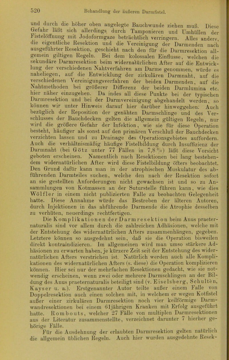 und durch die höher oben angelegte Bauchwunde ziehen muß. Diese Gefahr läßt sich allerdings durch Tamponieren und Umhüllen der Fistelölfnung mit Jodoformgaze beträchtlich verringern. Alles andere, die eigentliche Resektion und die Vereinigung der Darmenden nach ausgeführter Resektion, geschieht nach den für die Darmresektion all- gemein gütigen Regeln. Bei dem kolossalen Einflüsse, welchen die sekundäre Darmresektion beim widernatürlichen After auf die Entwick- lung dei verschiedenen Nahtverfahren am Darme genommen, würde es naheliegen, auf die Entwicklung der zirkulären Darmnaht, auf die verschiedenen Vereinigungsverfahren der beiden Darmenden, auf die Nahtmethoden bei größerer Differenz der beiden Darmlumina etc. hier näher einzugehen. Da indes all diese Punkte bei der typischen Darmresektion und bei der Darmvereinigung abgehandelt werden, so können wir unter Hinweis darauf hier darüber hinweggehen.' Auch bezüglich der Reposition der genähten Darmsclilinge und des Ver- schlusses der Bauchdecken gelten die allgemein gültigen Regeln, nur wird die größere Gefahr der Infektion, wie sie für diese Operation besteht, häufiger als sonst auf den primären Verschluß der Bauchdecken verzichten lassen und zu Drainage des Operationsgebietes auffordern. Auch die verhältnismäßig häufige Fistelbildung durch Insuffizienz der Darmnaht (bei Götz unter 77 Fällen in 7,8%) läßt diese Vorsicht geboten erscheinen. Namentlich nach Resektionen bei lang bestehen- dem widernatürlichen After wird diese Fistelbildung öfters beobachtet. Den Grund dafür kann man in der atrophischen Muskulatur des ab- führenden Darmteiles suchen, welche den nach der Resektion sofort an sie gestellten Anforderungen nicht gewachsen ist und so zu An- sammlungen von Kotmassen an der Suturstelle führen kann, wie dies Wölfler in einem nicht publizierten Falle zu beobachten Gelegenheit hatte. Diese Annahme würde das Bestreben der älteren Autoren, durch Injektionen in das abführende Darmende die Atrophie desselben zu verhüten, neuerdings rechtfertigen. Die Komplikationen der Darmresektion beim Anus praeter- naturalis sind vor allem durch die zahlreichen Adhäsionen, welche mit der Entstehung des widernatürlichen Afters Zusammenhängen, gegeben. Letztere können so ausgedehnt sein, daß sie die Operation bisweilen direkt kontraindizieren. Im allgemeinen wird man umso stärkere Ad- häsionen zu erwarten haben, je kürzere Zeit seit der Entstehung des wider- natürlichen Afters verstrichen ist. Natürlich werden auch alle Kompli- kationen des widernatürlichen Afters (s. diese) die Operation komplizieren können. Hier sei nur der mehrfachen Resektionen gedacht, wie sie not- wendig erscheinen, wenn zwei oder mehrere Darmschlingen an der Bil- dung des Anus praeternaturalis beteiligt sind (v. Eiseisberg, Schulten, Kays er u. a.). Erstgenannter Autor teilte außer einem Falle von Doppelresektion auch einen solchen mit, in welchem er wegen Kotfistel außer einer zirkulären Darmresektion noch vier keilförmige Darm- wandresektionen bei einem 61jährigen Kranken mit Erfolg ausgeführt hatte. Rombouts, welcher 27 Fälle von multiplen Darmresektionen aus der Literatur zusammenstellte, verzeichnet darunter 7 hierher ge- hörige Fälle. Für die Ausdehnung der erlaubten Darmresektion gelten natürlich die allgemein üblichen Regeln. Auch hier wurden ausgedehnte Resek-