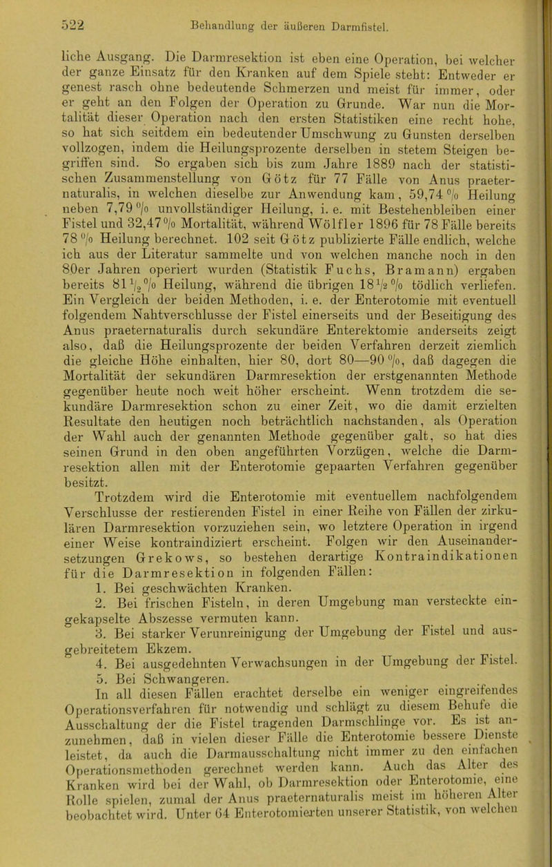 liehe Ausgang. Die Dannresektion ist eben eine Operation, bei welcher der ganze Einsatz für den Kranken auf dem Spiele steht: Entweder er genest rasch ohne bedeutende Schmerzen und meist für immer, oder er geht an den Folgen der Operation zu Grunde. War nun die Mor- talität dieser Operation nach den ersten Statistiken eine recht hohe, so hat sich seitdem ein bedeutender Umschwung zu Gunsten derselben vollzogen, indem die Heilungsprozente derselben in stetem Steigen be- griffen sind. So ergaben sich bis zum Jahre 1889 nach der statisti- schen Zusammenstellung von Götz für 77 Fälle von Anus praeter- naturalis, in welchen dieselbe zur Anwendung kam, 59,74 °/o Heilung neben 7,79 °/o unvollständiger Heilung, i. e. mit Bestehenbleiben einer Fistel und 82,47°/o Mortalität, während Wölfler 1896 für 78 Fälle bereits 78°/o Heilung berechnet. 102 seit Götz publizierte Fälle endlich, welche ich aus der Literatur sammelte und von welchen manche noch in den 80er Jahren operiert wurden (Statistik Fuchs, Bramann) ergaben bereits 81 ^/o Heilung, während die übrigen lS1^0^ tödlich verliefen. Ein Vergleich der beiden Methoden, i. e. der Enterotomie mit eventuell folgendem Nahtverschlusse der Fistel einerseits und der Beseitigung des Anus praeternaturalis durch sekundäre Enterektomie anderseits zeigt also, daß die Heilungsprozente der beiden Verfahren derzeit ziemlich die gleiche Höhe einhalten, hier 80, dort 80—90°/o, daß dagegen die Mortalität der sekundären Darmresektion der erstgenannten Methode gegenüber heute noch weit höher erscheint. Wenn trotzdem die se- kundäre Darmi'esektion schon zu einer Zeit, wo die damit erzielten Resultate den heutigen noch beträchtlich nachstanden, als Operation der Wahl auch der genannten Methode gegenüber galt, so hat dies seinen Grund in den oben angeführten Vorzügen, welche die Darm- resektion allen mit der Enterotomie gepaarten Verfahren gegenüber besitzt. Trotzdem wird die Enterotomie mit eventuellem nachfolgendem Verschlüsse der Testierenden Fistel in einer Reihe von Fällen der zirku- lären Darmresektion vorzuziehen sein, wo letztere Operation in irgend einer Weise kontraindiziert erscheint. Folgen wir den Auseinander- setzungen Grekows, so bestehen derartige Kontraindikationen für die Darmresektion in folgenden Fällen: 1. Bei geschwächten Kranken. 2. Bei frischen Fisteln, in deren Umgebung man versteckte ein- gekapselte Abszesse vermuten kann. 3. Bei starker Verunreinigung der Umgebung der Fistel und aus- gebreitetem Ekzem. 4. Bei ausgedehnten Verwachsungen in der Umgebung der Fistel. 5. Bei Schwangeren. In all diesen Fällen erachtet derselbe ein weniger eingreifendes Operationsverfahren für notwendig und schlägt zu diesem Behüte die Ausschaltung der die Fistel tragenden Darmschlinge vor. Es ist an- zunehmen, daß in vielen dieser Fälle die Enterotomie bessere Dienste % leistet, da auch die Darmausschaltung nicht immer zu den einfachen Operationsmethoden gerechnet werden kann. Auch das Alter des Kranken wird bei der Wahl, ob Darmresektion oder Enterotomie, eine Rolle spielen, zumal der Anus praeternaturalis meist im höheren Alter beobachtet wird. Unter 64 Enterotomierten unserer Statistik, von welchen