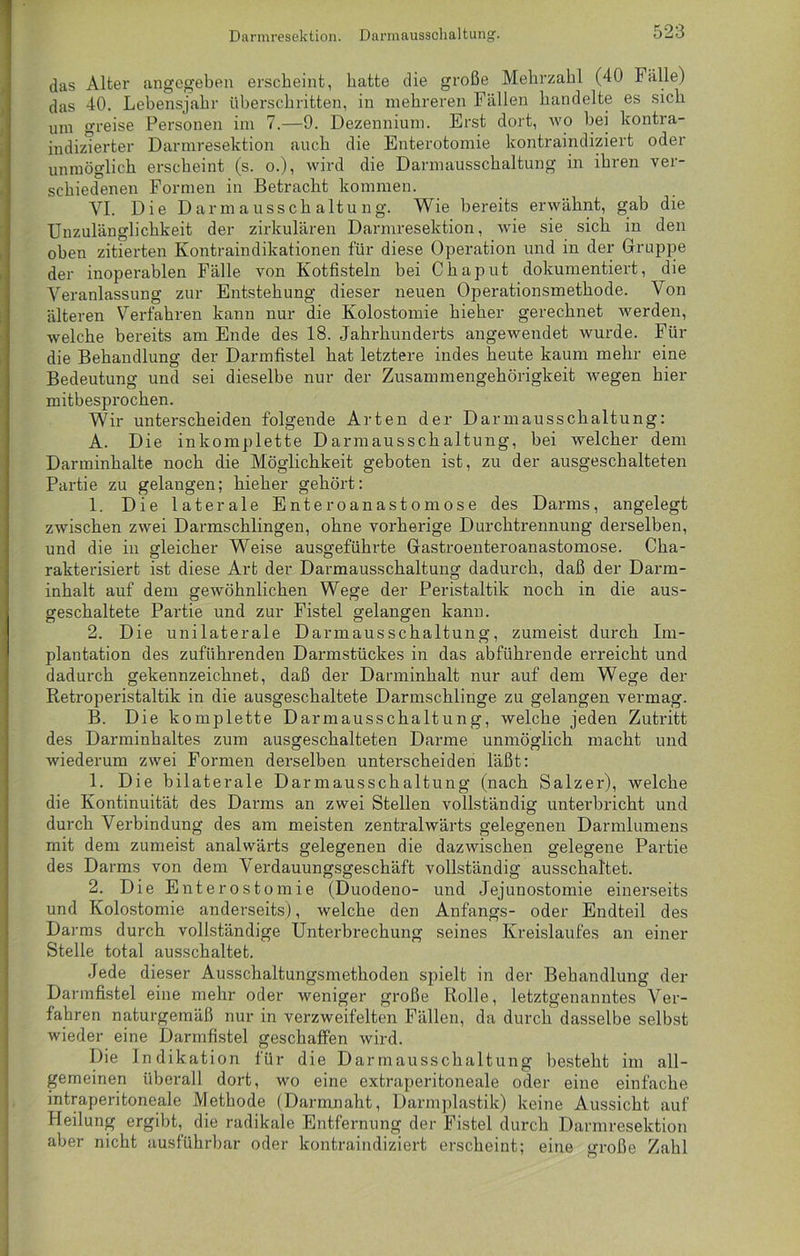 das Alter angegeben erscheint, hatte die große Mehrzahl (40 Fälle) das 40. Lebensjahr überschritten, in mehreren Fällen handelte es sich um greise Personen im 7.—9. Dezennium. Erst dort, wo bei kontra- indizierter Darmresektion auch die Enterotomie kontraindiziert oder unmöglich erscheint (s. o.), wird die Darmausschaltung in ihren ver- schiedenen Formen in Betracht kommen. VI. Die Darmausschaltung. Wie bereits erwähnt, gab die Unzulänglichkeit der zirkulären Darmresektion, wie sie sich in den oben zitierten Kontraindikationen für diese Operation und in der Gruppe der inoperablen Fälle von Kotfisteln bei Chaput dokumentiert, die Veranlassung zur Entstehung dieser neuen Operationsmethode. Von älteren Verfahren kann nur die Kolostomie hieher gerechnet werden, welche bereits am Ende des 18. Jahrhunderts angewendet wurde. Für die Behandlung der Darmfistel hat letztere indes heute kaum mehr eine Bedeutung und sei dieselbe nur der Zusammengehörigkeit wegen hier mitbesprochen. Wir unterscheiden folgende Arten der Darmausschaltung: A. Die inkomplette Darmausschaltung, bei welcher dem Darminhalte noch die Möglichkeit geboten ist, zu der ausgeschalteten Partie zu gelangen; hieher gehört: 1. Die laterale Enteroanastomose des Darms, angelegt zwischen zwei Darmschlingen, ohne vorherige Durchtrennung derselben, und die in gleicher Weise ausgeführte Gastroenteroanastomose. Cha- rakterisiert ist diese Art der Darmausschaltung dadurch, daß der Darm- inhalt auf dem gewöhnlichen Wege der Peristaltik noch in die aus- geschaltete Partie und zur Fistel gelangen kann. 2. Die unilaterale Darmausschaltung, zumeist durch Im- plantation des zuführenden Darmstückes in das abführende erreicht und dadurch gekennzeichnet, daß der Darminhalt nur auf dem Wege der Retroperistaltik in die ausgeschaltete Darmschlinge zu gelangen vermag. B. Die komplette Darmausschaltung, welche jeden Zutritt des Darminhaltes zum ausgeschalteten Darme unmöglich macht und wiederum zwei Formen derselben unterscheiden läßt: 1. Die bilaterale Darmausschaltung (nach Salzer), welche die Kontinuität des Darms an zwei Stellen vollständig unterbricht und durch Verbindung des am meisten zentralwärts gelegenen Darmlumens mit dem zumeist analwärts gelegenen die dazwischen gelegene Partie des Darms von dem Verdauungsgeschäft vollständig ausschaltet. 2. Die Enterostomie (Duodeno- und Jejunostomie einerseits und Kolostomie anderseits), welche den Anfangs- oder Endteil des Darms durch vollständige Unterbrechung seines Kreislaufes an einer Stelle total ausschaltet. Jede dieser Ausschaltungsmethoden spielt in der Behandlung der Darmfistel eine mehr oder weniger große Rolle, letztgenanntes Ver- fahren naturgemäß nur in verzweifelten Fällen, da durch dasselbe selbst wieder eine Darmfistel geschaffen wird. Die Indikation für die Darmausschaltung besteht im all- gemeinen überall dort, wo eine extraperitoneale oder eine einfache intraperitoneale Methode (Darmnaht, Darmplastik) keine Aussicht auf Heilung ergibt, die radikale Entfernung der Fistel durch Darmresektion aber nicht ausführbar oder kontraindiziert erscheint; eine große Zahl
