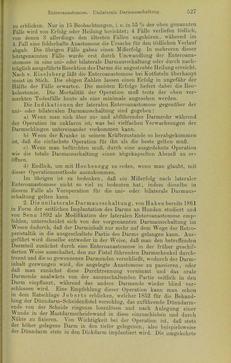 zu erblicken. Nur in 15 Beobachtungen, i. e. in 55 °/o der oben genannten Fälle wird von Erfolg oder Heilung berichtet; 4 Fälle verliefen tödlich, von denen 3 allerdings den ältesten Fällen angehören, während im 4. Fall eine fehlerhafte Anastomose die Ursache für den tödlichen Verlaut abgab. Die übrigen Fälle gaben einen Mißerfolg. In mehreren dieser letztgenannten Fälle wurde erst durch Umwandlung der Enteroana- stomose in eine uni- oder bilaterale Darmausschaltung oder durch nach- träglich ausgeführte Resektion des Darms die angestrebte Heilung erreicht. Nach v. Eiseisberg läßt die Enteroanastomose bei Kotfisteln überhaupt meist im Stich. Die obigen Zahlen lassen einen Erfolg in ungefähr der Hälfte der Fälle erwarten. Die meisten Erfolge liefert dabei die Ileo- kolostomie. Die Mortalität der Operation muß trotz der oben ver- merkten Todesfälle heute als eine minimale angesehen werden. Die Indikationen der lateralen Enteroanastomose gegenüber der uni- oder bilateralen Dannausschaltung sind gegeben: a) Wenn man sich über zu- und abführendes Darmrohr während der Operation im unklaren ist, was bei vielfachen Verwachsungen der Darmschlingen untereinander Vorkommen kann. b) Wenn der Kranke in seinem Kräftezustande so herabgekommen ist, daß die einfachste Operation für ihn als die beste gelten muß. c) Wenn man befürchten muß, durch eine ausgedehnte Operation wie die totale Darmausschaltung einen abgekapselten Abszeß zu er- öffnen. d) Endlich, um mit Hochenegg zu reden, wenn man glaubt, mit dieser Operationsmethode auszukommen. Im übrigen ist zu bedenken, daß ein Mißerfolg nach lateraler Enteroanastomose nicht so viel zu bedeuten hat, indem dieselbe in diesem Falle als Voroperation für die uni- oder bilaterale Darmaus- schaltung gelten kann. 2. Die unilaterale Dar mausschaltun g, von Haken bereits 1861 in Form der seitlichen Implantation des Darms an Hunden studiert und von Senn 1892 als Modifikation der lateralen Enteroanastomose emp- fohlen, unterscheidet sich von der vorgenannten Darmausschaltung im Wesen dadurch, daß der Darminhalt nur mehr auf dem Wege der Retro- peristaltik in die ausgeschaltete Partie des Darms gelangen kann. Aus- geführt wird dieselbe entweder in der Weise, daß man den betreffenden Darmteil zunächst durch eine Enteroanastomose in der früher geschil- derten Weise ausschaltet, den zur Fistel führenden Darmschenkei durch- trennt und die so gewonnenen Darmenden verschließt, wodurch der Darm- inhalt gezwungen wird, die angelegte Anastomose zu passieren, oder daß man zunächst diese Durchtrennung vornimmt und das orale Darmende analwärts von der auszuschaltenden Partie seitlich in den Darm einpflanzt, während das andere Darmende wieder blind ver- schlossen wird. Eine Empfehlung dieser Operation kann man schon in dem Ratschlage Joberts erblicken, welcher 1852 für die Behand- lung der Dünndarm-Scheidenfistel vorschlug, das zuführende Dünndarm- ende von der Scheide ringsum loszulösen und nach Anlegung einer Wunde in der Mastdannscheidewand in diese einzuschieben und durch Nähte zu fixieren. Von Wichtigkeit bei der Operation ist, daß stets der höher gelegene Darm in den tiefer gelegenen, also beispielsweise der Dünndarm stets in den Dickdarm implantiert wird. Die umgekehrte