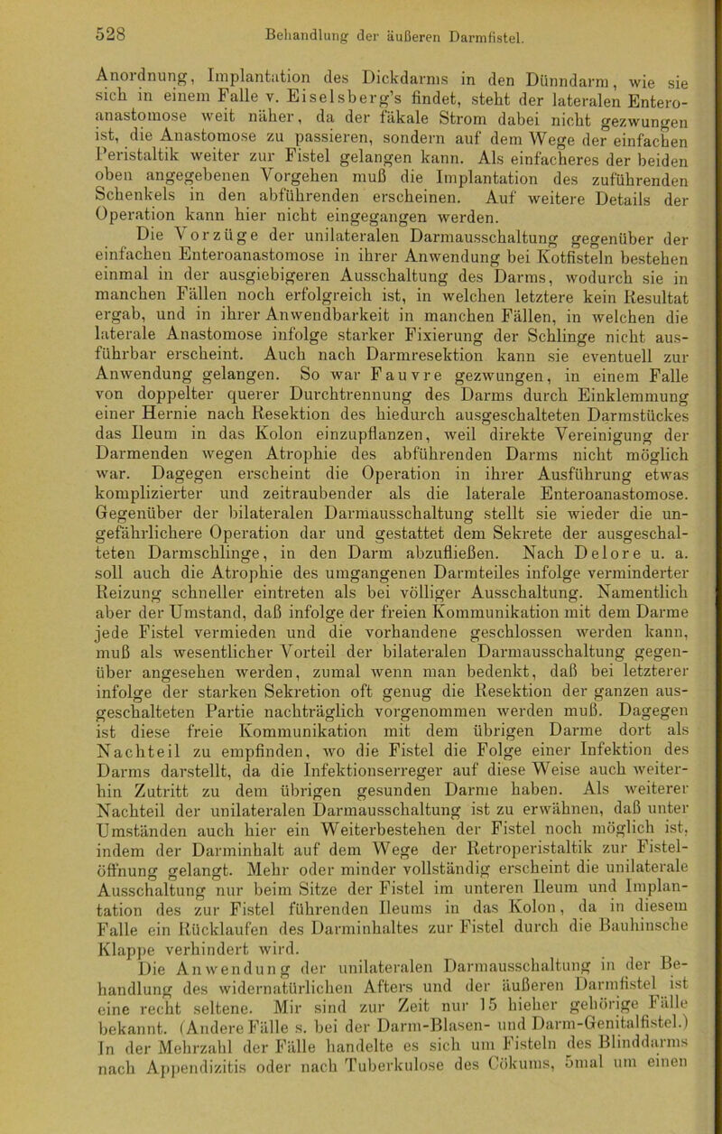 Anordnung, Implantation des Dickdarms in den Dünndarm, wie sie sich in einem Falle v. Eiselsberg’s findet, steht der lateralen Entero- anastomose weit näkei , da der fäkale Strom dabei nicht gezwungen ist, die Anastomose zu passieren, sondern auf dem Wege der einfachen Peristaltik weiter zur Fistel gelangen kann. Als einfacheres der beiden oben angegebenen Vorgehen muß die Implantation des zuführenden Schenkels in den abführenden erscheinen. Auf weitere Details der Operation kann hier nicht eingegangen werden. Die Vorzüge der unilateralen Darmausschaltung gegenüber der einfachen Enteroanastomose in ihrer Anwendung bei Kotfisteln bestehen einmal in der ausgiebigeren Ausschaltung des Darms, wodurch sie in manchen Fällen noch erfolgreich ist, in welchen letztere kein Resultat ergab, und in ihrer Anwendbarkeit in manchen Fällen, in welchen die laterale Anastomose infolge starker Fixierung der Schlinge nicht aus- führbar erscheint. Auch nach Darmresektion kann sie eventuell zur Anwendung gelangen. So war Fauvre gezwungen, in einem Falle von doppelter querer Durchtrennung des Darms durch Einklemmung einer Hernie nach Resektion des hiedurch ausgeschalteten Darmstückes das Ileum in das Kolon einzupflanzen, weil direkte Vereinigung der Darmenden wegen Atrophie des abführenden Darms nicht möglich war. Dagegen erscheint die Operation in ihrer Ausführung etwas komplizierter und zeitraubender als die laterale Enteroanastomose. Gegenüber der bilateralen Darmausschaltung stellt sie wieder die un- gefährlichere Operation dar und gestattet dem Sekrete der ausgeschal- teten Darmschlinge, in den Darm abzufließen. Nach Delore u. a. soll auch die Atrophie des umgangenen Darmteiles infolge verminderter Reizung schneller eintreten als bei völliger Ausschaltung. Namentlich aber der Umstand, daß infolge der freien Kommunikation mit dem Darme jede Fistel vermieden und die vorhandene geschlossen werden kann, muß als wesentlicher Vorteil der bilateralen Darmausschaltung gegen- über angesehen werden, zumal Avenn man bedenkt, daß bei letzterer infolge der starken Sekretion oft genug die Resektion der ganzen aus- geschalteten Partie nachträglich vorgenommen werden muß. Dagegen ist diese freie Kommunikation mit dem übrigen Darme dort als Nachteil zu empfinden, avo die Fistel die Folge einer Infektion des Darms darstellt, da die Infektionserreger auf diese Weise auch Aveiter- hin Zutritt zu dem übrigen gesunden Darme haben. Als weiterer Nachteil der unilateralen Darmausschaltung ist zu erwähnen, daß unter Umständen auch hier ein Weiterbestehen der Fistel noch möglich ist, indem der Darminhalt auf dem Wege der Retroperistaltik zur Fistel- Öffnung gelangt. Mehr oder minder vollständig erscheint die unilaterale Ausschaltung nur beim Sitze der Fistel im unteren Ileum und Implan- tation des zur Fistel führenden Ileums in das Kolon, da in diesem Falle ein Rückläufen des Darminhaltes zur Fistel durch die Bauhinsche Klappe verhindert wird. Die Anwendung der unilateralen Darmausschaltung in der Be- handlung des widernatürlichen Afters und der äußeren Darmfistel ist eine recht seltene. Mir sind zur Zeit nur 15 hieher gehörige Fälle bekannt. (Andere Fälle s. bei der Darm-Blasen- und Darm-Genitalfistel.) In der Mehrzahl der Fälle handelte es sich um fisteln des Blinddaims nach Appendizitis oder nach Tuberkulose des Cökums, 5mal um einen