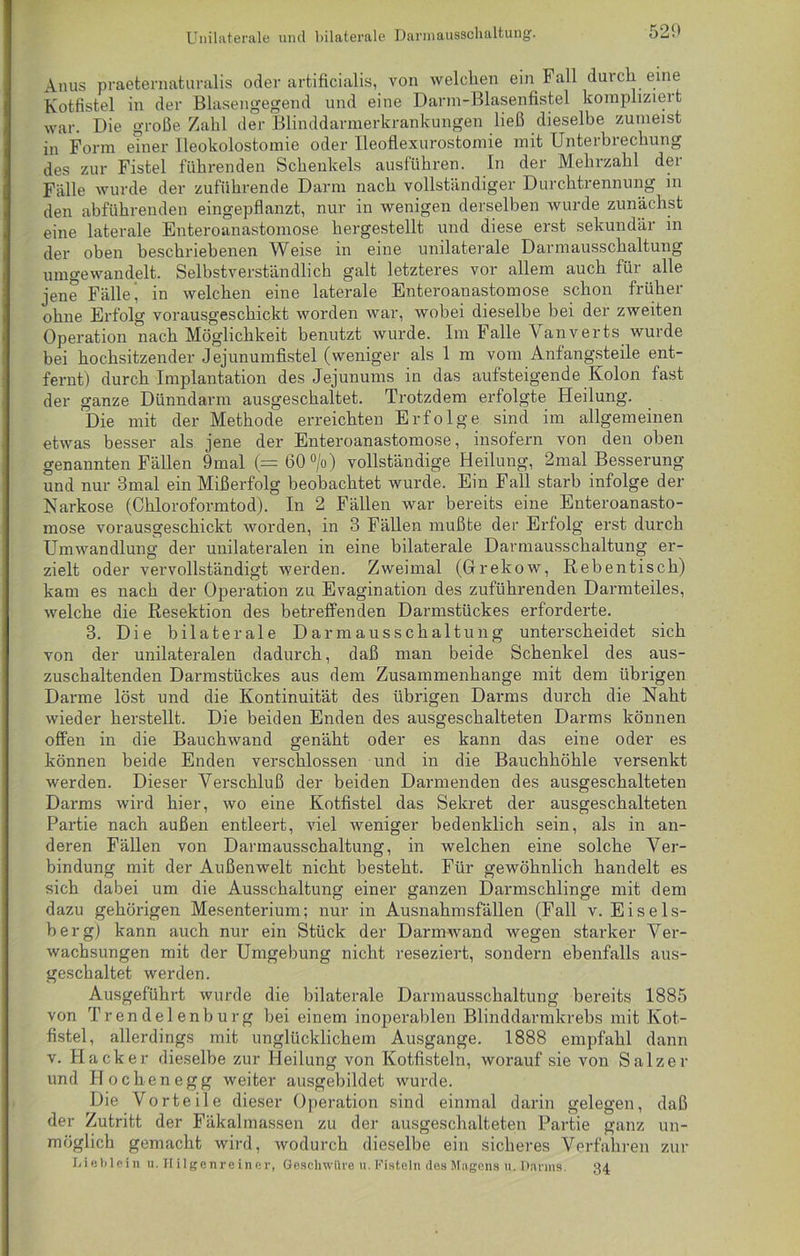 Unilaterale und bilaterale Darmausschaltung. 521* Anus praeternaturalis oder artificialis, von welchen ein I1 all durch eine Kotfistel in der Blasengegend und eine Darm-Blasenfistel kompliziert war. Die große Zahl der Blinddarmerkrankungen ließ dieselbe zumeist in Form einer Ileokolostomie oder lleoflexurostomie mit Unteibiechung des zur Fistel führenden Schenkels ausführen. In der Mehrzahl dei Fälle wurde der zuführende Darm nach vollständiger Durchtiennung in den abführenden eingepflanzt, nur in wenigen derselben wurde zunächst eine laterale Enteroanastomose hergestellt und diese erst sekundär in der oben beschriebenen Weise in eine unilaterale Darmausschaltung umgewandelt. Selbstverständlich galt letzteres vor allem auch für alle jene Fälle’ in welchen eine laterale Enteroanastomose schon früher ohne Erfolg vorausgeschickt worden war, wobei dieselbe bei der zweiten Operation nach Möglichkeit benutzt wurde. Im Falle Vanverts wurde bei hochsitzender Jejunumfistel (weniger als 1 m vom Anfangsteile ent- fernt) durch Implantation des Jejunums in das aufsteigende Kolon fast der ganze Dünndarm ausgeschaltet. Trotzdem erfolgte Heilung. Die mit der Methode erreichten Erfolge sind im allgemeinen etwas besser als jene der Enteroanastomose, insofern von den oben genannten Fällen 9mal (= 60 °/o) vollständige Heilung, 2mal Besserung und nur 3mal ein Mißerfolg beobachtet wurde. Ein Fall starb infolge der Narkose (Chloroformtod). In 2 Fällen war bereits eine Enteroanasto- mose vorausgeschickt worden, in 3 Fällen mußte der Erfolg erst durch Umwandlung der unilateralen in eine bilaterale Darmausschaltung er- zielt oder vervollständigt werden. Zweimal (Gfrekow, Rebentisch) kam es nach der Operation zu Evagination des zuführenden Darmteiles, welche die Resektion des betreffenden Darmstückes erforderte. 3. Die bilaterale Darmausschaltung unterscheidet sich von der unilateralen dadurch, daß man beide Schenkel des aus- zuschaltenden Darmstückes aus dem Zusammenhänge mit dem übrigen Darme löst und die Kontinuität des übrigen Darms durch die Naht wieder herstellt. Die beiden Enden des ausgeschalteten Darms können offen in die Bauchwand genäht oder es kann das eine oder es können beide Enden verschlossen und in die Bauchhöhle versenkt werden. Dieser Verschluß der beiden Darmenden des ausgeschalteten Darms wird hier, wo eine Kotfistel das Sekret der ausgeschalteten Partie nach außen entleert, viel weniger bedenklich sein, als in an- deren Fällen von Darmausschaltung, in welchen eine solche Ver- bindung mit der Außenwelt nicht besteht. Für gewöhnlich handelt es sich dabei um die Ausschaltung einer ganzen Darmschlinge mit dem dazu gehörigen Mesenterium; nur in Ausnahmsfällen (Fall v. Eisels- berg) kann auch nur ein Stück der Darmwand wegen starker Ver- wachsungen mit der Umgebung nicht reseziert, sondern ebenfalls aus- geschaltet werden. Ausgeführt wurde die bilaterale Darmausschaltung bereits 1885 von Trendelenburg bei einem inoperablen Blinddarmkrebs mit Kot- fistel, allerdings mit unglücklichem Ausgange. 1888 empfahl dann v. Hacker dieselbe zur Heilung von Kotfisteln, worauf sie von Salzer und Ho eben egg weiter ausgebildet wurde. Die Vorteile dieser Operation sind einmal darin gelegen, daß der Zutritt der Fäkalmassen zu der ausgeschalteten Partie ganz un- möglich gemacht wird, wodurch dieselbe ein sicheres Verfahren zur Lieblein u. Hilgenrein er, Geschwüre u. Fisteln des Magens u. Darms. 34