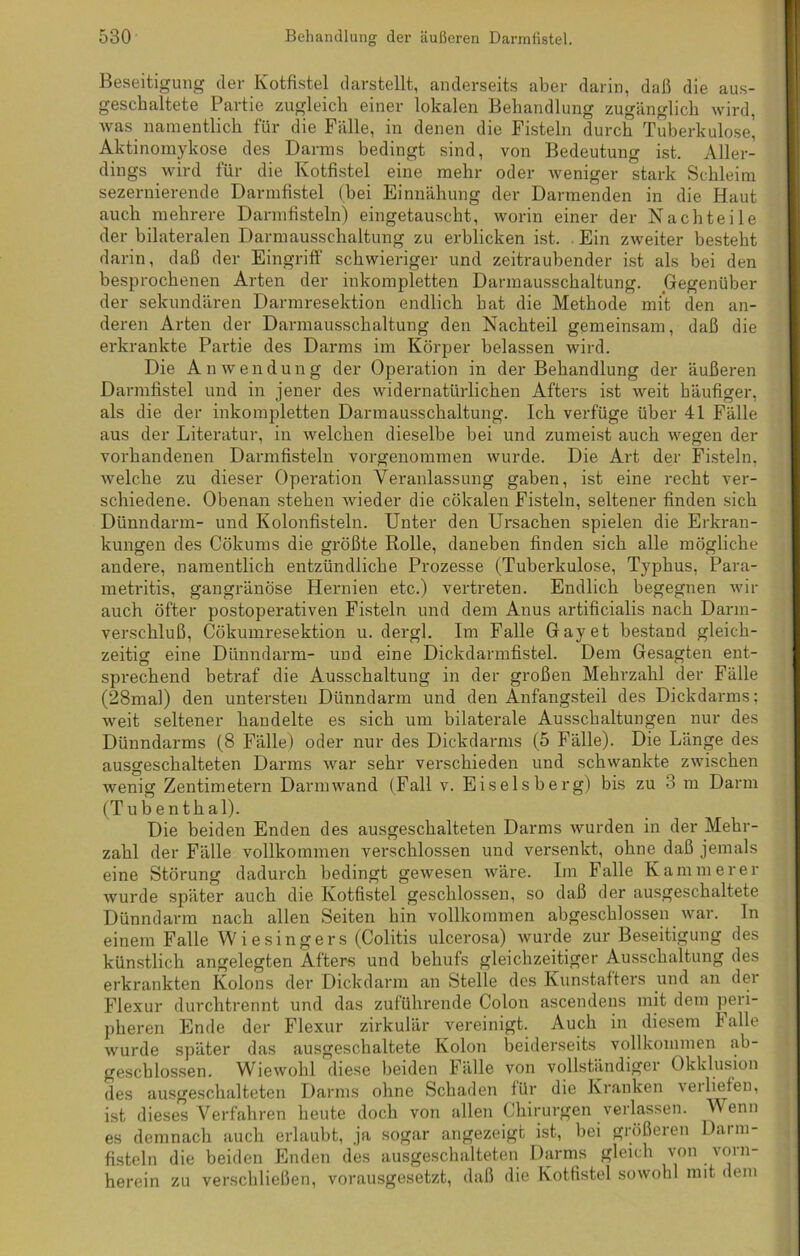 Beseitigung der Kotfistel darstellt, anderseits aber darin, daß die aus- geschaltete Partie zugleich einer lokalen Behandlung zugänglich wird, was namentlich für die Fälle, in denen die Fisteln durch Tuberkulose, Aktinomykose des Darms bedingt sind, von Bedeutung ist. Aller- dings wird für die Kotfistel eine mehr oder weniger stark Schleim sezernierende Darmfistel (bei Einnähung der Darmenden in die Haut auch mehrere Darmfisteln) eingetauscht, worin einer der Nachteile der bilateralen Darmausschaltung zu erblicken ist. . Ein zweiter besteht darin, daß der Eingriff schwieriger und zeitraubender ist als bei den besprochenen Arten der inkompletten Darmausschaltung. Gegenüber der sekundären Darmresektion endlich hat die Methode mit den an- deren Arten der Darmausschaltung den Nachteil gemeinsam, daß die erkrankte Partie des Darms im Körper belassen wird. Die Anwendung der Operation in der Behandlung der äußeren Darmfistel und in jener des widernatürlichen Afters ist weit häufiger, als die der inkompletten Darmausschaltung. Ich verfüge über 41 Fälle aus der Literatur, in welchen dieselbe bei und zumeist auch wegen der vorhandenen Darmfisteln vorgenommen wurde. Die Art der Fisteln, welche zu dieser Operation Veranlassung gaben, ist eine recht ver- schiedene. Obenan stehen wieder die cökalen Fisteln, seltener finden sich Dünndarm- und Kolonfisteln. Unter den Ursachen spielen die Erkran- kungen des Cökums die größte Rolle, daneben finden sich alle mögliche andere, namentlich entzündliche Prozesse (Tuberkulose, Typhus, Para- metritis, gangränöse Hernien etc.) vertreten. Endlich begegnen wir auch öfter postoperativen Fisteln und dem Anus artificialis nach Darm- verschluß, Cökumresektion u. dergl. Im Falle Gay et bestand gleich- zeitig eine Dünndarm- und eine Dickdarmfistel. Dem Gesagten ent- sprechend betraf die Ausschaltung in der großen Mehrzahl der Fälle (28mal) den untersten Dünndarm und den Anfangsteil des Dickdarms: weit seltener handelte es sich um bilaterale Ausschaltungen nur des Dünndarms (8 Fälle) oder nur des Dickdarms (5 Fälle). Die Länge des ausgeschalteten Darms war sehr verschieden und schwankte zwischen wenig Zentimetern Darm wand (Fall v. Eiseisberg) bis zu 3 m Darm (Tubenthal). Die beiden Enden des ausgeschalteten Darms wurden in der Mehr- zahl der Fälle vollkommen verschlossen und versenkt, ohne daß jemals eine Störung dadurch bedingt gewesen wäre. Im Falle Kämmerer wurde später auch die Kotfistel geschlossen, so daß der ausgeschaltete Dünndarm nach allen Seiten hin vollkommen abgeschlossen war. In einem Falle Wiesingers (Colitis ulcerosa) wurde zur Beseitigung des künstlich angelegten Afters und behufs gleichzeitiger Ausschaltung des erkrankten Kolons der Dickdarm an Stelle des Kunstafters und an der Flexur durchtrennt und das zuführende Colon ascendens mit dem peri- pheren Ende der Flexur zirkulär vereinigt. Auch in diesem F alle wurde später das ausgeschaltete Kolon beiderseits vollkommen ab- geschlossen. Wiewohl diese beiden Fülle von vollständiger Okklusion des ausgeschalteten Darms ohne Schaden für die Kranken veiliefen, ist dieses Verfahren heute doch von allen Chirurgen verlassen. Wenn es demnach auch erlaubt, ja sogar angezeigt ist, bei größeren Darm- fisteln die beiden Enden des ausgeschalteten Darms gleich von vorn- herein zu verschließen, vorausgesetzt, daß die Kotfistel sowohl mit dem