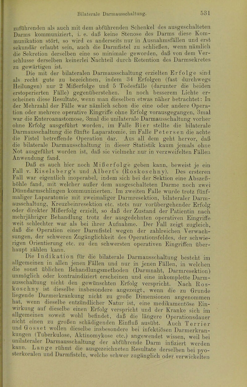zuführenden als auch mit dem abführenden Schenkel des ausgeschalteten Darms kommuniziert, i. e. daß keine Stenose des Darms diese Kom- munikation stört, so wird es anderseits nur in Ausnahmsfällen und erst sekundär erlaubt sein, auch die Darmfistel zu schließen, wenn nämlich die Sekretion derselben eine so minimale geworden, daß von dem Ver- schlüsse derselben keinerlei Nachteil durch Retention des Darmsekretes zu gewärtigen ist. Die mit der bilateralen Darmausschaltung erzielten Erfolge sind als recht gute zu bezeichnen, indem 34 Erfolgen (fast durchwegs Heilungen) nur 2 Mißerfolge und 5 Todesfälle (darunter die beiden erstoperierten Fälle) gegenüberstehen. In noch besserem Lichte er- scheinen diese Resultate, wenn man dieselben etwas näher betrachtet: In der Mehrzahl der Fälle war nämlich schon die eine oder andere Opera- tion oder mehrere operative Eingriffe ohne Erfolg vorausgegangen, 3mal war die Enteroanastomose, 3mal die unilaterale Darmausschaltung vorher ohne Erfolg ausgeführt worden, im Falle Bier stellte die bilaterale Darmausschaltung die fünfte Laparatomie, im Falle Petersen die achte die Fistel betreffende Operation dar. Aus all dem geht hervor, daß die bilaterale Darmausschaltung in dieser Statistik kaum jemals ohne Not ausgeführt worden ist, daß sie vielmehr nur in verzweifelten Fällen Anwendung fand. Daß es auch hier noch Mißerfolge geben kann, beweist je ein Fall v. Eiseis berg’s und Albert’s (Roskos chny). Des ersteren Fall war eigentlich inoperabel, indem sich bei der Sektion eine Abszeß- höhle fand, mit welcher außer dem ausgeschalteten Darme noch zwei Dünndarmschlingen kommunizierten. Im zweiten Falle wurde trotz fünf- maliger Laparatomie mit zweimaliger Darmresektion, bilateraler Darm- ausschaltung, Kreuzbeinresektion etc. stets nur vorübergehender Erfolg oder direkter Mißerfolg erzielt, so daß der Zustand der Patientin nach mehrjähriger Behandlung trotz der ausgedehnten operativen Eingriffe weit schlechter war als bei ihrer Aufnahme. Der Fall zeigt zugleich, daß die Operation einer Darmfistel wegen der zahlreichen Verwach- sungen, der schweren Zugänglichkeit des Operationsfeldes, der schwie- rigen Orientierung etc. zu den schwersten operativen Eingriffen über- haupt zählen kann. Die Indikation für die bilaterale Darmausschaltung besteht im allgemeinen in allen jenen Fällen und nur in jenen Fällen, in welchen die sonst üblichen Behandlungsmethoden (Darmnaht, Darmresektion) unmöglich oder kontraindiziert erscheinen und eine inkomplette Darm- ausschaltung nicht den gewünschten Erfolg verspricht. Nach Ros- kos chny ist dieselbe insbesondere angezeigt, wenn die zu Grunde liegende Daimeikrankung nicht zu große Dimensionen angenommen hat, wenn dieselbe entzündlicher Natur ist, eine medikamentöse Ein- wirkung auf dieselbe einen Erfolg verspricht und der Kranke sich im allgemeinen soweit wohl befindet, daß die längere Operationsdauer nicht einen zu großen schädigenden Einfluß ausübt. Auch Terrier und Gosset wollen dieselbe insbesondere bei infektiösen Darmerkran- kungen (Tuberkulose, Aktinomykose etc.) angewendet wissen, weil bei unilateraler Darmausschaltung der abführende Darm infiziert werden kann. Lange rühmt die ausgezeichneten Resultate derselben bei pyo- sterkoralen und Darmfisteln, welche schwer zugänglich oder verwickelten