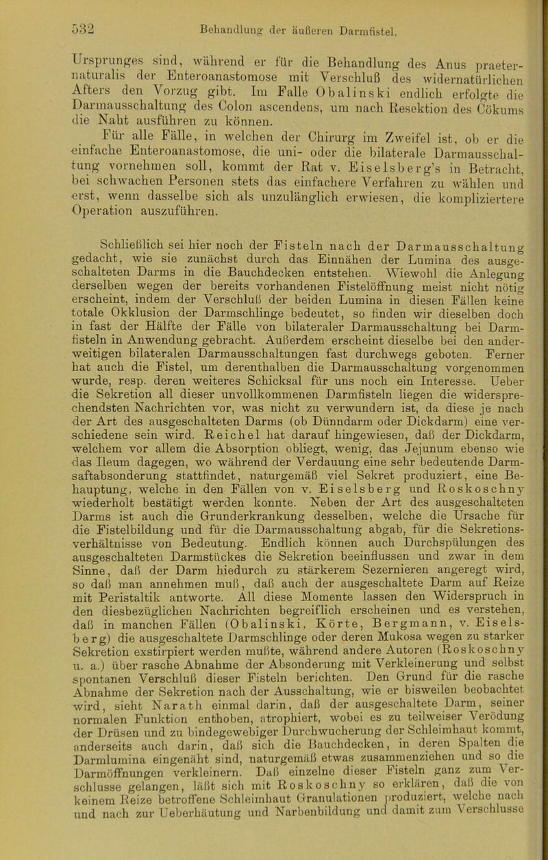 Ursprunges sind, während er für die Behandlung des Anus praeter- naturalis der Enteroanastomose mit Verschluß des widernatürlichen Afters den Vorzug gibt. Im Falle Obalinski endlich erfolgte die Darmausschaltung des Colon ascendens, um nach Resektion des Cökums die Naht ausführen zu können. Für alle Fälle, in welchen der Chirurg im Zweifel ist, oh er die einfache Enteroanastomose, die uni- oder die bilaterale Darmausschal- tung vornehmen soll, kommt der Rat v. Eiselsberg’s in Betracht, bei schwachen Personen stets das einfachere Verfahren zu wählen und erst, wenn dasselbe sich als unzulänglich erwiesen, die kompliziertere Operation auszuführen. Schließlich sei hier noch der Fisteln nach der Darmausschaltung gedacht, wie sie zunächst durch das Einnähen der Lumina des ausge- schalteten Darms in die Bauchdecken entstehen. Wiewohl die Anlegung derselben wegen der bereits vorhandenen Fistelöfifnung meist nicht nötig erscheint, indem der Verschluß der beiden Lumina in diesen Fällen keine totale Okklusion der Darmschlinge bedeutet, so finden wir dieselben doch in fast der Hälfte der Fälle von bilateraler Darmausschaltung bei Darm- fisteln in Anwendung gebracht. Außerdem erscheint dieselbe bei den ander- weitigen bilateralen Darmausschaltungen fast durchwegs geboten. Ferner hat auch die Fistel, um derenthalben die Darmausschaltung vorgenommen wurde, resp. deren weiteres Schicksal für uns noch ein Interesse. Ueber die Sekretion all dieser unvollkommenen Darmfisteln liegen die widerspre- chendsten Nachrichten vor, was nicht zu verwundern ist, da diese je nach der Art des ausgeschalteten Darms (ob Dünndarm oder Dickdarm) eine ver- schiedene sein wird. Reichel hat daraufhingewiesen, daß der Dickdarm, welchem vor allem die Absorption obliegt, wenig, das Jejunum ebenso wie das Ileum dagegen, wo während der Verdauung eine sehr bedeutende Darm- saftabsonderung stattfindet, naturgemäß viel Sekret produziert, eine Be- hauptung, welche in den Fällen von v. Eiseisberg und Roskoschny wiederholt bestätigt werden konnte. Neben der Art des ausgeschalteten Darms ist auch die Grunderkrankung desselben, welche die Ursache für die Fistelbildung und für die Darmausschaltung abgab, für die Sekretions- verhältnisse von Bedeutung. Endlich können auch Durchspülungen des ausgeschalteten Darmstückes die Sekretion beeinflussen und zwar in dem Sinne, daß der Darm hiedurch zu stärkerem Sezernieren angeregt wird, so daß man annehmen muß, daß auch der ausgeschaltete Darm auf Reize mit Peristaltik antworte. All diese Momente lassen den Widerspruch in den diesbezüglichen Nachrichten begreiflich erscheinen und es verstehen, daß in manchen Fällen (Obalinski, Körte, Bergmann, v. Eiseis- berg) die ausgeschaltete Darmschlinge oder deren Mukosa wegen zu starker Sekretion exstirpiert werden mußte, während andere Autoren (Roskoschny u. a.) über rasche Abnahme der Absonderung mit Verkleinerung und selbst spontanen Verschluß dieser Fisteln berichten. Den Grund für die rasche Abnahme der Sekretion nach der Ausschaltung, wie er bisweilen beobachtet wird, sieht Narath einmal darin, daß der ausgeschaltete Darm, seiner normalen Funktion enthoben, atrophiert, wobei es zu teilweiser \ erödung der Drüsen und zu bindegewebiger Durchwucherung der Schleimhaut kommt, anderseits auch darin, daß sich die Bauchdecken, in deren Spalten die Darmlumina eingenäht sind, naturgemäß etwas zusammenziehen und so die Darmöffnungen verkleinern. Daß einzelne dieser Fisteln ganz zum \ er- schlusse gelangen, läßt sich mit Roskoschny so erklären, daß die von keinem Reize betroffene Schleimhaut Granulationen produziert, welche nach und nach zur Ueberhäutung und Narbenbildung und damit zum Verschlüsse
