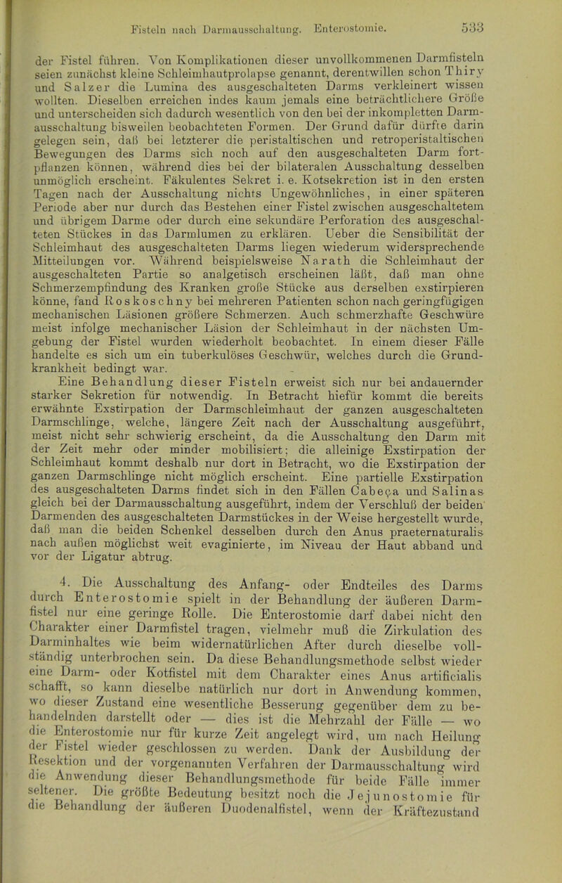 der Fistel führen. Yon Komplikationen dieser unvollkommenen Darmfisteln seien zunächst kleine Schleimhautprolapse genannt, derentwillen schon Thirv und Salzer die Lumina des ausgeschalteten Darms verkleinert wissen wollten. Dieselben erreichen indes kaum jemals eine beträchtlichere Größe und unterscheiden sich dadurch wesentlich von den bei der inkompletten Darm- ausschaltung bisweilen beobachteten Formen. Der Grund dafür dürfte darin gelegen sein, daß bei letzterer die peristaltischen und retroperistaltischen Bewegungen des Darms sich noch auf den ausgeschalteten Darm fort- pflanzen können, während dies bei der bilateralen Ausschaltung desselben unmöglich erscheint. Fäkulentes Sekret i. e. Kotsekretion ist in den ersten Tagen nach der Ausschaltung nichts Ungewöhnliches, in einer späteren Periode aber nur durch das Bestehen einer Fistel zwischen ausgeschaltetem und übrigem Darme oder durch eine sekundäre Perforation des ausgeschal- teten Stückes in das Darmlumen zu erklären. Ueber die Sensibilität der Schleimhaut des ausgeschalteten Darms liegen wiederum widersprechende Mitteilungen vor. Während beispielsweise Narath die Schleimhaut der ausgeschalteten Partie so analgetisch erscheinen läßt, daß man ohne Schmerzempfindung des Kranken große Stücke aus derselben exstirpieren könne, fand IIoskoschny bei mehreren Patienten schon nach geringfügigen mechanischen Läsionen größere Schmerzen. Auch schmerzhafte Geschwüre meist infolge mechanischer Läsion der Schleimhaut in der nächsten Um- gebung der Fistel wurden wiederholt beobachtet. In einem dieser Fälle handelte es sich um ein tuberkulöses Geschwür, welches durch die Grund- krankheit bedingt war. Eine Behandlung dieser Fisteln erweist sich nur bei andauernder starker Sekretion für notwendig. In Betracht hiefür kommt die bereits erwähnte Exstirpation der Darmschleimhaut der ganzen ausgeschalteten Darmschlinge, welche, längere Zeit nach der Ausschaltung ausgeführt, meist nicht sehr schwierig erscheint, da die Ausschaltung den Darm mit der Zeit mehr oder minder mobilisiert; die alleinige Exstirpation der Schleimhaut kommt deshalb nur dort in Betracht, wo die Exstirpation der ganzen Darmschlinge nicht möglich erscheint. Eine partielle Exstirpation des ausgeschalteten Darms findet sich in den Fällen Cab ec a und Salinas gleich bei der Darmausschaltung ausgeführt, indem der Verschluß der beiden Darmenden des ausgeschalteten Darmstückes in der Weise hergestellt wurde, daß man die beiden Schenkel desselben durch den Anus praeternaturalis nach außen möglichst weit evaginierte, im Niveau der Haut abband und vor der Ligatur abtrug. 4. Die Ausschaltung des Anfang- oder Endteiles des Darms durch Enterostomie spielt in der Behandlung der äußeren Darm- fistel nur eine geringe Rolle. Die Enterostomie darf dabei nicht den Charakter einer Darmfistel tragen, vielmehr muß die Zirkulation des Darminhaltes wie beim widernatürlichen After durch dieselbe voll- ständig unterbrochen sein. Da diese Behandlungsmethode selbst wieder eine Daim- oder Kotfistel mit dem Charakter eines Anus artificialis schafft, so kann dieselbe natürlich nur dort in Anwendung kommen, wo dieser Zustand eine wesentliche Besserung gegenüber dem zu be- handelnden darstellt oder — dies ist die Mehrzahl der Fälle — wo die Enterostomie nur für kurze Zeit angelegt wird, um nach Heilung der Fistel wieder geschlossen zu werden. Dank der Ausbildung der Resektion und der vorgenannten Verfahren der Darmausschaltung wird die Anwendung dieser Behandlungsmethode für beide Fälle immer seltener. Die größte Bedeutung besitzt noch die Jejunostomie für die Behandlung der äußeren Duodenalfistel, wenn der Kräftezustand