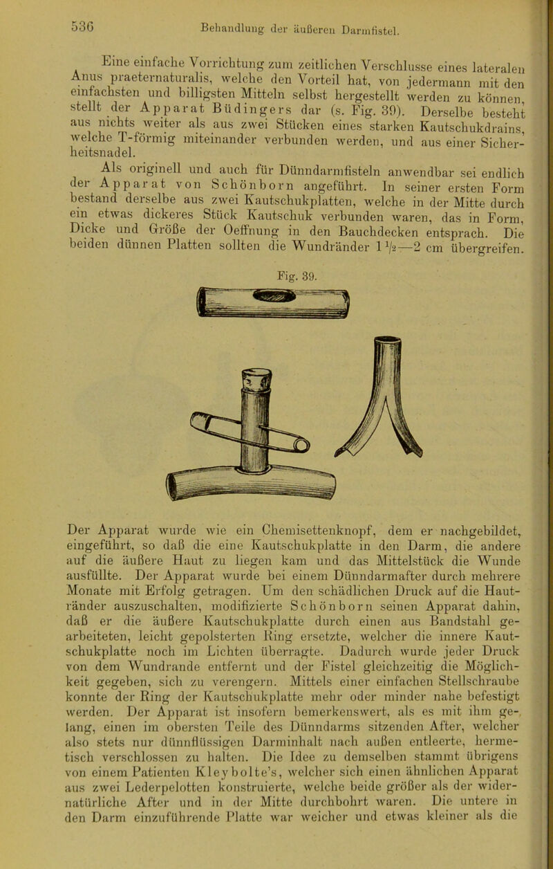 Eine einfache Vorrichtung zum zeitlichen Verschlüsse eines lateralen Anus praeternaturalis, welche den Vorteil hat, von jedermann mit den einfachsten und billigsten Mitteln selbst hergestellt werden zu können stellt der Apparat Büdingers dar (s. Fig. 39). Derselbe besteht aus nichts weiter als aus zwei Stücken eines starken Kautschukdrains, welche T-förmig miteinander verbunden werden, und aus einer Sicher- heitsnadel. Als originell und auch für Dünndarmfisteln anwendbar sei endlich der Apparat von Schönborn angeführt, ln seiner ersten Form bestand deiselbe aus zwei Kautschukplatten, welche in der Mitte durch ein etwas dickeres Stück Kautschuk verbunden waren, das in Form, Dicke und Größe der Oeffnung in den Bauchdecken entsprach. Die beiden dünnen I latten sollten die Wundränder 1 1/2-—2 cm übergreifen. Fig. 39. Der Apparat wurde wie ein Chemisettenknopf, dem er nachgebildet, eingeführt, so daß die eine Kautschukplatte in den Darm, die andere auf die äußere Haut zu liegen kam und das Mittelstück die Wunde ausfüllte. Der Apparat wurde bei einem Dünndarmafter durch mehrere Monate mit Erfolg getragen. Um den schädlichen Druck auf die Haut- ränder auszuschalten, modifizierte Schön born seinen Apparat dahin, daß er die äußere Kautschukplatte durch einen aus Bandstahl ge- arbeiteten, leicht gepolsterten Ring ersetzte, welcher die innere Kaut- schukplatte noch im Lichten überragte. Dadurch wurde jeder Druck von dem Wundrande entfernt und der Fistel gleichzeitig die Möglich- keit gegeben, sich zu verengern. Mittels einer einfachen Stellschraube konnte der Ring der Kautschukplatte mehr oder minder nahe befestigt werden. Der Apparat ist insofern bemerkenswert, als es mit ihm ge- lang, einen im obersten Teile des Dünndarms sitzenden After, welcher also stets nur dünnflüssigen Darminhalt nach außen entleerte, herme- tisch verschlossen zu halten. Die Idee zu demselben stammt übrigens von einem Patienten Kleybolte’s, welcher sich einen ähnlichen Apparat aus zwei Lederpelotten konstruierte, welche beide größer als der wider- natürliche After und in der Mitte durchbohrt waren. Die untere in den Darm einzuführende Platte war weicher und etwas kleiner als die