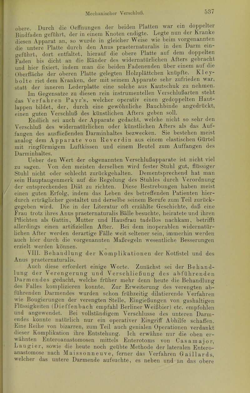 obere. Durch die Oeffnungen der beiden Platten war ein doppelter Bindfaden geführt, der in einem Knoten endigte. Legte nun der Kranke diesen Apparat an, so wurde in gleicher Weise wie beim vorgenannten die untere Platte durch den Anus praeternaturalis in den Darm ein- geführt, dort entfaltet, hierauf die obere Platte auf dem doppelten Faden bis dicht an die Bänder des widernatürlichen Afters gebracht und hier fixiert, indem man die beiden Fadenenden über einem auf die Oberfläche der oberen Platte gelegten Holzplättchen knüpfte. Kley- bolte riet dem Kranken, der mit seinem Apparate sehr zufrieden war, statt der inneren Lederplatte eine solche aus Kautschuk zu nehmen. Im Gegensätze zu diesen rein instrumenteilen Verschlußarten steht das Verfahren Payr’s, welcher operativ einen gedoppelten Haut- lappen bildet, der, durch eine gewöhnliche Bauchbinde angedrückt, einen guten Verschluß des künstlichen Afters geben soll. Endlich sei auch der Apparate gedacht, welche nicht so sehr den Verschluß des widernatürlichen oder künstlichen Afters als das Auf- fängen des ausfließenden Darminhaltes bezwecken. Sie bestehen meist analog dem Apparate von Reverdin aus einem elastischen Gürtel mit ringförmigem Luftkissen und einem Beutel zum Auffangen des Darminhaltes. Ueber den Wert der obgenannten Verschlußapparate ist nicht viel zu sagen. Von den meisten derselben wird fester Stuhl gut, flüssiger Stuhl nicht oder schlecht zurückgehalten. Dementsprechend hat man sein Hauptaugenmerk auf die Regelung des Stuhles durch Verordnung der entsprechenden Diät zu richten. Diese Bestrebungen haben meist einen guten Erfolg, indem das Leben des betreffenden Patienten hier- durch erträglicher gestaltet und derselbe seinem Berufe zum Teil zurück- gegeben wird. Die in der Literatur oft erzählte Geschichte, daß eine Frau trotz ihres Anus praeternaturalis Bälle besuchte, heiratete und ihren Pflichten als Gattin, Mutter und Hausfrau tadellos nachkam, betrifft allerdings einen artifiziellen After. Bei dem inoperablen widernatür- lichen After werden derartige Fälle weit seltener sein, immerhin werden auch hier durch die vorgenannten Maßregeln wesentliche Besserungen erzielt werden können. VIII. Behandlung der Komplikationen der Kotfistel und des Anus praeternaturalis. Auch diese erfordert einige Worte. Zunächst sei der Behand- lung der Verengerung und Verschließung des abführenden Darmendes gedacht, welche früher mehr denn heute die Behandlung des Falles komplizieren konnte. Zur Erweiterung des verengten ab- führenden Darmendes wurden schon frühzeitig dilatierende Verfahren wie Bougierungen der verengten Stelle, Eingießungen von gashaltigen Flüssigkeiten (Dieffenbach empfahl Berliner Weißbier) etc. empfohlen und angewendet. Bei vollständigem Verschlüsse des unteren Darm- endes konnte natürlich nur ein operativer Eingriff Abhilfe schaffen. Eine Reihe von bizarren, zum Teil auch genialen Operationen verdankt dieser Komplikation ihre Entstehung. Ich erwähne nur die oben er- wähnten Enteroanastomosen mittels Enterotoms von Casamajor, Laugier, sowie die heute noch geübte Methode der lateralen Entero- anastomose nach Maissonneuve, ferner das Verfahren Gaillards, welcher das untere Darmende aufsuchte, es neben und an das obere