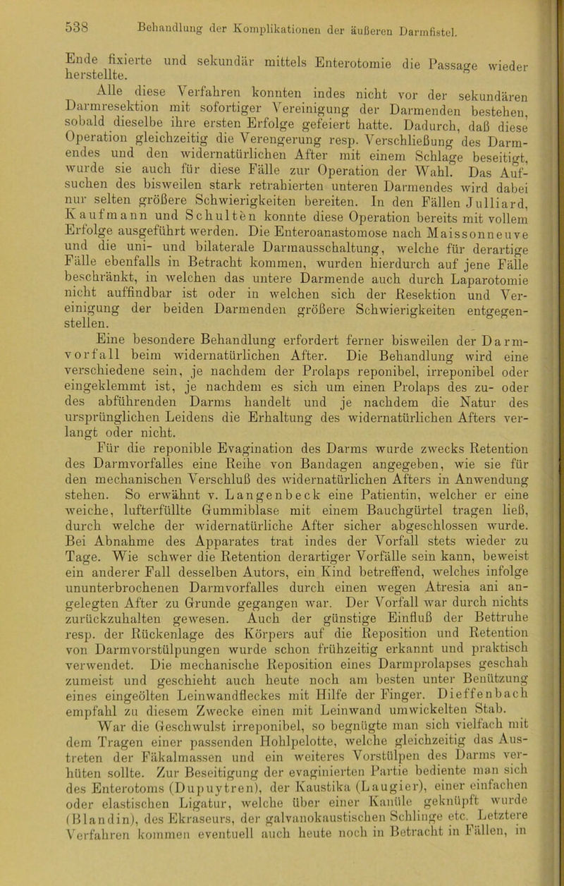 Ende fixierte und sekundär mittels Enterotomie die Passage wieder herstellte. Alle diese Verfahren konnten indes nicht vor der sekundären Darmresektion mit sofortiger Vereinigung der Darmenden bestehen, sobald dieselbe ihre ersten Erfolge gefeiert hatte. Dadurch, daß diese Operation gleichzeitig die Verengerung resp. Verschließung des Darm- endes und den widernatürlichen After mit einem Schlage beseitigt, wurde sie auch für diese Fälle zur Operation der Wahl? Das Auf- suchen des bisweilen stark retrahierten unteren Dannendes wird dabei nur selten größere Schwierigkeiten bereiten. In den Fällen Julliard. Kaufmann und Schulten konnte diese Operation bereits mit vollem Erfolge ausgeführt werden. Die Enteroanastomose nach Maissonneuve und die uni- und bilaterale Darmausschaltung, welche für derartige Fälle ebenfalls in Betracht kommen, wurden hierdurch auf jene Fälle beschränkt, in welchen das untere Darmende auch durch Laparotomie nicht auffindbar ist oder in welchen sich der Resektion und Ver- einigung der beiden Darmenden größere Schwierigkeiten entsfegren- stellen. Eine besondere Behandlung erfordert ferner bisweilen der Darm- vorfall beim widernatürlichen After. Die Behandlung wird eine verschiedene sein, je nachdem der Prolaps reponibel, irreponibel oder eingeklemmt ist, je nachdem es sich um einen Prolaps des zu- oder des abführenden Darms handelt und je nachdem die Natur des ursprünglichen Leidens die Erhaltung des widernatürlichen Afters ver- langt oder nicht. Für die reponible Evagination des Darms wurde zwecks Retention des Darmvorfalles eine Reihe von Bandagen angegeben, wie sie für den mechanischen Verschluß des widernatürlichen Afters in Anwendung stehen. So erwähnt v. Langenbeck eine Patientin, welcher er eine weiche, lufterfüllte Gummiblase mit einem Bauchgürtel tragen ließ, durch welche der widernatürliche After sicher abgeschlossen wurde. Bei Abnahme des Apparates trat indes der Vorfall stets wieder zu Tage. Wie schwer die Retention derartiger Vorfälle sein kann, beweist ein anderer Fall desselben Autors, ein Kind betreffend, welches infolge ununterbrochenen Darmvorfalles durch einen wegen Atresia ani an- gelegten After zu Grunde gegangen war. Der Vorfall war durch nichts zurückzuhalten gewesen. Auch der günstige Einfluß der Bettruhe resp. der Rückenlage des Körpers auf die Reposition und Retention von Darmvorstülpungen wurde schon frühzeitig erkannt und praktisch verwendet. Die mechanische Reposition eines Darmprolapses geschah zumeist und geschieht auch heute noch am besten unter Benützung eines eingeölten Leinwandfleckes mit Hilfe der Finger. Dieffenbach empfahl zu diesem Zwecke einen mit Leinwand umwickelten Stab. War die Geschwulst irreponibel, so begnügte man sich vielfach mit dem Tragen einer passenden Hohlpelotte, welche gleichzeitig das Aus- treten der Fäkalmassen und ein weiteres Vorstülpen des Darms ver- hüten sollte. Zur Beseitigung der evaginierten Partie bediente man sich des Enterotoms (Dupuytren), der Kaustika (Laugier), einer einfachen oder elastischen Ligatur, welche über einer Kanüle geknüpft wurde ( Blandin), des Ekraseurs, der galvanokaustischen Schlinge etc.^ Letztere Verfahren kommen eventuell auch heute noch in Betracht in Fällen, in