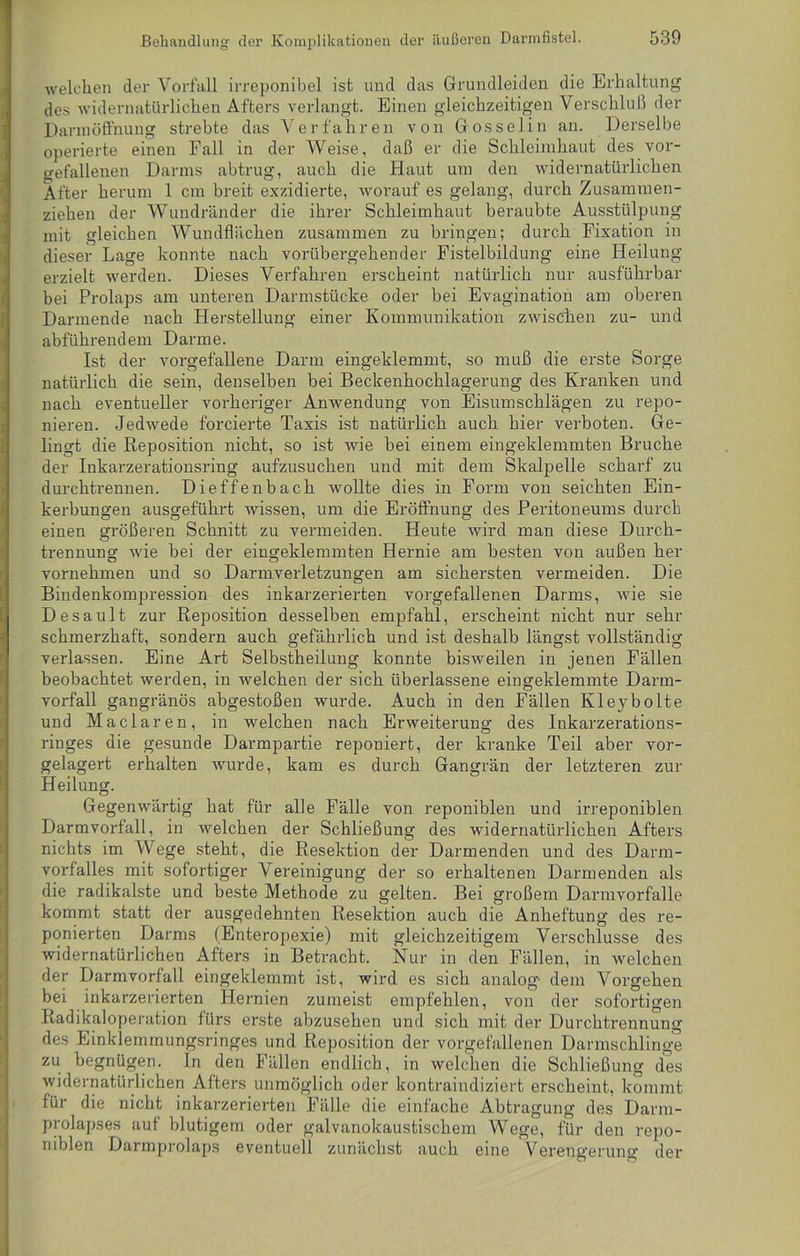 welchen der Vorfall irreponibel ist und das Grundleiden die Erhaltung des widernatürlichen Afters verlangt. Einen gleichzeitigen Verschluß der Dannöffnung strebte das Verfahren von Gosselin an. Derselbe operierte einen Fall in der Weise, daß er die Schleimhaut des vor- o-efallenen Darms abtrug, auch die Haut um den widernatürlichen After herum 1 cm breit exzidierte, worauf es gelang, durch Zusammen- ziehen der Wundränder die ihrer Schleimhaut beraubte Ausstülpung mit gleichen Wundflächen zusammen zu bringen; durch Fixation in dieser Lage konnte nach vorübergehender Fistelbildung eine Heilung erzielt werden. Dieses Verfahren erscheint natürlich nur ausführbar bei Prolaps am unteren Darmstücke oder bei Evagination am oberen Darmende nach Herstellung einer Kommunikation zwischen zu- und abführendem Darme. Ist der vorgefallene Darm eingeklemmt, so muß die erste Sorge natürlich die sein, denselben bei Beckenhochlagerung des Kranken und nach eventueller vorheriger Anwendung von Eisumschlägen zu repo- nieren. Jedwede forcierte Taxis ist natürlich auch hier verboten. Ge- lingt die Reposition nicht, so ist wie bei einem eingeklemmten Bruche der Inkarzerationsring aufzusuchen und mit dem Skalpelle scharf zu durchtrennen. Dieffenbach wollte dies in Form von seichten Ein- kerbungen ausgeführt wissen, um die Eröffnung des Peritoneums durch einen größeren Schnitt zu vermeiden. Heute wird man diese Durch- trennung wie bei der eingeklemmten Hernie am besten von außen her vornehmen und so Darmverletzungen am sichersten vermeiden. Die Bindenkompression des inkarzerierten vorgefallenen Darms, wie sie Desault zur Reposition desselben empfahl, erscheint nicht nur sehr schmerzhaft, sondern auch gefährlich und ist deshalb längst vollständig verlassen. Eine Art Selbstheilung konnte bisweilen in jenen Fällen beobachtet werden, in welchen der sich überlassene eingeklemmte Darm- vorfall gangränös abgestoßen wurde. Auch in den Fällen Kleybolte und Maclaren, in welchen nach Erweiterung des Inkarzerations- riuges die gesunde Darmpartie reponiert, der kranke Teil aber vor- gelagert erhalten wurde, kam es durch Gangrän der letzteren zur Heilung. Gegenwärtig hat für alle Fälle von reponiblen und irreponiblen Darmvorfall, in welchen der Schließung des widernatürlichen Afters nichts im Wege steht, die Resektion der Darmenden und des Darm- vorfalles mit sofortiger Vereinigung der so erhaltenen Darmenden als die radikalste und beste Methode zu gelten. Bei großem Darmvorfalle kommt statt der ausgedehnten Resektion auch die Anheftung des re- ponierten Darms (Enteropexie) mit gleichzeitigem Verschlüsse des widernatürlichen Afters in Betracht. Nur in den Fällen, in welchen der Darmvorfall eingeklemmt ist, wird es sich analog dem Vorgehen bei inkarzerierten Hernien zumeist empfehlen, von der sofortigen Radikaloperation fürs erste abzusehen und sich mit der Durchtrennung des Einkiemmungsringes und Reposition der vorgefallenen Darmschlinge zu begnügen. In den Fällen endlich, in welchen die Schließung des widernatürlichen Afters unmöglich oder kontraindiziert erscheint, kommt für die nicht inkarzerierten Fälle die einfache Abtragung des Darm- prolapses auf blutigem oder galvanokaustischem Wege, für den repo- n 1 blen Darmprolaps eventuell zunächst auch eine Verengerung der