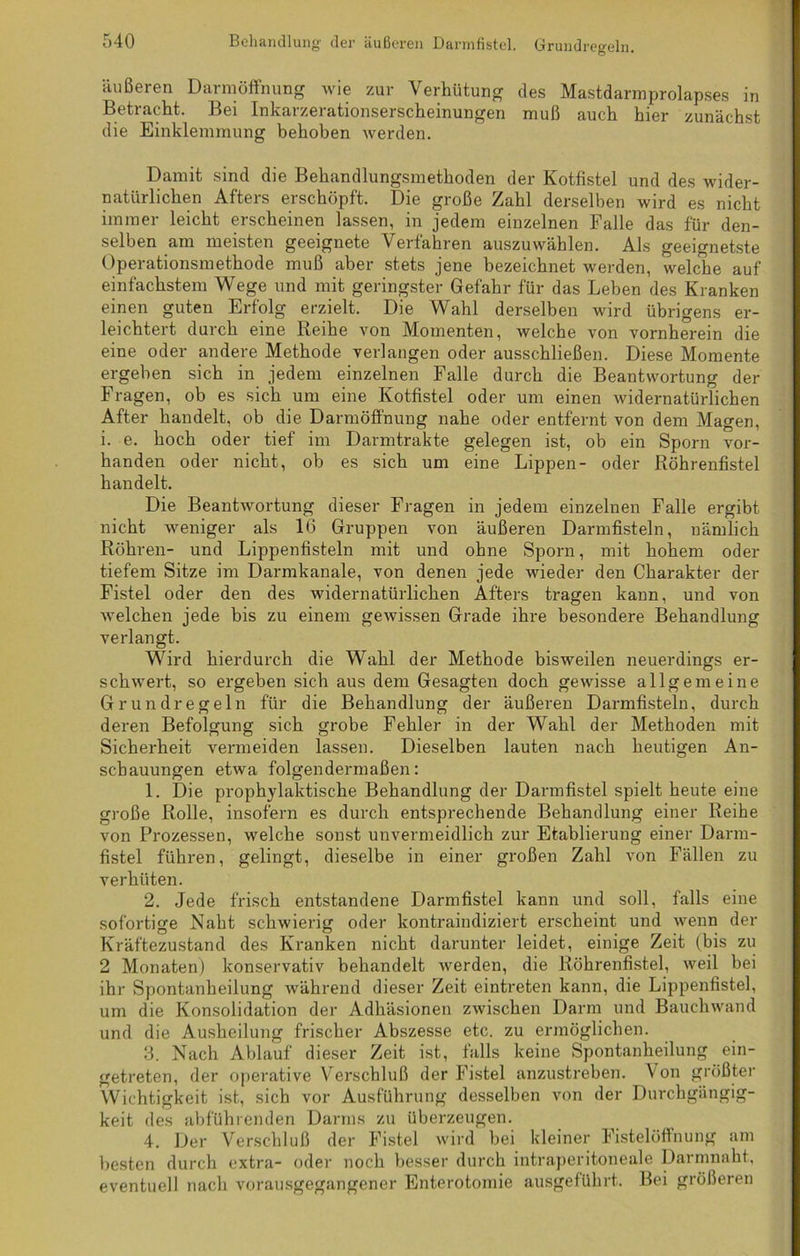äußeren Darmöffnung wie zur Verhütung des Mastdarmprolapses in Betracht. Bei Inkarzerationserscheinungen muß auch hier zunächst die Einklemmung behoben werden. Damit sind die Behandlungsmethoden der Kotfistel und des wider- natürlichen Afters erschöpft. Die große Zahl derselben wird es nicht immer leicht erscheinen lassen, in jedem einzelnen Falle das für den- selben am meisten geeignete Verfahren auszuwählen. Als geeignetste Operationsmethode muß aber stets jene bezeichnet werden, welche auf einfachstem Wege und mit geringster Gefahr für das Leben des Kranken einen guten Erfolg erzielt. Die Wahl derselben wird übrigens er- leichtert durch eine Reihe von Momenten, welche von vornherein die eine oder andere Methode verlangen oder ausschließen. Diese Momente ergeben sich in jedem einzelnen Falle durch die Beantwortung der Fragen, ob es sich um eine Kotfistel oder um einen widernatürlichen After handelt, ob die Darmöffnung nahe oder entfernt von dem Magen, i. e. hoch oder tief im Darmtrakte gelegen ist, ob ein Sporn vor- handen oder nicht, ob es sich um eine Lippen- oder Röhrenfistel handelt. Die Beantwortung dieser Fragen in jedem einzelnen Falle ergibt nicht weniger als 16 Gruppen von äußeren Darmfisteln, nämlich Röhren- und Lippenfisteln mit und ohne Sporn, mit hohem oder tiefem Sitze im Darmkanale, von denen jede wieder den Charakter der Fistel oder den des widernatürlichen Afters tragen kann, und von welchen jede bis zu einem gewissen Grade ihre besondere Behandlung verlangt. Wird hierdurch die Wahl der Methode bisweilen neuerdings er- schwert, so ergeben sich aus dem Gesagten doch gewisse allgemeine Grundregeln für die Behandlung der äußeren Darmfisteln, durch deren Befolgung sich grobe Fehler in der Wahl der Methoden mit Sicherheit vermeiden lassen. Dieselben lauten nach heutigen An- schauungen etwa folgendermaßen: 1. Die prophylaktische Behandlung der Darmfistel spielt heute eine große Rolle, insofern es durch entsprechende Behandlung einer Reihe von Prozessen, welche sonst unvermeidlich zur Etablierung einer Darm- fistel führen, gelingt, dieselbe in einer großen Zahl von Fällen zu verhüten. 2. Jede frisch entstandene Darmfistel kann und soll, falls eine sofortige Naht schwierig oder kontraindiziert erscheint und wenn der Kräftezustand des Kranken nicht darunter leidet, einige Zeit (bis zu 2 Monaten) konservativ behandelt werden, die Röhrenfistel, weil bei ihr Spontanheilung während dieser Zeit eintreten kann, die Lippenfistel, um die Konsolidation der Adhäsionen zwischen Darm und Bauchwand und die Ausheilung frischer Abszesse etc. zu ermöglichen. 3. Nach Ablauf dieser Zeit ist, falls keine Spontanheilung ein- getreten, der operative Verschluß der Fistel anzustreben. Von größter Wichtigkeit ist, sich vor Ausführung desselben von der Durchgängig- keit des abführenden Darms zu überzeugen. 4. Der Verschluß der Fistel wird bei kleiner Fistelöffnung am besten durch extra- oder noch besser durch intraperitoneale Darmnaht, eventuell nach vorausgegangener Enterotomie ausgeführt. Bei größeren