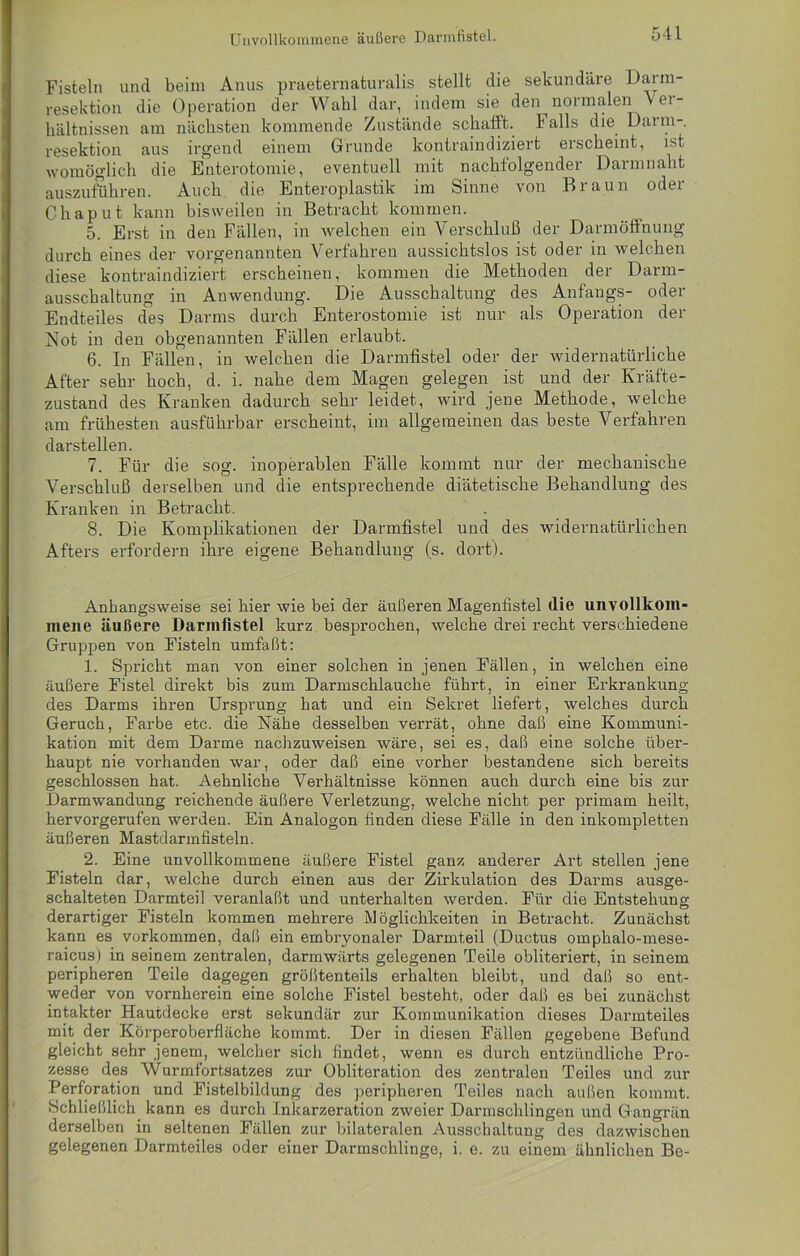 Unvollkommene äußere Darmfistel. Fisteln und beim Anus praeternaturalis stellt die sekundäre Darm- resektion die Operation der Wahl dar, indem sie den normalen Vet - hältnissen am nächsten kommende Zustände schafft. Falls die Dann- resektion aus irgend einem Grunde kontraindiziert erscheint, ist womöglich die Enterotomie, eventuell mit nachfolgender Darmnaht auszuführen. Auch die Enteroplastik im Sinne von Braun oder Chaput kann bisweilen in Betracht kommen. 5. Erst in den Fällen, in welchen ein Verschluß der Darmöffnung durch eines der vorgenannten Verfahren aussichtslos ist oder in welchen diese kontraindiziert erscheinen, kommen die Methoden der Darm- ausschaltung in Anwendung. Die Ausschaltung des Anfangs- oder Endteiles des Darms durch Enterostomie ist nur als Operation der Not in den obgenannten Fällen erlaubt. 6. In Fällen, in welchen die Darmfistel oder der widernatürliche After sehr hoch, d. i. nahe dem Magen gelegen ist und der Kräfte- zustand des Kranken dadurch sehr leidet, wird jene Methode, welche am frühesten ausführbar erscheint, im allgemeinen das beste Verfahren darstellen. 7. Für die sog. inoperablen Fälle kommt nur der mechanische Verschluß derselben und die entsprechende diätetische Behandlung des Kranken in Betracht. 8. Die Komplikationen der Darmfistel und des widernatürlichen Afters erfordern ihre eigene Behandlung (s. dort). Anhangsweise sei hier wie bei der äußeren Magenfistel die unvollkom- mene äußere Darmfistel kurz besprochen, welche drei recht verschiedene Gruppen von Fisteln umfaßt: 1. Spricht man von einer solchen in jenen Fällen, in welchen eine äußere Fistel direkt bis zum Darmschlauche führt, in einer Erkrankung des Darms ihren Ursprung hat und ein Sekret liefert, welches durch Geruch, Farbe etc. die Nähe desselben verrät, ohne daß eine Kommuni- kation mit dem Darme nachzuweisen wäre, sei es, daß eine solche über- haupt nie vorhanden war, oder daß eine vorher bestandene sich bereits geschlossen hat. Aehnliche Verhältnisse können auch durch eine bis zur Darmwandung reichende äußere Verletzung, welche nicht per primam heilt, hervorgerufen werden. Ein Analogon finden diese Fälle in den inkompletten äußeren Mastdarmfisteln. 2. Eine unvollkommene äußere Fistel ganz anderer Art stellen jene Fisteln dar, welche durch einen aus der Zirkulation des Darms ausge- schalteten Darmteil veranlaßt und unterhalten werden. Für die Entstehung derartiger Fisteln kommen mehrere Möglichkeiten in Betracht. Zunächst kann es Vorkommen, daß ein embryonaler Darmteil (Ductus ompkalo-mese- raicus) in seinem zentralen, darmwärts gelegenen Teile obliteriert, in seinem peripheren Teile dagegen größtenteils erhalten bleibt, und daß so ent- weder von vornherein eine solche Fistel besteht, oder daß es bei zunächst intakter Hautdecke erst sekundär zur Kommunikation dieses Darmteiles mit der Körperoberfläche kommt. Der in diesen Fällen gegebene Befund gleicht sehr jenem, welcher sich findet, wenn es durch entzündliche Pro- zesse des Wurmfortsatzes zur Obliteration des zentralen Teiles und zur Perforation und Fistelbildung des peripheren Teiles nach außen kommt. Schließlich kann es durch Inkarzeration zweier Darmschlingen und Gangrän derselben in seltenen Fällen zur bilateralen Ausschaltung des dazwischen gelegenen Darmteiles oder einer Darmschlinge, i. e. zu einem ähnlichen Be-