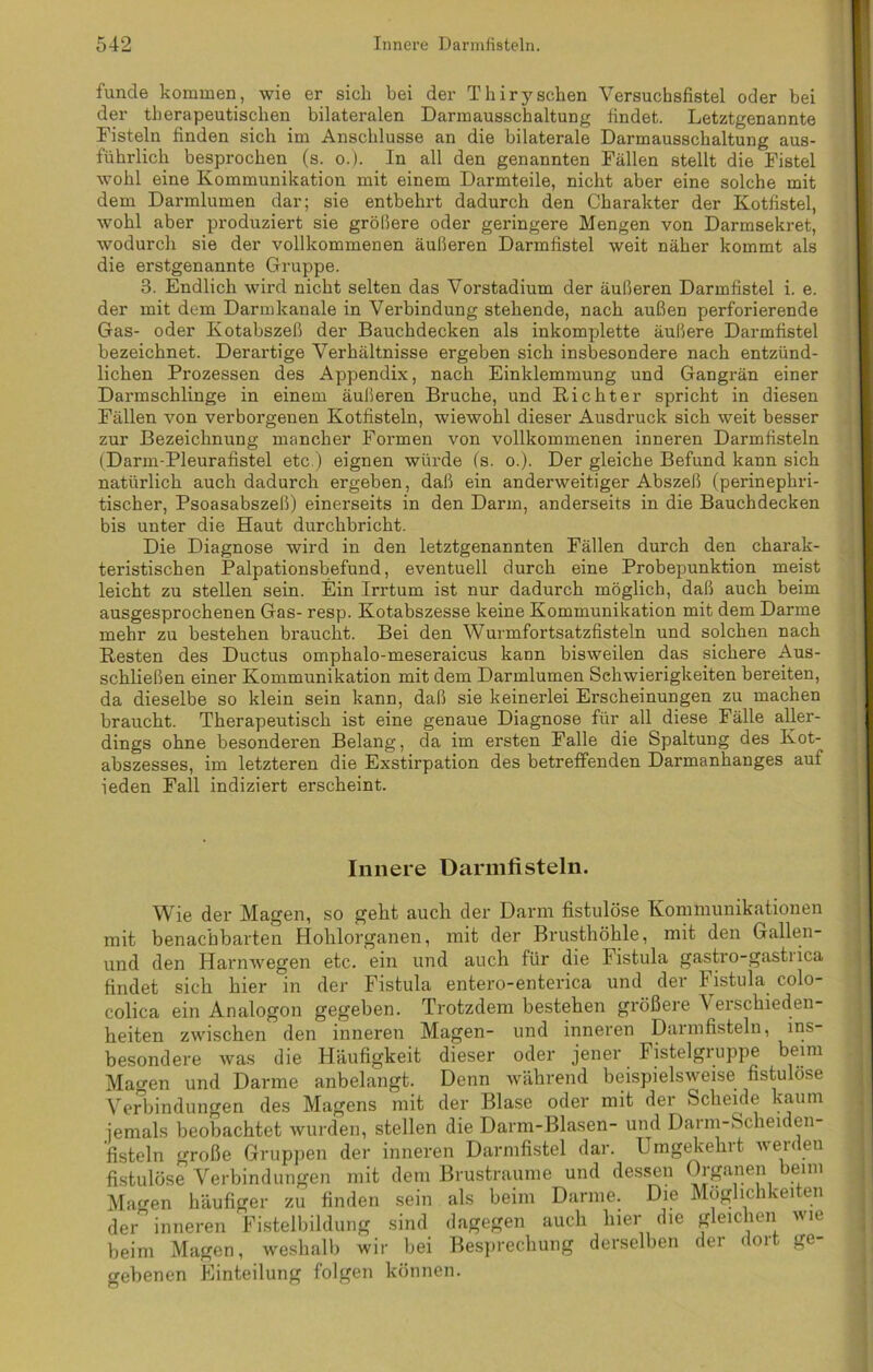 funde kommen, wie er sich bei der Thirysehen Versuchsfistel oder bei der therapeutischen bilateralen Darmausschaltung findet. Letztgenannte Fisteln finden sich im Anschlüsse an die bilaterale Darmausschaltung aus- führlich besprochen (s. o.). In all den genannten Fällen stellt die Fistel wohl eine Kommunikation mit einem Darmteile, nicht aber eine solche mit dem Darmlumen dar; sie entbehrt dadurch den Charakter der Kotfistel, wohl aber produziert sie größere oder geringere Mengen von Darmsekret, wodurch sie der vollkommenen äußeren Darmfistel weit näher kommt als die erstgenannte Gruppe. 3. Endlich wird nicht selten das Vorstadium der äußeren Darmfistel i. e. der mit dem Darmkanale in Verbindung stehende, nach außen perforierende Gas- oder Kotabszeß der Bauchdecken als inkomplette äußere Darmfistel bezeichnet. Derartige Verhältnisse ergeben sich insbesondere nach entzünd- lichen Prozessen des Appendix, nach Einklemmung und Gangrän einer Darmschlinge in einem äußeren Bruche, und Richter spricht in diesen Fällen von verborgenen Kotfisteln, wiewohl dieser Ausdruck sich weit besser zur Bezeichnung mancher Formen von vollkommenen inneren Darmfisteln (Darm-Pleurafistel etc.) eignen würde (s. o.). Der gleiche Befund kann sich natürlich auch dadurch ergeben, daß ein anderweitiger Abszeß (perinephri- tischer, Psoasabszeß) einerseits in den Darm, anderseits in die Bauchdecken bis unter die Haut durchbricht. Die Diagnose wird in den letztgenannten Fällen durch den charak- teristischen Palpationsbefund, eventuell durch eine Probepunktion meist leicht zu stellen sein. Ein Irrtum ist nur dadurch möglich, daß auch beim ausgesprochenen Gas- resp. Kotabszesse keine Kommunikation mit dem Darme mehr zu bestehen braucht. Bei den Wurmfortsatzfisteln und solchen nach Resten des Ductus omphalo-meseraicus kann bisweilen das sichere Aus- schließen einer Kommunikation mit dem Darmlumen Schwierigkeiten bereiten, da dieselbe so klein sein kann, daß sie keinerlei Erscheinungen zu machen braucht. Therapeutisch ist eine genaue Diagnose für all diese Fälle aller- dings ohne besonderen Belang, da im ersten Falle die Spaltung des Kot- abszesses, im letzteren die Exstirpation des betreffenden Darmanhanges auf ieden Fall indiziert erscheint. Innere Darmfisteln. Wie der Magen, so geht auch der Darm fistulöse Kommunikationen mit benachbarten Hohlorganen, mit der Brusthöhle, mit den Gallen- und den Harnwegen etc. ein und auch für die Fistula gastro-gastrica findet sich hier in der Fistula entero-enterica und der Fistula colo- colica ein Analogon gegeben. Trotzdem bestehen größere Verschieden- heiten zwischen den inneren Magen- und inneren Darmfisteln, ins- besondere was die Häufigkeit dieser oder jener Fistelgruppe beim Magen und Darme anbelangt. Denn während beispielsweise fistulöse Verbindungen des Magens mit der Blase oder mit der Scheide kaum jemals beobachtet wurden, stellen die Darm-Blasen- und Darm-Scheiden- fisteln große Gruppen der inneren Darmfistel dar. Umgekehrt werden fistulöse Verbindungen mit dem Brustraume und dessen Organen beim Magen häufiger zu finden sein als beim Darme. Die Möglichkeiten der° inneren Fistelbildung sind dagegen auch liier die gleichen wie beim Magen, weshalb wir bei Besprechung derselben der dort ge- gebenen Einteilung folgen können.