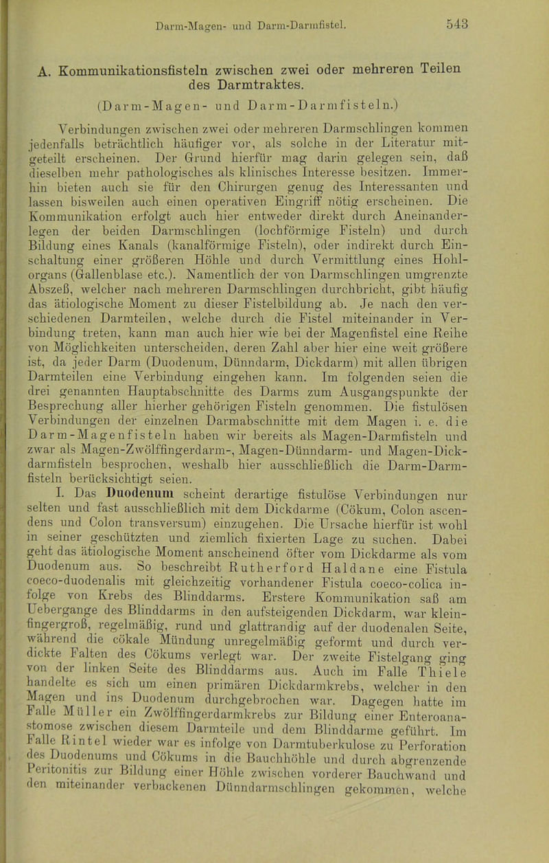 A. Kommunikationsfisteln zwischen zwei oder mehreren Teilen des Darmtraktes. (Darm-Magen- und Darm-Darmfisteln.) Verbindungen zwischen zwei oder mehreren Darmschlingen kommen jedenfalls beträchtlich häufiger vor, als solche in der Literatur mit- geteilt erscheinen. Der Grund hierfür mag darin gelegen sein, daß dieselben mehr pathologisches als klinisches Interesse besitzen. Immer- hin bieten auch sie für den Chirurgen genug des Interessanten und lassen bisweilen auch einen operativen Eingriff nötig erscheinen. Die Kommunikation erfolgt auch hier entweder direkt durch Aneinander- legen der beiden Darmschlingen (lochförmige Fisteln) und durch Bildung eines Kanals (kanalförmige Fisteln), oder indirekt durch Ein- schaltung einer größeren Höhle und durch Vermittlung eines Hohl- organs (Gallenblase etc.). Namentlich der von Darmschlingen umgrenzte Abszeß, welcher nach mehreren Darmschlingen durchbricht, gibt häufig das ätiologische Moment zu dieser Fistelbildung ab. Je nach den ver- schiedenen Darmteilen, welche durch die Fistel miteinander in Ver- bindung treten, kann man auch hier wie bei der Magenfistel eine Reihe von Möglichkeiten unterscheiden, deren Zahl aber hier eine weit größere ist, da jeder Darm (Duodenum, Dünndarm, Dickdarm) mit allen übrigen Darmteilen eine Verbindung eingehen kann. Im folgenden seien die drei genannten Hauptabschnitte des Darms zum Ausgangspunkte der Besprechung aller hierher gehörigen Fisteln genommen. Die fistulösen Verbindungen der einzelnen Darmabschnitte mit dem Magen i. e. die Darm-Magenfisteln haben wir bereits als Magen-Darmfisteln und zwar als Magen-Zwölffingerdarm-, Magen-Dünndarm- und Magen-Dick- darmfisteln besprochen, weshalb hier ausschließlich die Darm-Darm- fisteln berücksichtigt seien. I. Das Duodenum scheint derartige fistulöse Verbindungen nur selten und fast ausschließlich mit dem Dickdarme (Cökum, Colon ascen- dens und Colon transversum) einzugehen. Die Ursache hierfür ist wohl in seiner geschützten und ziemlich fixierten Lage zu suchen. Dabei geht das ätiologische Moment anscheinend öfter vom Dickdarme als vom Duodenum aus. öo beschreibt Rutherford Haldane eine Fistula c-oeco-duodenalis mit gleichzeitig vorhandener Fistula coeco-colica in- folge von Krebs des Blinddarms. Erstere Kommunikation saß am Uebergange des Blinddarms in den aufsteigenden Dickdarm, war klein- fingergroß, regelmäßig, rund und glattrandig auf der duodenalen Seite, während die cökale Mündung unregelmäßig geformt und durch ver- dickte Falten des Cökums verlegt war. Der zweite Fistelgang ging von der linken Seite des Blinddarms aus. Auch im Falle Thiele handelte es sich um einen primären Dickdarmkrebs, welcher in den Magen und ins Duodenum durchgebrochen war. Dagegen hatte im lalle Müller ein Zwölffingerdarmkrebs zur Bildung einer Enteroana- stomose zwischen diesem Darinteile und dem Blinddärme geführt. Im lalle Rintel wieder war es infolge von Darmtuberkulose zu Perforation des Duodenums und Cökums in die Bauchhöhle und durch abgrenzende Peritonitis zur Bildung einer Höhle zwischen vorderer Bauchwand und den miteinander verbackenen Dünndarmschlingen gekommen, welche