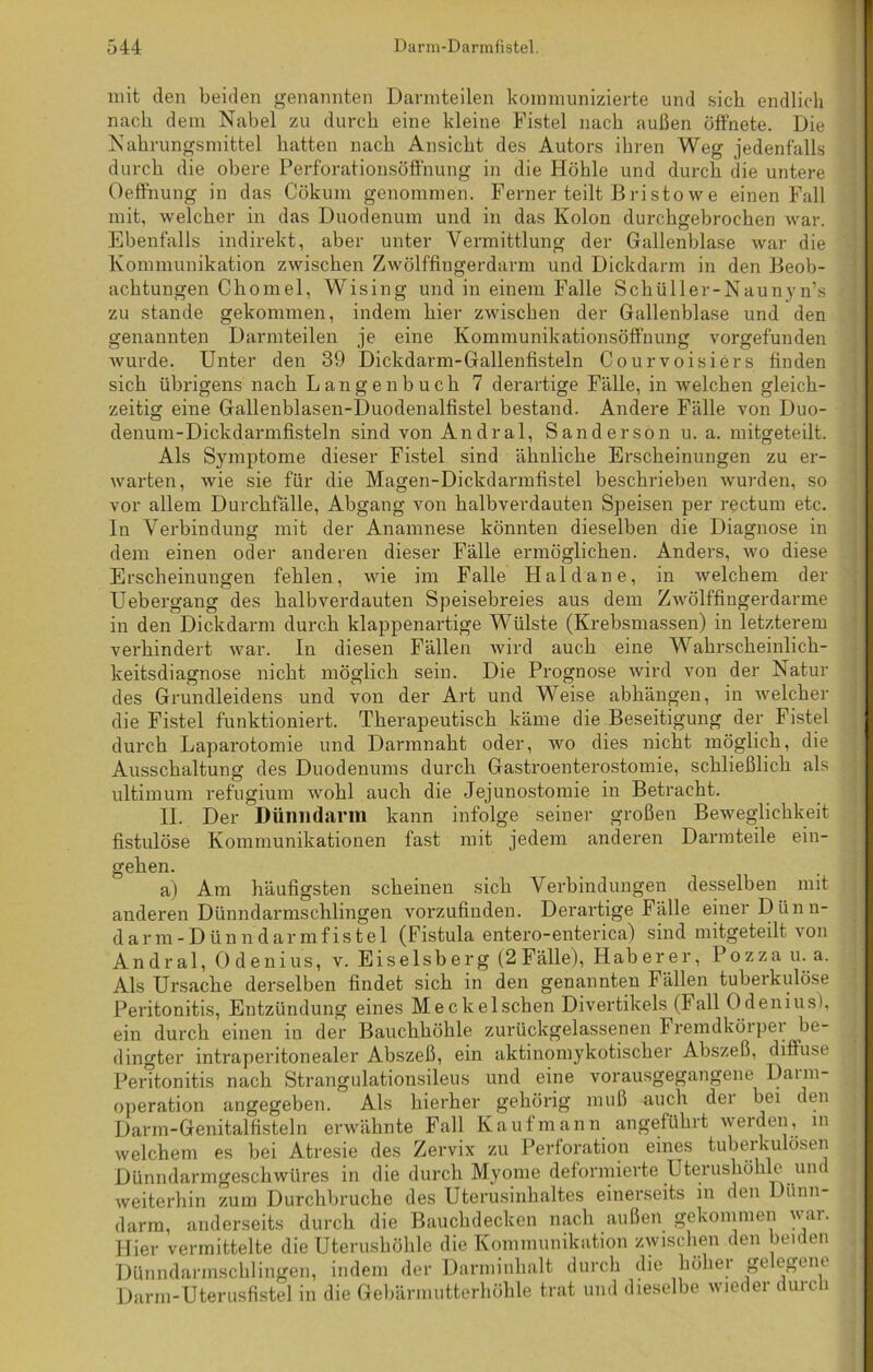 mit den beiden genannten Darmteilen kommunizierte und sich endlich nach dem Nabel zu durch eine kleine Fistel nach außen öffnete. Die Nahrungsmittel hatten nach Ansicht des Autors ihren Weg jedenfalls durch die obere Perforationsöffnung in die Höhle und durch die untere Oeffnung in das Cökum genommen. Ferner teilt Bristowe einen Fall mit, welcher in das Duodenum und in das Kolon durchgebrochen war. Ebenfalls indirekt, aber unter Vermittlung der Gallenblase war die Kommunikation zwischen Zwölffingerdarm und Dickdarm in den Beob- achtungen Chomel, Wising und in einem Falle Schüller-Naunyn’s .* zu stände gekommen, indem hier zwischen der Gallenblase und den genannten Darmteilen je eine Kommunikationsöffnung vorgefunden wurde. Unter den 39 Dickdarm-Gallenfisteln Courvoisiers finden sich übrigens nach Langen buch 7 derartige Fälle, in welchen gleich- zeitig eine Gallenblasen-Duoclenalfistel bestand. Andere Fälle von Duo- denum-Dickdarmfisteln sind von Andral, Sander so n u. a. mitgeteilt. Als Symptome dieser Fistel sind ähnliche Erscheinungen zu er- warten, wie sie für die Magen-Dickdarmfistel beschrieben wurden, so vor allem Durchfälle, Abgang von halbverdauten Speisen per rectum etc. In Verbindung mit der Anamnese könnten dieselben die Diagnose in dem einen oder anderen dieser Fälle ermöglichen. Anders, wo diese Erscheinungen fehlen, wie im Falle Haldane, in welchem der Uebergang des halbverdauten Speisebreies aus dem Zwölffingerdärme in den Dickdarm durch klappenartige Wülste (Krebsmassen) in letzterem verhindert war. In diesen Fällen wird auch eine Wahrscheinlich- keitsdiagnose nicht möglich sein. Die Prognose wird von der Natur des Grundleidens und von der Art und Weise abhängen, in welcher die Fistel funktioniert. Therapeutisch käme die Beseitigung der Fistel durch Laparotomie und Darmnaht oder, wo dies nicht möglich, die Ausschaltung des Duodenums durch Gastroenterostomie, schließlich als ultimum refugium wohl auch die Jejunostomie in Betracht. II. Der Dünndarm kann infolge seiner großen Beweglichkeit fistulöse Kommunikationen fast mit jedem anderen Darmteile ein- gehen. a) Am häufigsten scheinen sich Verbindungen desselben mit anderen Dünndarmschlingen vorzufinden. Derartige Fälle einer Dünn- darm-Dünndarmfistel (Fistula entero-enterica) sind mitgeteilt von Andral, Ödenius, v. Eiseisberg (2 Fälle), Haberer, Pozza u. a. Als Ursache derselben findet sich in den genannten Fällen tuberkulöse Peritonitis, Entzündung eines Meckelschen Divertikels (lall Odenius), ein durch einen in der Bauchhöhle zurückgelassenen Fremdkörper be- dingter intraperitonealer Abszeß, ein aktinomykotischer Abszeß, diffuse Peritonitis nach Strangulationsileus und eine vorausgegangene Daim- operation angegeben. Als hierher gehörig muß auch der bei den Darm-Genitalfisteln erwähnte Fall Kaufmann angeführt werden, m welchem es bei Atresie des Zervix zu Perforation eines tuberkulösen Dünndarmgeschwüres in die durch Myome deformierte Uterushöhle un weiterhin zum Durchbruche des Uterusinhaltes einerseits in den Dünn- darm, anderseits durch die Bauchdecken nach außen gekommen war. Hier vermittelte die Uterushöhle die Kommunikation zwischen den beiden Dünndarmschlingen, indem der Darminhalt durch die höher gelegene Darm-Uterusfistel in die Gebärmutterhöhle trat und dieselbe wieder durch