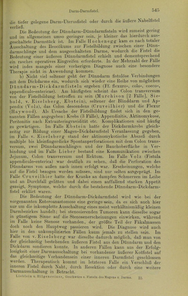 die tiefer gelegene Darm-Uterusfistel oder durch die äußere Nabelfistel verließ. Die Bedeutung der Dünndarm-Dünndarmfisteln wird zumeist gering und im allgemeinen umso geringer sein, je kleiner das hierdurch aus- geschaltete Darmstück ist. Im Falle Hochenegg kam es nach totaler Ausschaltung des Ileocökums zur Fistelbildung zwischen einer Dünn- darmschlinge und dem ausgeschalteten Darme, wodurch die Fistel die Bedeutung einer äußeren Dünndarmfistel erhielt und dementsprechend ein rasches operatives Eingreifen erforderte. In der Mehrzahl der Fälle wird indes mangels einer vorherigen Diagnose auch eine besondere Therapie nicht in Anwendung kommen. h) Nicht viel seltener geht der Dünndarm fistulöse Verbindungen mit dem Dickdarme ein, wodurch sich wieder eine Reihe von möglichen Dünndarm-Dickdarmfisteln ergeben (Ff. flexuro-, colo-, coeco-, appendiculo-entericae). Am häufigsten scheint das Colon transversum von der Fistelbildung betroffen zu sein (Murchison [2 Fälle], Sie- bold, v. Eiseisberg, Ebstein), seltener der Blinddarm und Ap- pendix (Volz), das Colon descendens (Cruveilhier) und die Flexur (Haywood). Als Ursache der Fistelbildung findet sich in den ge- nannten Fällen angegeben: Krebs (3 Fälle), Appendizitis, Aktinomykose, Peritonitis nach Extrauteringravidität etc. Komplikationen sind häufig zu gewärtigen. Im Falle Ebstein hatte der Dickdarmkrebs gleich- zeitig zur Bildung einer Magen-Dickdarmfistel Veranlassung gegeben, im Falle v. Eiseisberg stand der aktinomykotische Abszeß durch multiple bis kleinfingerdicke Spontanperforationen mit dem Colon trans- versum, zwei Dünndarmschlingen und der Bauchoberfläche in Ver- bindung und im Falle Lieber bestand eine Kommunikation zwischen Jejunum, Colon transversum und Rektum. Im Falle Volz (Fistula appendiculo-enterica) war deutlich zu sehen, daß die Perforation des Dünndarms von außen nach innen erfolgt war. Erscheinungen, welche auf die Fistel bezogen werden müssen, sind nur selten ausgeprägt. Im Falle Cruveilhier hatte der Kranke an dumpfen Schmerzen im Leibe und an Durchfall gelitten und dabei einen auffallend starken Appetit gezeigt, Symptome, welche durch die bestehende Dünndarm-Dickdarm- fistel erklärt waren. Die Bedeutung der Dünndarm-Dickdarmfistel wird wie bei der vorgenannten Enteroanastomose eine geringe sein, da es sich auch hier nur um die inkomplette Ausschaltung eines meist verhältnismäßig kleinen Darmbezirkes handelt; bei stenosierenden Tumoren kann dieselbe sogar in günstigem Sinne auf die Stenosenerscheinungen einwirken, während im Falle keine Stenose vorhanden, der größte Teil der Fäkalmassen doch noch den Hauptweg passieren wird. Die Diagnose wird auch hier in den unkomplizierten Fällen kaum jemals zu stellen sein. Im Falle von v. Eiseisberg war dieselbe dadurch möglich, daß man von der gleichzeitig bestehenden äußeren Fistel aus den Dünndarm und den Dickdarm sondieren konnte. In anderen Fällen kann aus der Erfolg- losigkeit einer Darmausschaltung bei vorhandener äußerer Kotfistel auf das gleichzeitige Vorhandensein einer inneren Darmfistel geschlossen werden. Therapeutisch kommt im letzteren Falle ein Verschluß der inneren Fistel durch Naht, durch Resektion oder durch eine weitere Darmausschaltung in Betracht. Lieblein n. Hilgenreiner, Geschwüre ».Fisteln des Magens u. Darms. 35