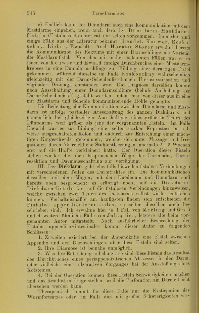 c) Endlich kann der Dünndarm auch eine Kommunikation mit dem Mastdarme eingehen, wenn auch derartige Dünndarm-Mastdarm- fisteln (Fistula recto-enterica) nur selten Vorkommen. Immerhin sind einige Fälle aus der Literatur bekannt (Leudet, Kouwer, Rosko- schny, Lieber, Ewald). Auch Horatio Störer erwähnt bereits die Kommunikation des Rektums mit einer Darmschlinge als Varietät der Mastdarmfistel. Von den mir näher bekannten Fällen war es in jenen von Kouwer und Ewald infolge Durchbruches eines Mastdarm- krebses in eine Dünndarmschlinge zur Bildung einer derartigen Fistel gekommen, während dieselbe im Falle Roskoschny wahrscheinlich gleichzeitig mit der Darm-Scheidenfistel nach Uterusexstirpation und vaginaler Drainage entstanden war. Die Diagnose derselben konnte nach Ausschaltung einer Dünndarmschlinge (behufs Aufhebung der Darm-Scheidenfistel) gestellt werden, indem man von dieser aus in eine mit Mastdarm und Scheide kommunizierende Höhle gelangte. Die Bedeutung der Kommunikation zwischen Dünndarm und Mast- darm ist infolge partieller Ausschaltung des ganzen Dickdarms und namentlich bei gleichzeitiger Ausschaltung eines größeren Teiles des Dünndarms weit größer als jene der vorgenannten Fisteln. Im Falle Ewald war es zur Bildung einer selten starken Koprostase im teil- weise ausgeschalteten Kolon und dadurch zur Entstehung einer mäch- tigen Kotgeschwulst gekommen, welche sich unter Massage und Irri- gationen durch 75 reichliche Stuhlentleerungen innerhalb 2—3 Wochen erst auf die Hälfte verkleinert hatte. Der Operation dieser Fisteln stehen wieder die oben besprochenen Wege der Darmnaht, Darm- resektion und Darmausschaltung zur Verfügung. III. Der Dickdarm geht ebenfalls bisweilen fistulöse Verbindungen mit verschiedenen Teilen des Darmtraktes ein. Die Kommunikationen desselben mit dem Magen, mit dem Duodenum und Dünndarm sind bereits oben besprochen; es erübrigt noch, auf die Dickdarm- D ickdar mfisteln i. e. auf die fistulösen Verbindungen hinzuweisen, welche zwischen zwei Teilen des Dickdarms selbst wieder entstehen können. Verhältnismäßig am häufigsten finden sich entschieden die Fistulae appendiculo-coecales, so selten dieselben auch be- schrieben sind. Ich erwähne hier je 1 Fall von Merling und Groß und 4 weitere ähnliche Fälle von Jalaquier, letztere alle beim vor- genannten Autor mitgeteilt. Nach ausführlicher Besprechung der Fistulae appendico-intestinales kommt dieser Autor zu folgenden Schlüssen: 1. Zuweilen existiert bei der Appendizitis eine Fistel zwischen Appendix und den Darmschlingen, aber diese Fisteln sind selten. 2. Ihre Diagnose ist beinahe unmöglich. 3. Was ihre Entstehung anbelangt, so sind diese Fisteln das Resultat des Durchbruches eines periappendizitischen Abszesses in den Darm, oder vielleicht eines ulzerativen Vorganges bei der Ausstoßung eines Kotsteines. 4. Bei der Operation können diese Fisteln Schwierigkeiten machen und das Resultat in Frage stellen, weil die Perforation am Darme leicht übersehen werden kann. Therapeutisch kommt für diese Fälle nur die Exstirpation des Wurmfortsatzes oder, im Falle dies mit großen Schwierigkeiten ver-