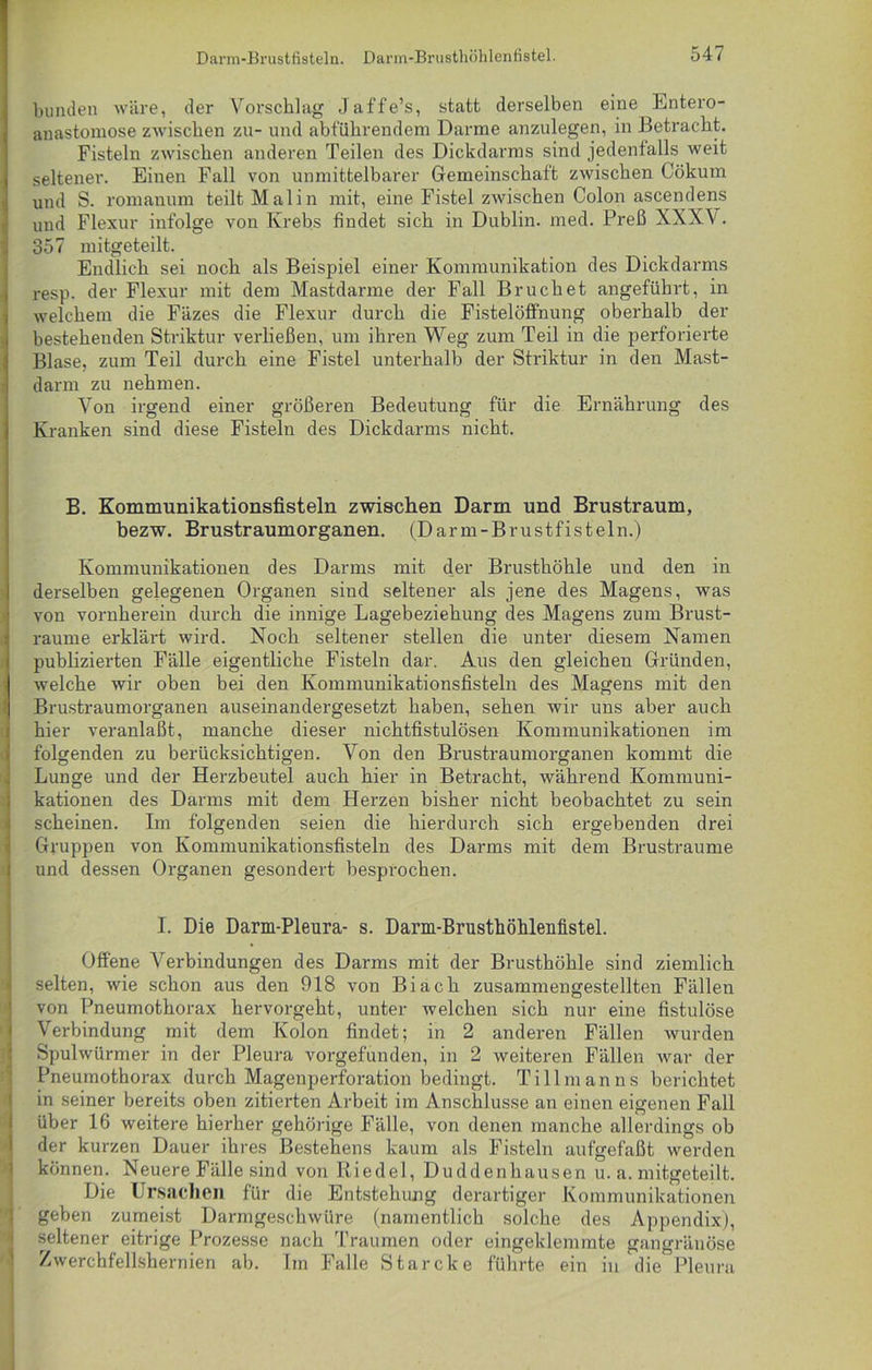 bunden wäre, der Vorschlag Jaffe’s, statt derselben eine Entero- anastomose zwischen zu- und abführendem Darme anzulegen, in Betracht. Fisteln zwischen anderen Teilen des Dickdarms sind jedenfalls weit seltener. Einen Fall von unmittelbarer Gemeinschaft zwischen Cökum und S. romanum teilt Mal in mit, eine Fistel zwischen Colon ascendens und Flexur infolge von Krebs findet sich in Dublin, med. Preß XXXV. 357 mitgeteilt. Endlich sei noch als Beispiel einer Kommunikation des Dickdarms resp. der Flexur mit dem Mastdarme der Fall Bruch et angeführt, in welchem die Fäzes die Flexur durch die FistelölFnung oberhalb der bestehenden Striktur verließen, um ihren Weg zum Teil in die perforierte Blase, zum Teil durch eine Fistel unterhalb der Striktur in den Mast- darm zu nehmen. Von irgend einer größeren Bedeutung für die Ernährung des Kranken sind diese Fisteln des Dickdarms nicht. B. Kommunikationsfisteln zwischen Darm und Brustraum, bezw. Brustraumorganen. (Darm-Brustfisteln.) Kommunikationen des Darms mit der Brusthöhle und den in derselben gelegenen Organen sind seltener als jene des Magens, was von vornherein durch die innige Lagebeziehung des Magens zum Brust- raume erklärt wird. Noch seltener stellen die unter diesem Namen publizierten Fälle eigentliche Fisteln dar. Aus den gleichen Gründen, welche wir oben bei den Kommunikationsfisteln des Magens mit den Brustraumorganen auseinandergesetzt haben, sehen wir uns aber auch hier veranlaßt, manche dieser nichtfistulösen Kommunikationen im folgenden zu berücksichtigen. Von den Brustraumorganen kommt die Lunge und der Herzbeutel auch hier in Betracht, während Kommuni- kationen des Darms mit dem Herzen bisher nicht beobachtet zu sein scheinen. Im folgenden seien die hierdurch sich ergebenden drei Gruppen von Kommunikationsfisteln des Darms mit dem Brustraume und dessen Organen gesondert besprochen. I. Die Darm-Pleura- s. Darm-Brusthöhleufistel. Offene Verbindungen des Darms mit der Brusthöhle sind ziemlich selten, wie schon aus den 918 von Bi ach zusammengestellten Fällen von Pneumothorax hervorgeht, unter welchen sich nur eine fistulöse Verbindung mit dem Kolon findet; in 2 anderen Fällen wurden Spulwürmer in der Pleura vorgefunden, in 2 weiteren Fällen war der Pneumothorax durch Magenperforation bedingt. Tillmanns berichtet in seiner bereits oben zitierten Arbeit im Anschlüsse an einen eigenen Fall über 16 weitere hierher gehörige Fälle, von denen manche allerdings ob der kurzen Dauer ihres Bestehens kaum als Fisteln aufgefaßt werden können. Neuere Fälle sind von Riedel, Duddenhausen u. a. mitgeteilt. Die Ursachen für die Entstehung derartiger Kommunikationen geben zumeist Darmgeschwüre (namentlich solche des Appendix), seltener eitrige Prozesse nach Traumen oder eingeklemmte gangränöse Zwerchfellshernien ab. Im Falle Starcke führte ein in die Pleura