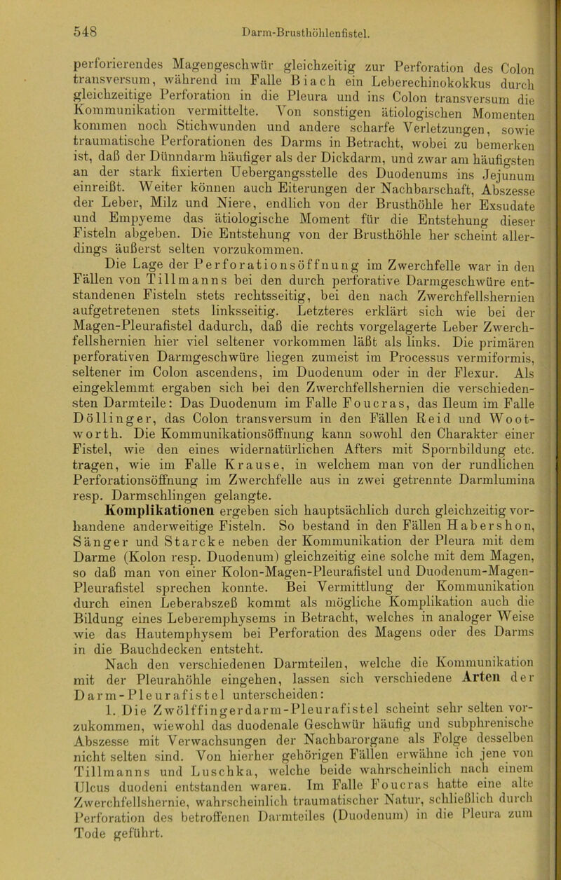 perforierendes Magengeschwür gleichzeitig zur Perforation des Colon transversum, während im Falle Biach ein Leberechinokokkus durch gleichzeitige Perforation in die Pleura und ins Colon transversum die Kommunikation vermittelte. Von sonstigen ätiologischen Momenten kommen noch Stichwunden und andere scharfe Verletzungen, sowie traumatische Perforationen des Darms in Betracht, wobei zu bemerken ist, daß der Dünndarm häufiger als der Dickdarm, und zwar am häufigsten an der stark fixierten Uebergangsstelle des Duodenums ins Jejunum einreißt. Weiter können auch Eiterungen der Nachbarschaft, Abszesse der Leber, Milz und Niere, endlich von der Brusthöhle her Exsudate und Empyeme das ätiologische Moment für die Entstehung dieser Fisteln abgeben. Die Entstehung von der Brusthöhle her scheint aller- dings äußerst selten vorzukommen. Die Lage der Perforationsöffnung im Zwerchfelle war in den Fällen von Ti 11 man ns bei den durch perforative Darmgeschwüre ent- standenen Fisteln stets rechtsseitig, bei den nach Zwerchfellshernien aufgetretenen stets linksseitig. Letzteres erklärt sich wie bei der Magen-Pleurafistel dadurch, daß die rechts vorgelagerte Leber Zwerch- fellshernien hier viel seltener Vorkommen läßt als links. Die primären perforativen Darmgeschwüre liegen zumeist im Processus vermiformis, seltener im Colon ascendens, im Duodenum oder in der Flexur. Als eingeklemmt ergaben sich bei den Zwerchfellshernien die verschieden- sten Darmteile: Das Duodenum im Falle Foucras, das Ileum im Falle Döllinger, das Colon transversum in den Fällen Reid und Woot- worth. Die Kommunikationsöffnung kann sowohl den Charakter einer Fistel, wie den eines widernatürlichen Afters mit Spornbildung etc. tragen, wie im Falle Krause, in welchem man von der rundlichen PerforationsöfFnung im Zwerchfelle aus in zwei getrennte Darmlumina resp. Darmschlingen gelangte. Komplikationen ergeben sich hauptsächlich durch gleichzeitig vor- handene anderweitige Fisteln. So bestand in den Fällen Habershon, Sänge r und Starcke neben der Kommunikation der Pleura mit dem Darme (Kolon resp. Duodenum) gleichzeitig eine solche mit dem Magen, so daß man von einer Kolon-Magen-Pleurafistel und Duodenum-Magen- Pleurafistel sprechen konnte. Bei Vermittlung der Kommunikation durch einen Leberabszeß kommt als mögliche Komplikation auch die Bildung eines Leberemphysems in Betracht, welches in analoger Weise wie das Hautemphysem bei Perforation des Magens oder des Darms in die Bauchdecken entsteht. Nach den verschiedenen Darmteilen, welche die Kommunikation mit der Pleurahöhle eingehen, lassen sich verschiedene Arten der Darm-Pleurafistel unterscheiden: 1. Die Zwölffingerdarm-Pleurafistel scheint sehr selten vor- zukommen, wiewohl das duodenale Geschwür häufig und subphrenische Abszesse mit Verwachsungen der Nachbarorgane als Folge desselben nicht selten sind. Von hierher gehörigen Fällen erwähne ich jene von Tillmanns und Luschka, welche beide wahrscheinlich nach einem Ulcus duodeni entstanden waren. Im Falle Foucras hatte eine alte Zwerchfellshernie, wahrscheinlich traumatischer Natur, schließlich durch Perforation des betroffenen Darmteiles (Duodenum) in die I leura zum Tode geführt.